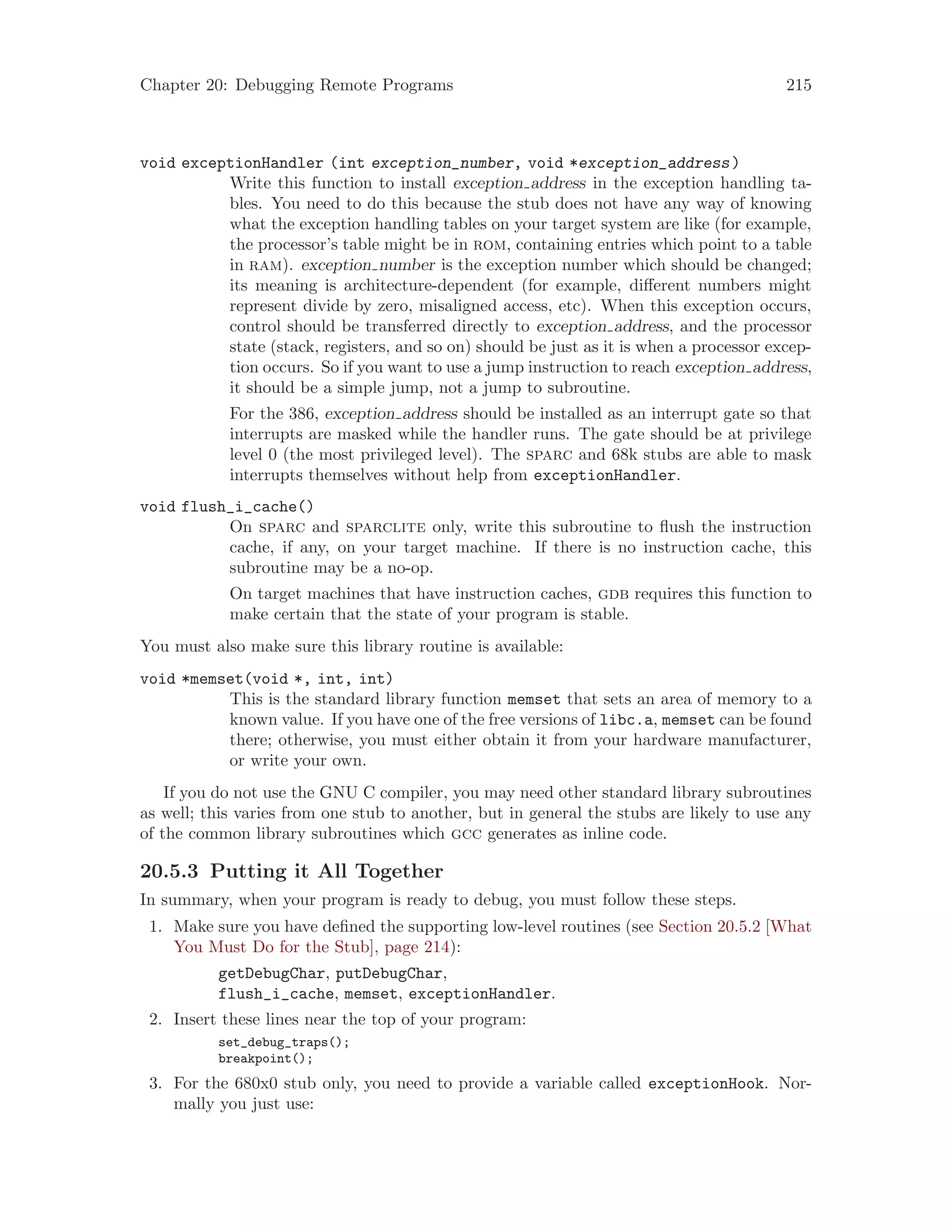Chapter 20: Debugging Remote Programs 215
void exceptionHandler (int exception_number, void *exception_address)
Write this function to install exception address in the exception handling ta-
bles. You need to do this because the stub does not have any way of knowing
what the exception handling tables on your target system are like (for example,
the processor’s table might be in rom, containing entries which point to a table
in ram). exception number is the exception number which should be changed;
its meaning is architecture-dependent (for example, different numbers might
represent divide by zero, misaligned access, etc). When this exception occurs,
control should be transferred directly to exception address, and the processor
state (stack, registers, and so on) should be just as it is when a processor excep-
tion occurs. So if you want to use a jump instruction to reach exception address,
it should be a simple jump, not a jump to subroutine.
For the 386, exception address should be installed as an interrupt gate so that
interrupts are masked while the handler runs. The gate should be at privilege
level 0 (the most privileged level). The sparc and 68k stubs are able to mask
interrupts themselves without help from exceptionHandler.
void flush_i_cache()
On sparc and sparclite only, write this subroutine to flush the instruction
cache, if any, on your target machine. If there is no instruction cache, this
subroutine may be a no-op.
On target machines that have instruction caches, gdb requires this function to
make certain that the state of your program is stable.
You must also make sure this library routine is available:
void *memset(void *, int, int)
This is the standard library function memset that sets an area of memory to a
known value. If you have one of the free versions of libc.a, memset can be found
there; otherwise, you must either obtain it from your hardware manufacturer,
or write your own.
If you do not use the GNU C compiler, you may need other standard library subroutines
as well; this varies from one stub to another, but in general the stubs are likely to use any
of the common library subroutines which gcc generates as inline code.
20.5.3 Putting it All Together
In summary, when your program is ready to debug, you must follow these steps.
1. Make sure you have defined the supporting low-level routines (see Section 20.5.2 [What
You Must Do for the Stub], page 214):
getDebugChar, putDebugChar,
flush_i_cache, memset, exceptionHandler.
2. Insert these lines near the top of your program:
set_debug_traps();
breakpoint();
3. For the 680x0 stub only, you need to provide a variable called exceptionHook. Nor-
mally you just use:
 