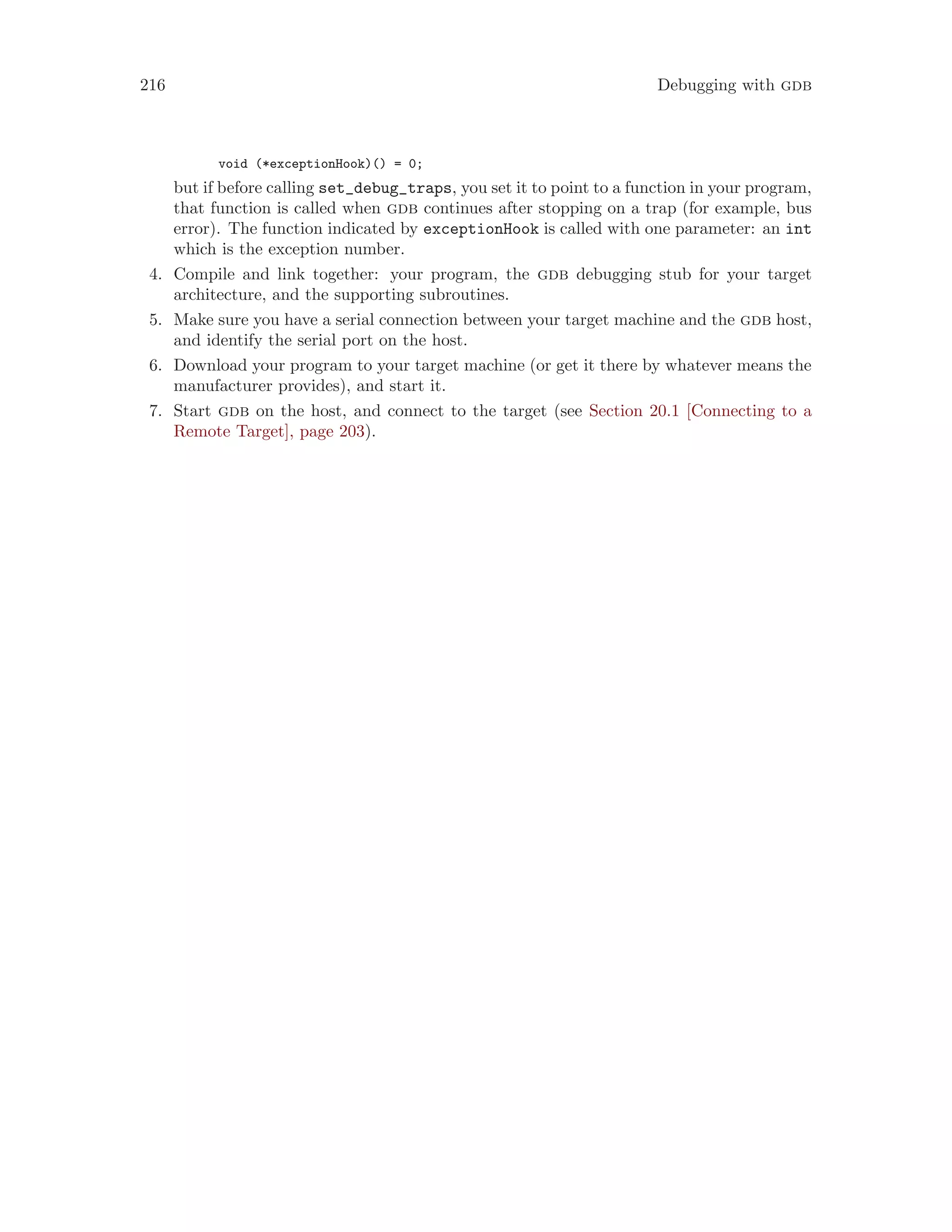 216 Debugging with gdb
void (*exceptionHook)() = 0;
but if before calling set_debug_traps, you set it to point to a function in your program,
that function is called when gdb continues after stopping on a trap (for example, bus
error). The function indicated by exceptionHook is called with one parameter: an int
which is the exception number.
4. Compile and link together: your program, the gdb debugging stub for your target
architecture, and the supporting subroutines.
5. Make sure you have a serial connection between your target machine and the gdb host,
and identify the serial port on the host.
6. Download your program to your target machine (or get it there by whatever means the
manufacturer provides), and start it.
7. Start gdb on the host, and connect to the target (see Section 20.1 [Connecting to a
Remote Target], page 203).
 