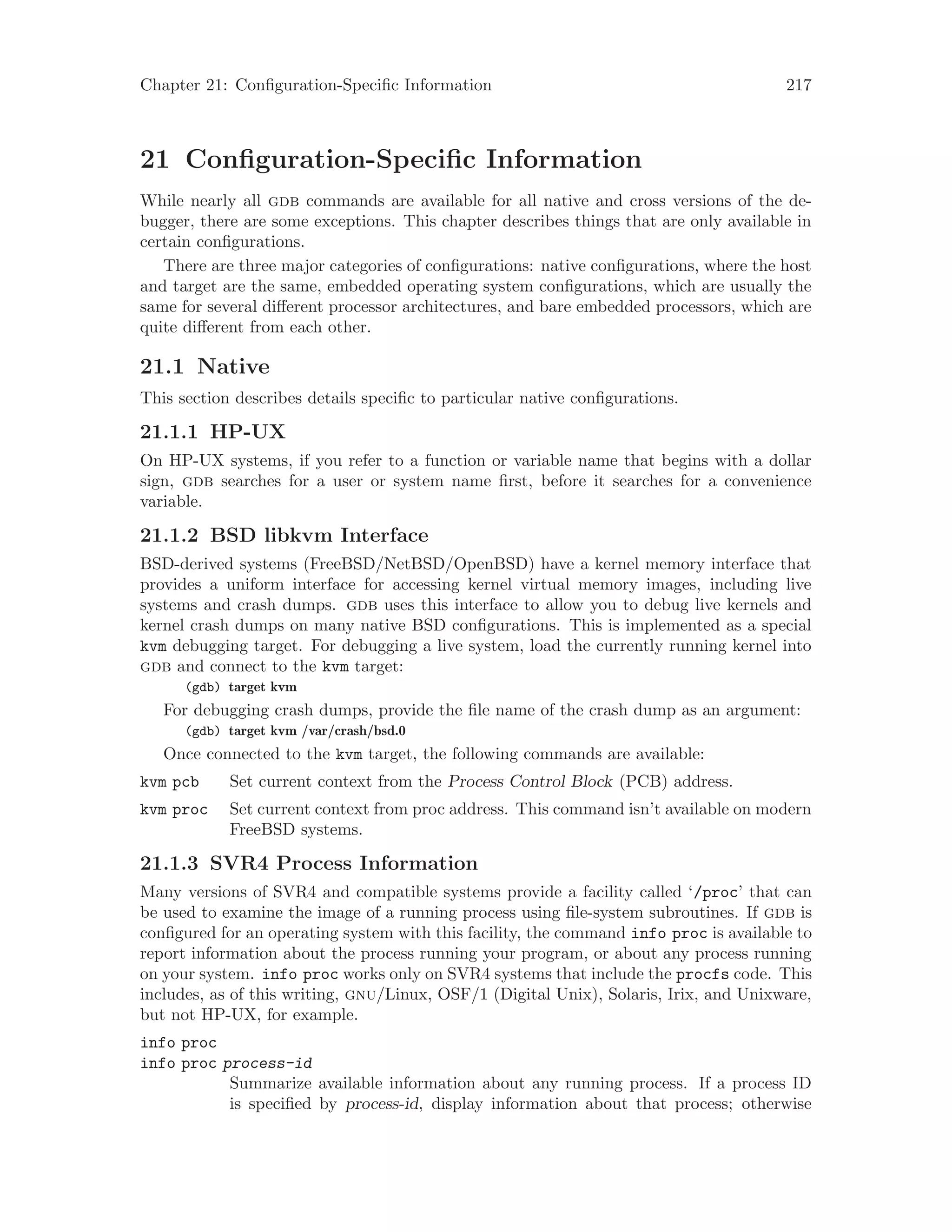 Chapter 21: Configuration-Specific Information 217
21 Configuration-Specific Information
While nearly all gdb commands are available for all native and cross versions of the de-
bugger, there are some exceptions. This chapter describes things that are only available in
certain configurations.
There are three major categories of configurations: native configurations, where the host
and target are the same, embedded operating system configurations, which are usually the
same for several different processor architectures, and bare embedded processors, which are
quite different from each other.
21.1 Native
This section describes details specific to particular native configurations.
21.1.1 HP-UX
On HP-UX systems, if you refer to a function or variable name that begins with a dollar
sign, gdb searches for a user or system name first, before it searches for a convenience
variable.
21.1.2 BSD libkvm Interface
BSD-derived systems (FreeBSD/NetBSD/OpenBSD) have a kernel memory interface that
provides a uniform interface for accessing kernel virtual memory images, including live
systems and crash dumps. gdb uses this interface to allow you to debug live kernels and
kernel crash dumps on many native BSD configurations. This is implemented as a special
kvm debugging target. For debugging a live system, load the currently running kernel into
gdb and connect to the kvm target:
(gdb) target kvm
For debugging crash dumps, provide the file name of the crash dump as an argument:
(gdb) target kvm /var/crash/bsd.0
Once connected to the kvm target, the following commands are available:
kvm pcb Set current context from the Process Control Block (PCB) address.
kvm proc Set current context from proc address. This command isn’t available on modern
FreeBSD systems.
21.1.3 SVR4 Process Information
Many versions of SVR4 and compatible systems provide a facility called ‘/proc’ that can
be used to examine the image of a running process using file-system subroutines. If gdb is
configured for an operating system with this facility, the command info proc is available to
report information about the process running your program, or about any process running
on your system. info proc works only on SVR4 systems that include the procfs code. This
includes, as of this writing, gnu/Linux, OSF/1 (Digital Unix), Solaris, Irix, and Unixware,
but not HP-UX, for example.
info proc
info proc process-id
Summarize available information about any running process. If a process ID
is specified by process-id, display information about that process; otherwise
 