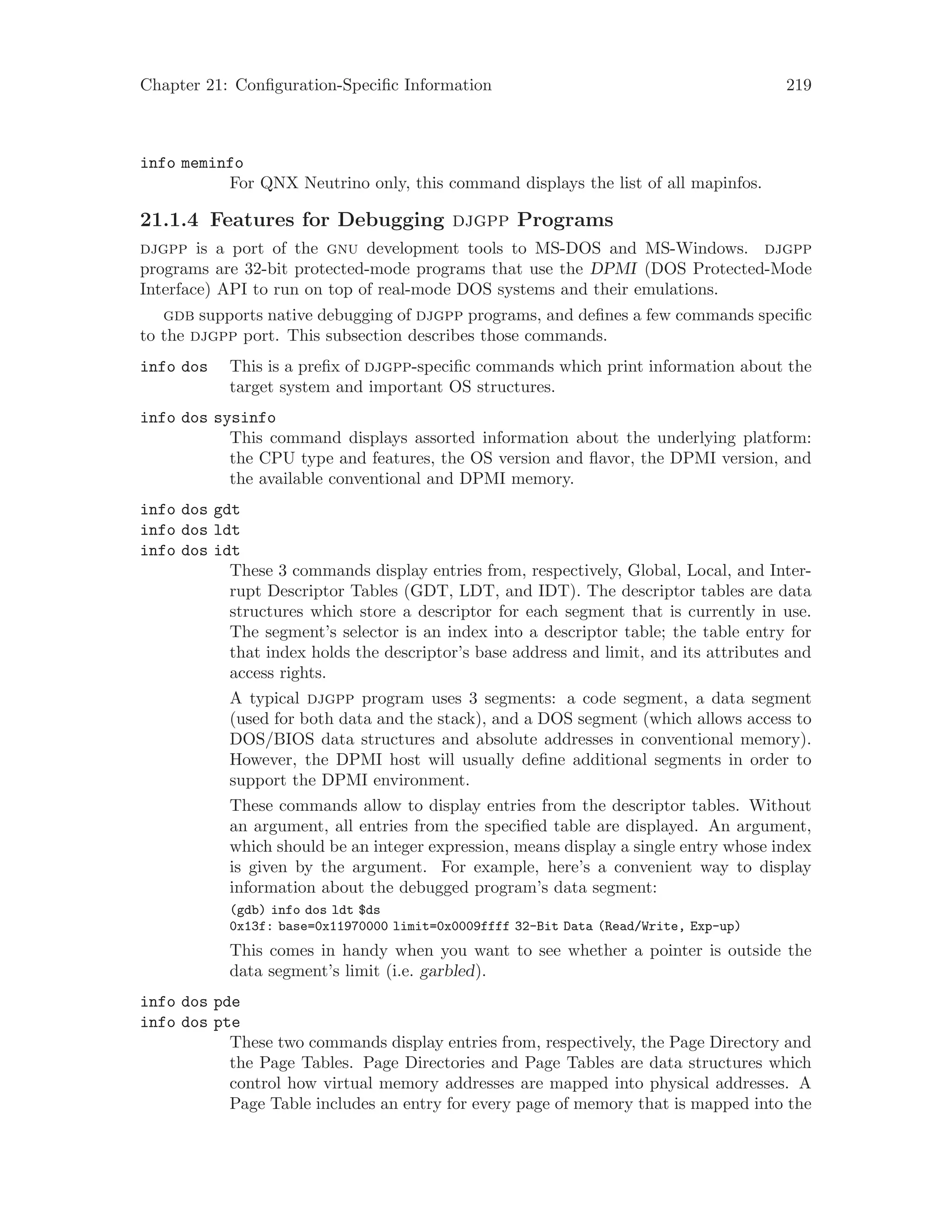 Chapter 21: Configuration-Specific Information 219
info meminfo
For QNX Neutrino only, this command displays the list of all mapinfos.
21.1.4 Features for Debugging djgpp Programs
djgpp is a port of the gnu development tools to MS-DOS and MS-Windows. djgpp
programs are 32-bit protected-mode programs that use the DPMI (DOS Protected-Mode
Interface) API to run on top of real-mode DOS systems and their emulations.
gdb supports native debugging of djgpp programs, and defines a few commands specific
to the djgpp port. This subsection describes those commands.
info dos This is a prefix of djgpp-specific commands which print information about the
target system and important OS structures.
info dos sysinfo
This command displays assorted information about the underlying platform:
the CPU type and features, the OS version and flavor, the DPMI version, and
the available conventional and DPMI memory.
info dos gdt
info dos ldt
info dos idt
These 3 commands display entries from, respectively, Global, Local, and Inter-
rupt Descriptor Tables (GDT, LDT, and IDT). The descriptor tables are data
structures which store a descriptor for each segment that is currently in use.
The segment’s selector is an index into a descriptor table; the table entry for
that index holds the descriptor’s base address and limit, and its attributes and
access rights.
A typical djgpp program uses 3 segments: a code segment, a data segment
(used for both data and the stack), and a DOS segment (which allows access to
DOS/BIOS data structures and absolute addresses in conventional memory).
However, the DPMI host will usually define additional segments in order to
support the DPMI environment.
These commands allow to display entries from the descriptor tables. Without
an argument, all entries from the specified table are displayed. An argument,
which should be an integer expression, means display a single entry whose index
is given by the argument. For example, here’s a convenient way to display
information about the debugged program’s data segment:
(gdb) info dos ldt $ds
0x13f: base=0x11970000 limit=0x0009ffff 32-Bit Data (Read/Write, Exp-up)
This comes in handy when you want to see whether a pointer is outside the
data segment’s limit (i.e. garbled).
info dos pde
info dos pte
These two commands display entries from, respectively, the Page Directory and
the Page Tables. Page Directories and Page Tables are data structures which
control how virtual memory addresses are mapped into physical addresses. A
Page Table includes an entry for every page of memory that is mapped into the
 