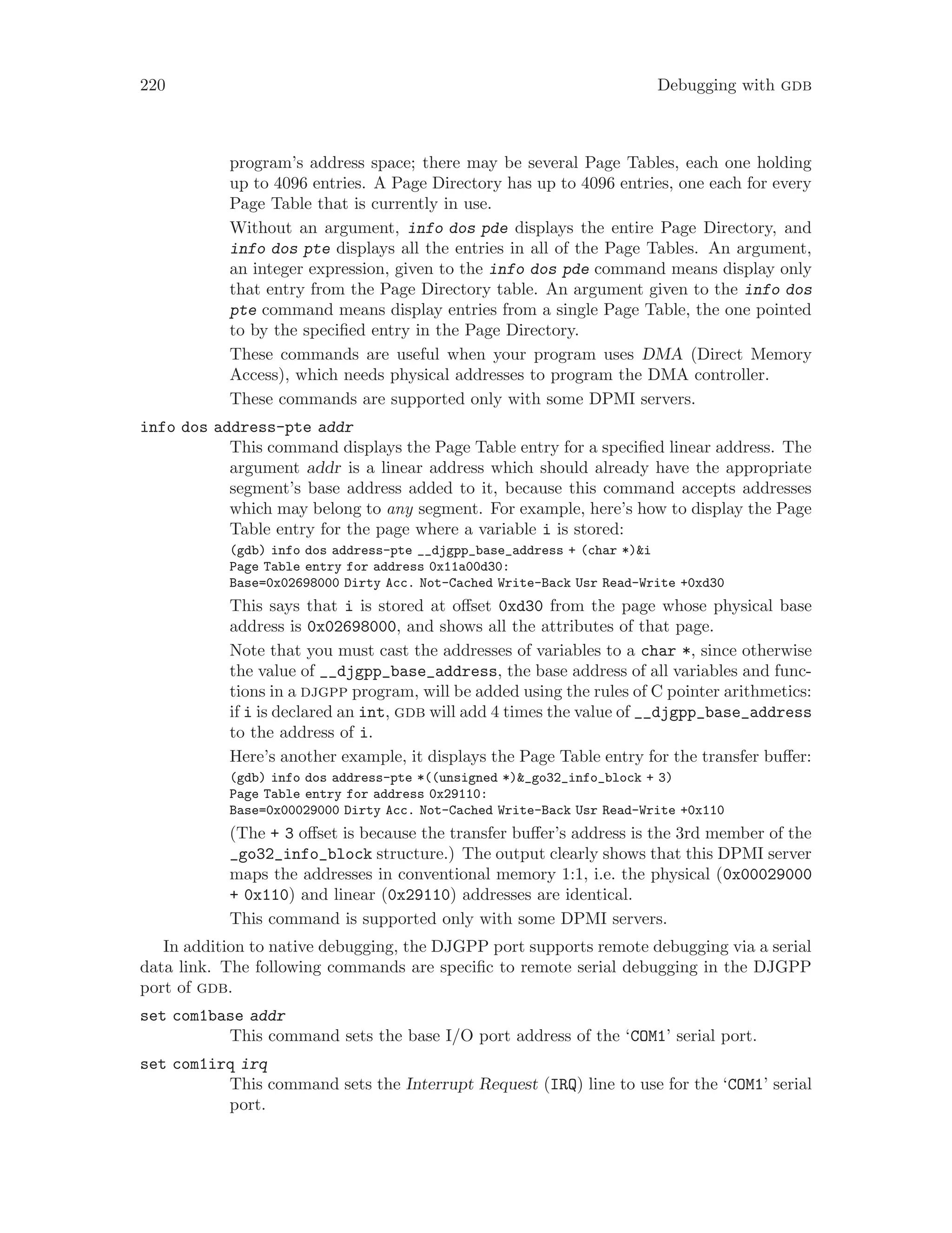 220 Debugging with gdb
program’s address space; there may be several Page Tables, each one holding
up to 4096 entries. A Page Directory has up to 4096 entries, one each for every
Page Table that is currently in use.
Without an argument, info dos pde displays the entire Page Directory, and
info dos pte displays all the entries in all of the Page Tables. An argument,
an integer expression, given to the info dos pde command means display only
that entry from the Page Directory table. An argument given to the info dos
pte command means display entries from a single Page Table, the one pointed
to by the specified entry in the Page Directory.
These commands are useful when your program uses DMA (Direct Memory
Access), which needs physical addresses to program the DMA controller.
These commands are supported only with some DPMI servers.
info dos address-pte addr
This command displays the Page Table entry for a specified linear address. The
argument addr is a linear address which should already have the appropriate
segment’s base address added to it, because this command accepts addresses
which may belong to any segment. For example, here’s how to display the Page
Table entry for the page where a variable i is stored:
(gdb) info dos address-pte __djgpp_base_address + (char *)&i
Page Table entry for address 0x11a00d30:
Base=0x02698000 Dirty Acc. Not-Cached Write-Back Usr Read-Write +0xd30
This says that i is stored at offset 0xd30 from the page whose physical base
address is 0x02698000, and shows all the attributes of that page.
Note that you must cast the addresses of variables to a char *, since otherwise
the value of __djgpp_base_address, the base address of all variables and func-
tions in a djgpp program, will be added using the rules of C pointer arithmetics:
if i is declared an int, gdb will add 4 times the value of __djgpp_base_address
to the address of i.
Here’s another example, it displays the Page Table entry for the transfer buffer:
(gdb) info dos address-pte *((unsigned *)&_go32_info_block + 3)
Page Table entry for address 0x29110:
Base=0x00029000 Dirty Acc. Not-Cached Write-Back Usr Read-Write +0x110
(The + 3 offset is because the transfer buffer’s address is the 3rd member of the
_go32_info_block structure.) The output clearly shows that this DPMI server
maps the addresses in conventional memory 1:1, i.e. the physical (0x00029000
+ 0x110) and linear (0x29110) addresses are identical.
This command is supported only with some DPMI servers.
In addition to native debugging, the DJGPP port supports remote debugging via a serial
data link. The following commands are specific to remote serial debugging in the DJGPP
port of gdb.
set com1base addr
This command sets the base I/O port address of the ‘COM1’ serial port.
set com1irq irq
This command sets the Interrupt Request (IRQ) line to use for the ‘COM1’ serial
port.
 