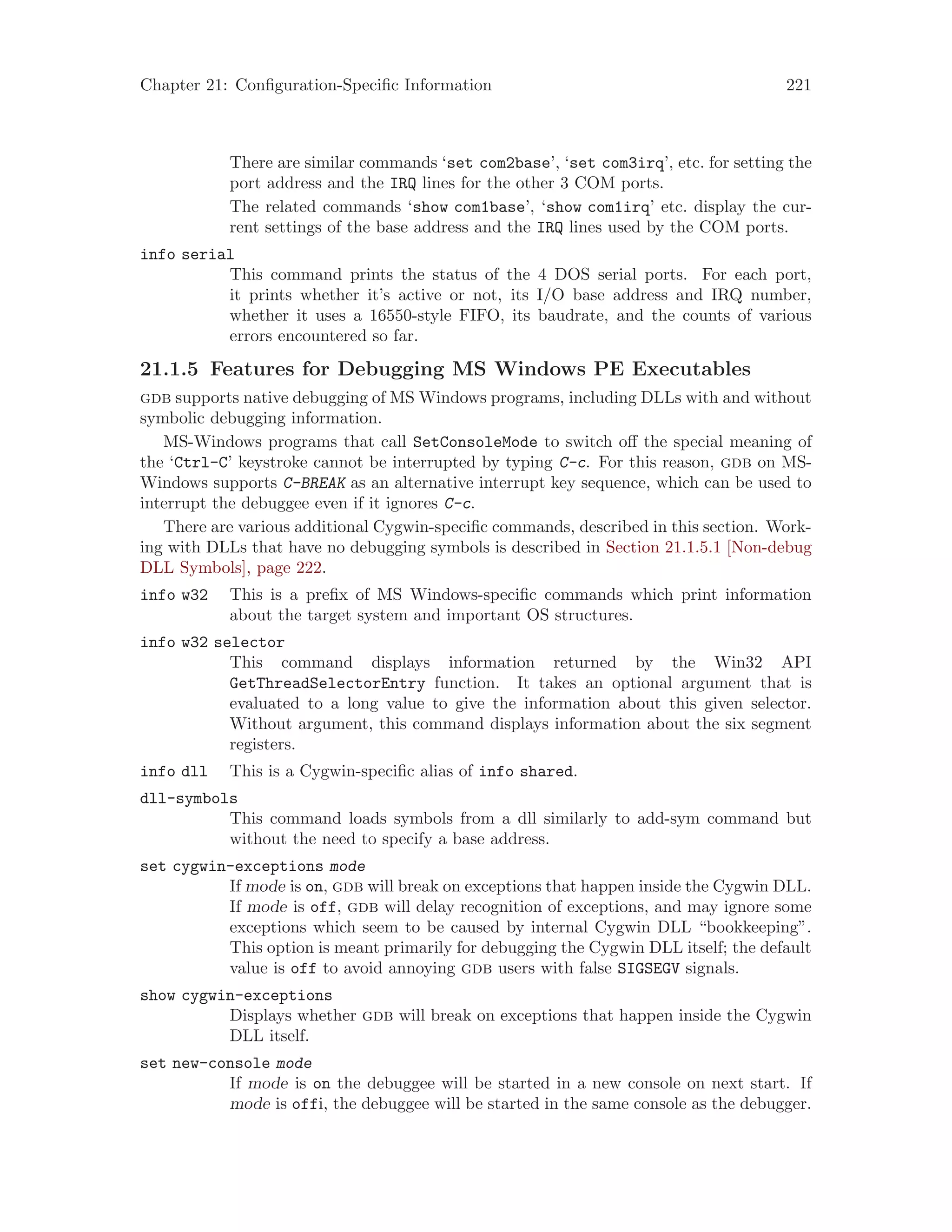 Chapter 21: Configuration-Specific Information 221
There are similar commands ‘set com2base’, ‘set com3irq’, etc. for setting the
port address and the IRQ lines for the other 3 COM ports.
The related commands ‘show com1base’, ‘show com1irq’ etc. display the cur-
rent settings of the base address and the IRQ lines used by the COM ports.
info serial
This command prints the status of the 4 DOS serial ports. For each port,
it prints whether it’s active or not, its I/O base address and IRQ number,
whether it uses a 16550-style FIFO, its baudrate, and the counts of various
errors encountered so far.
21.1.5 Features for Debugging MS Windows PE Executables
gdb supports native debugging of MS Windows programs, including DLLs with and without
symbolic debugging information.
MS-Windows programs that call SetConsoleMode to switch off the special meaning of
the ‘Ctrl-C’ keystroke cannot be interrupted by typing C-c. For this reason, gdb on MS-
Windows supports C-BREAK as an alternative interrupt key sequence, which can be used to
interrupt the debuggee even if it ignores C-c.
There are various additional Cygwin-specific commands, described in this section. Work-
ing with DLLs that have no debugging symbols is described in Section 21.1.5.1 [Non-debug
DLL Symbols], page 222.
info w32 This is a prefix of MS Windows-specific commands which print information
about the target system and important OS structures.
info w32 selector
This command displays information returned by the Win32 API
GetThreadSelectorEntry function. It takes an optional argument that is
evaluated to a long value to give the information about this given selector.
Without argument, this command displays information about the six segment
registers.
info dll This is a Cygwin-specific alias of info shared.
dll-symbols
This command loads symbols from a dll similarly to add-sym command but
without the need to specify a base address.
set cygwin-exceptions mode
If mode is on, gdb will break on exceptions that happen inside the Cygwin DLL.
If mode is off, gdb will delay recognition of exceptions, and may ignore some
exceptions which seem to be caused by internal Cygwin DLL “bookkeeping”.
This option is meant primarily for debugging the Cygwin DLL itself; the default
value is off to avoid annoying gdb users with false SIGSEGV signals.
show cygwin-exceptions
Displays whether gdb will break on exceptions that happen inside the Cygwin
DLL itself.
set new-console mode
If mode is on the debuggee will be started in a new console on next start. If
mode is offi, the debuggee will be started in the same console as the debugger.
 