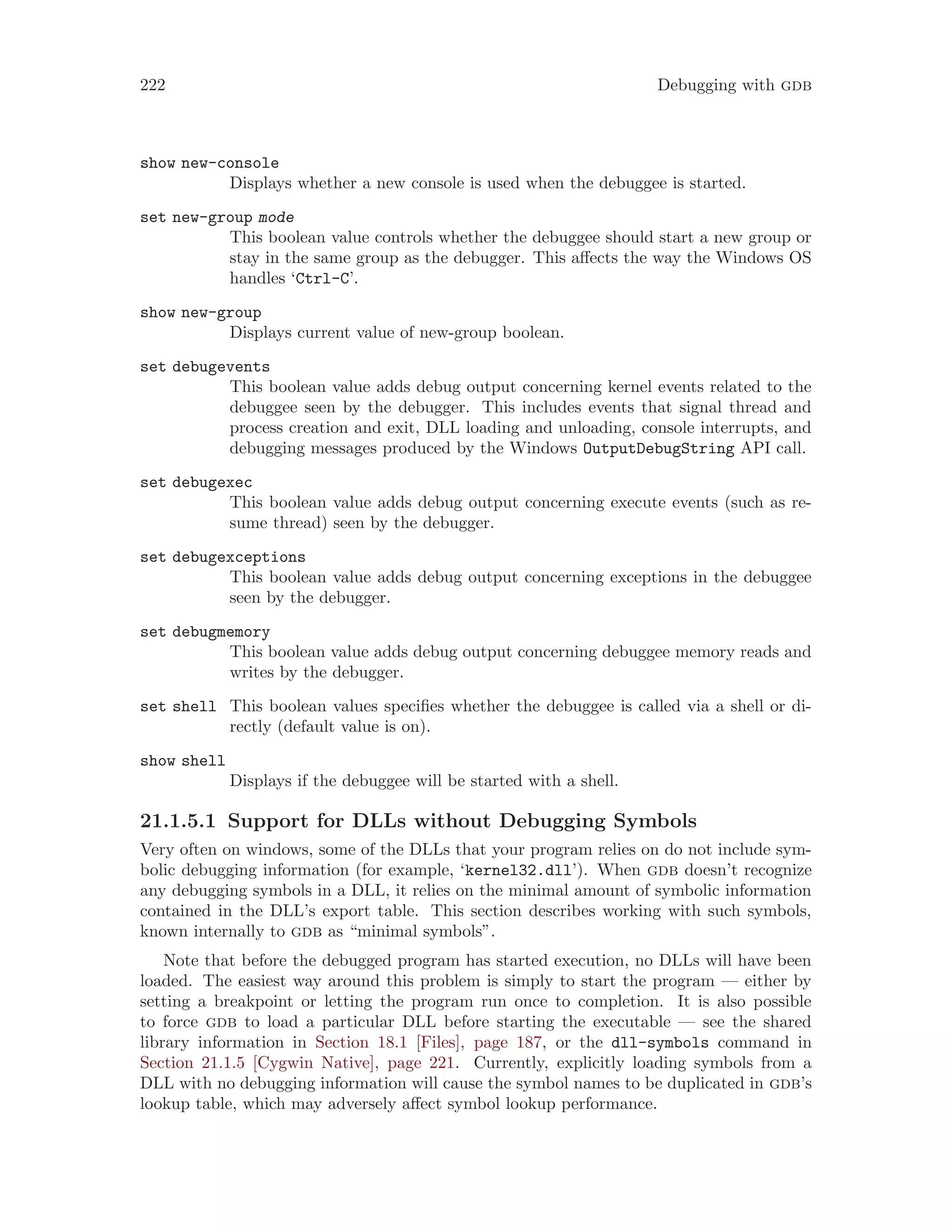 222 Debugging with gdb
show new-console
Displays whether a new console is used when the debuggee is started.
set new-group mode
This boolean value controls whether the debuggee should start a new group or
stay in the same group as the debugger. This affects the way the Windows OS
handles ‘Ctrl-C’.
show new-group
Displays current value of new-group boolean.
set debugevents
This boolean value adds debug output concerning kernel events related to the
debuggee seen by the debugger. This includes events that signal thread and
process creation and exit, DLL loading and unloading, console interrupts, and
debugging messages produced by the Windows OutputDebugString API call.
set debugexec
This boolean value adds debug output concerning execute events (such as re-
sume thread) seen by the debugger.
set debugexceptions
This boolean value adds debug output concerning exceptions in the debuggee
seen by the debugger.
set debugmemory
This boolean value adds debug output concerning debuggee memory reads and
writes by the debugger.
set shell This boolean values specifies whether the debuggee is called via a shell or di-
rectly (default value is on).
show shell
Displays if the debuggee will be started with a shell.
21.1.5.1 Support for DLLs without Debugging Symbols
Very often on windows, some of the DLLs that your program relies on do not include sym-
bolic debugging information (for example, ‘kernel32.dll’). When gdb doesn’t recognize
any debugging symbols in a DLL, it relies on the minimal amount of symbolic information
contained in the DLL’s export table. This section describes working with such symbols,
known internally to gdb as “minimal symbols”.
Note that before the debugged program has started execution, no DLLs will have been
loaded. The easiest way around this problem is simply to start the program — either by
setting a breakpoint or letting the program run once to completion. It is also possible
to force gdb to load a particular DLL before starting the executable — see the shared
library information in Section 18.1 [Files], page 187, or the dll-symbols command in
Section 21.1.5 [Cygwin Native], page 221. Currently, explicitly loading symbols from a
DLL with no debugging information will cause the symbol names to be duplicated in gdb’s
lookup table, which may adversely affect symbol lookup performance.
 