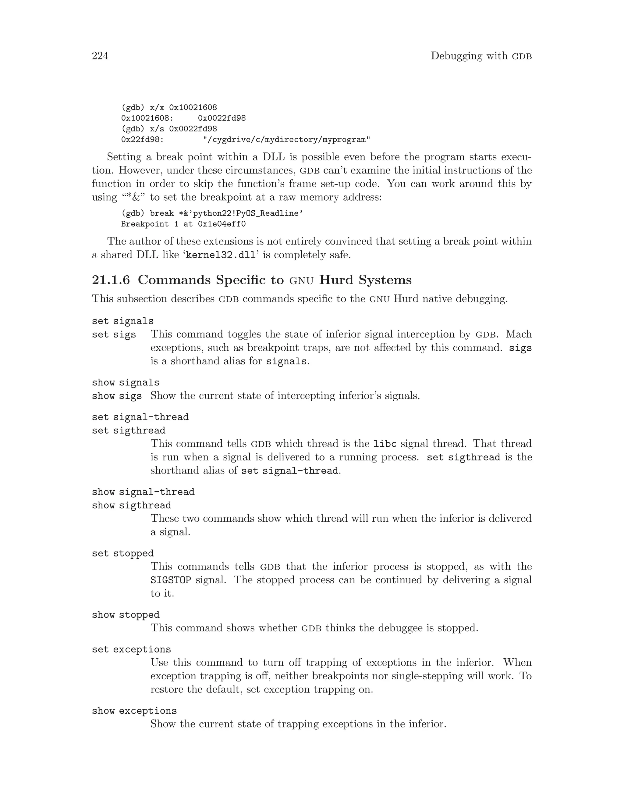 224 Debugging with gdb
(gdb) x/x 0x10021608
0x10021608: 0x0022fd98
(gdb) x/s 0x0022fd98
0x22fd98: "/cygdrive/c/mydirectory/myprogram"
Setting a break point within a DLL is possible even before the program starts execu-
tion. However, under these circumstances, gdb can’t examine the initial instructions of the
function in order to skip the function’s frame set-up code. You can work around this by
using “*&” to set the breakpoint at a raw memory address:
(gdb) break *&’python22!PyOS_Readline’
Breakpoint 1 at 0x1e04eff0
The author of these extensions is not entirely convinced that setting a break point within
a shared DLL like ‘kernel32.dll’ is completely safe.
21.1.6 Commands Specific to gnu Hurd Systems
This subsection describes gdb commands specific to the gnu Hurd native debugging.
set signals
set sigs This command toggles the state of inferior signal interception by gdb. Mach
exceptions, such as breakpoint traps, are not affected by this command. sigs
is a shorthand alias for signals.
show signals
show sigs Show the current state of intercepting inferior’s signals.
set signal-thread
set sigthread
This command tells gdb which thread is the libc signal thread. That thread
is run when a signal is delivered to a running process. set sigthread is the
shorthand alias of set signal-thread.
show signal-thread
show sigthread
These two commands show which thread will run when the inferior is delivered
a signal.
set stopped
This commands tells gdb that the inferior process is stopped, as with the
SIGSTOP signal. The stopped process can be continued by delivering a signal
to it.
show stopped
This command shows whether gdb thinks the debuggee is stopped.
set exceptions
Use this command to turn off trapping of exceptions in the inferior. When
exception trapping is off, neither breakpoints nor single-stepping will work. To
restore the default, set exception trapping on.
show exceptions
Show the current state of trapping exceptions in the inferior.
 