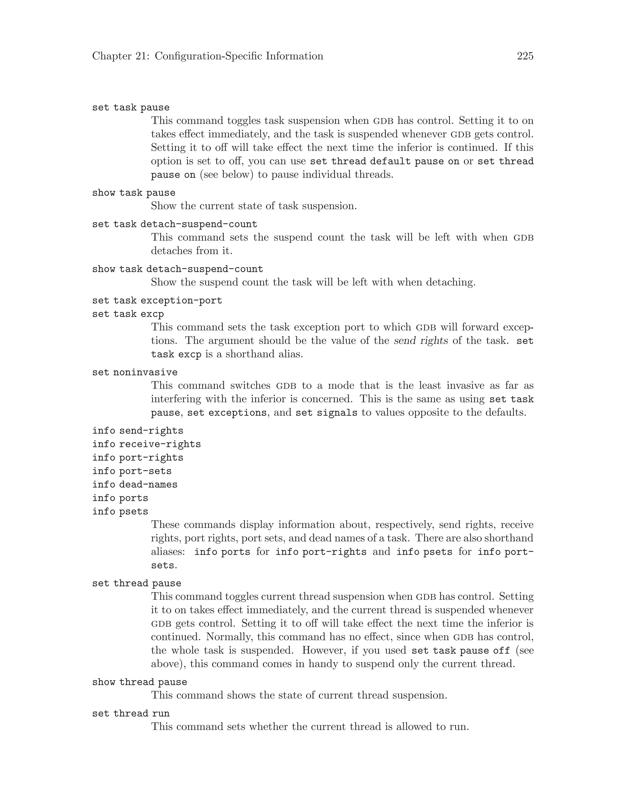 Chapter 21: Configuration-Specific Information 225
set task pause
This command toggles task suspension when gdb has control. Setting it to on
takes effect immediately, and the task is suspended whenever gdb gets control.
Setting it to off will take effect the next time the inferior is continued. If this
option is set to off, you can use set thread default pause on or set thread
pause on (see below) to pause individual threads.
show task pause
Show the current state of task suspension.
set task detach-suspend-count
This command sets the suspend count the task will be left with when gdb
detaches from it.
show task detach-suspend-count
Show the suspend count the task will be left with when detaching.
set task exception-port
set task excp
This command sets the task exception port to which gdb will forward excep-
tions. The argument should be the value of the send rights of the task. set
task excp is a shorthand alias.
set noninvasive
This command switches gdb to a mode that is the least invasive as far as
interfering with the inferior is concerned. This is the same as using set task
pause, set exceptions, and set signals to values opposite to the defaults.
info send-rights
info receive-rights
info port-rights
info port-sets
info dead-names
info ports
info psets
These commands display information about, respectively, send rights, receive
rights, port rights, port sets, and dead names of a task. There are also shorthand
aliases: info ports for info port-rights and info psets for info port-
sets.
set thread pause
This command toggles current thread suspension when gdb has control. Setting
it to on takes effect immediately, and the current thread is suspended whenever
gdb gets control. Setting it to off will take effect the next time the inferior is
continued. Normally, this command has no effect, since when gdb has control,
the whole task is suspended. However, if you used set task pause off (see
above), this command comes in handy to suspend only the current thread.
show thread pause
This command shows the state of current thread suspension.
set thread run
This command sets whether the current thread is allowed to run.
 