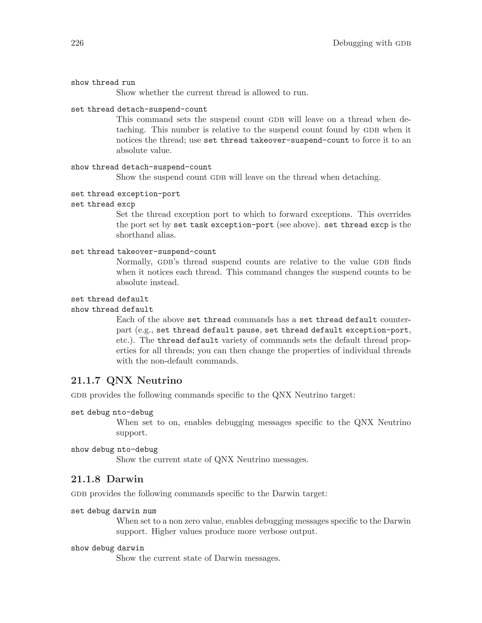 226 Debugging with gdb
show thread run
Show whether the current thread is allowed to run.
set thread detach-suspend-count
This command sets the suspend count gdb will leave on a thread when de-
taching. This number is relative to the suspend count found by gdb when it
notices the thread; use set thread takeover-suspend-count to force it to an
absolute value.
show thread detach-suspend-count
Show the suspend count gdb will leave on the thread when detaching.
set thread exception-port
set thread excp
Set the thread exception port to which to forward exceptions. This overrides
the port set by set task exception-port (see above). set thread excp is the
shorthand alias.
set thread takeover-suspend-count
Normally, gdb’s thread suspend counts are relative to the value gdb finds
when it notices each thread. This command changes the suspend counts to be
absolute instead.
set thread default
show thread default
Each of the above set thread commands has a set thread default counter-
part (e.g., set thread default pause, set thread default exception-port,
etc.). The thread default variety of commands sets the default thread prop-
erties for all threads; you can then change the properties of individual threads
with the non-default commands.
21.1.7 QNX Neutrino
gdb provides the following commands specific to the QNX Neutrino target:
set debug nto-debug
When set to on, enables debugging messages specific to the QNX Neutrino
support.
show debug nto-debug
Show the current state of QNX Neutrino messages.
21.1.8 Darwin
gdb provides the following commands specific to the Darwin target:
set debug darwin num
When set to a non zero value, enables debugging messages specific to the Darwin
support. Higher values produce more verbose output.
show debug darwin
Show the current state of Darwin messages.
 