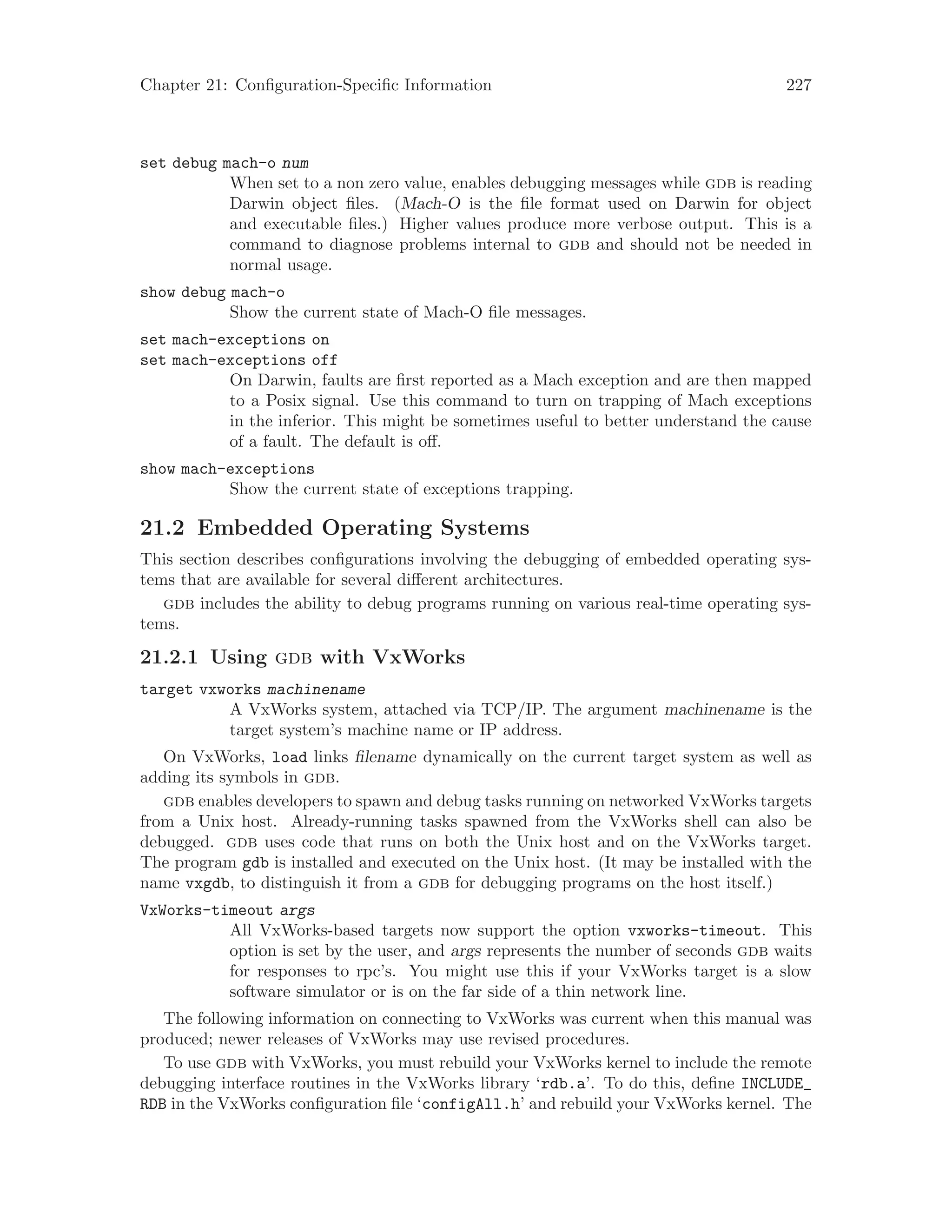 Chapter 21: Configuration-Specific Information 227
set debug mach-o num
When set to a non zero value, enables debugging messages while gdb is reading
Darwin object files. (Mach-O is the file format used on Darwin for object
and executable files.) Higher values produce more verbose output. This is a
command to diagnose problems internal to gdb and should not be needed in
normal usage.
show debug mach-o
Show the current state of Mach-O file messages.
set mach-exceptions on
set mach-exceptions off
On Darwin, faults are first reported as a Mach exception and are then mapped
to a Posix signal. Use this command to turn on trapping of Mach exceptions
in the inferior. This might be sometimes useful to better understand the cause
of a fault. The default is off.
show mach-exceptions
Show the current state of exceptions trapping.
21.2 Embedded Operating Systems
This section describes configurations involving the debugging of embedded operating sys-
tems that are available for several different architectures.
gdb includes the ability to debug programs running on various real-time operating sys-
tems.
21.2.1 Using gdb with VxWorks
target vxworks machinename
A VxWorks system, attached via TCP/IP. The argument machinename is the
target system’s machine name or IP address.
On VxWorks, load links filename dynamically on the current target system as well as
adding its symbols in gdb.
gdb enables developers to spawn and debug tasks running on networked VxWorks targets
from a Unix host. Already-running tasks spawned from the VxWorks shell can also be
debugged. gdb uses code that runs on both the Unix host and on the VxWorks target.
The program gdb is installed and executed on the Unix host. (It may be installed with the
name vxgdb, to distinguish it from a gdb for debugging programs on the host itself.)
VxWorks-timeout args
All VxWorks-based targets now support the option vxworks-timeout. This
option is set by the user, and args represents the number of seconds gdb waits
for responses to rpc’s. You might use this if your VxWorks target is a slow
software simulator or is on the far side of a thin network line.
The following information on connecting to VxWorks was current when this manual was
produced; newer releases of VxWorks may use revised procedures.
To use gdb with VxWorks, you must rebuild your VxWorks kernel to include the remote
debugging interface routines in the VxWorks library ‘rdb.a’. To do this, define INCLUDE_
RDB in the VxWorks configuration file ‘configAll.h’ and rebuild your VxWorks kernel. The
 