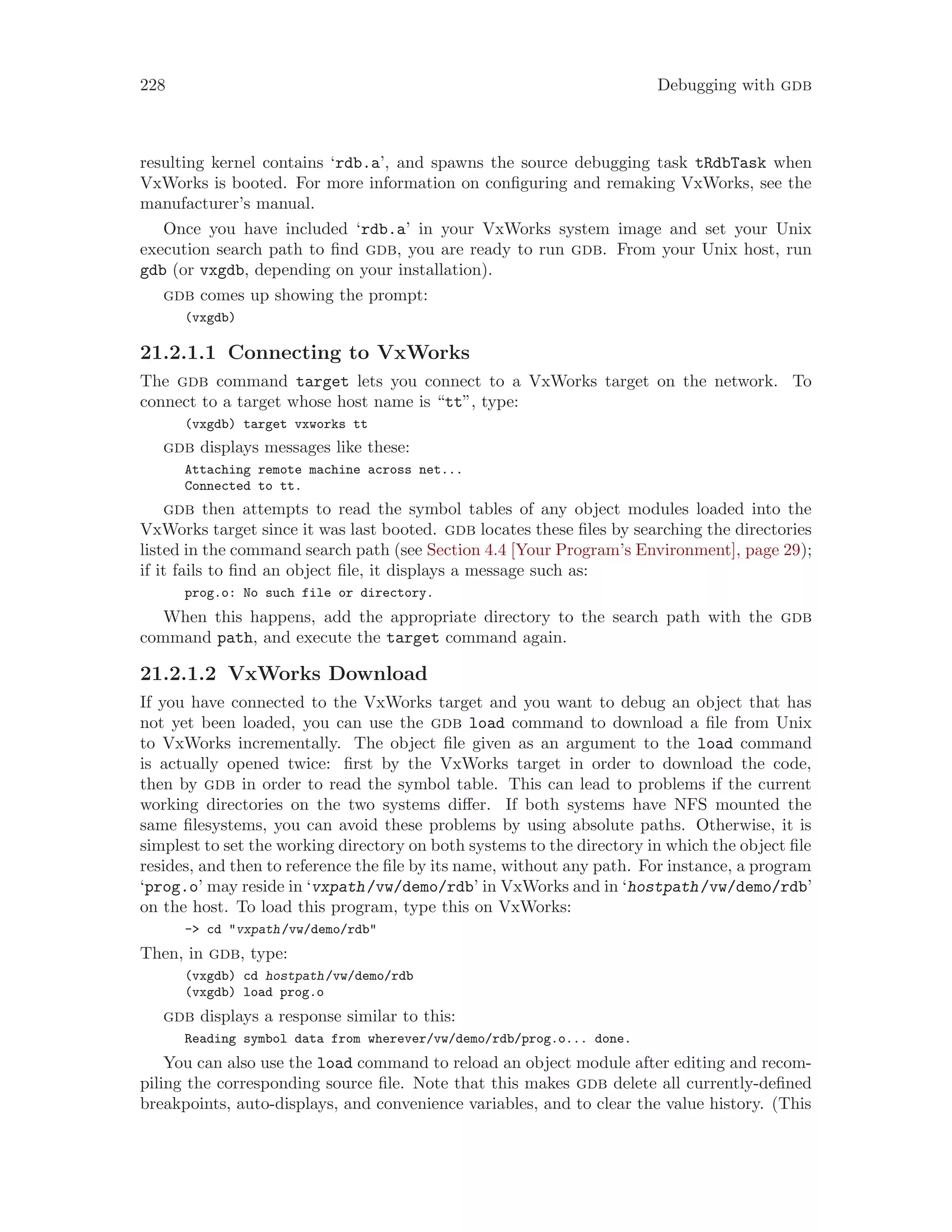 228 Debugging with gdb
resulting kernel contains ‘rdb.a’, and spawns the source debugging task tRdbTask when
VxWorks is booted. For more information on configuring and remaking VxWorks, see the
manufacturer’s manual.
Once you have included ‘rdb.a’ in your VxWorks system image and set your Unix
execution search path to find gdb, you are ready to run gdb. From your Unix host, run
gdb (or vxgdb, depending on your installation).
gdb comes up showing the prompt:
(vxgdb)
21.2.1.1 Connecting to VxWorks
The gdb command target lets you connect to a VxWorks target on the network. To
connect to a target whose host name is “tt”, type:
(vxgdb) target vxworks tt
gdb displays messages like these:
Attaching remote machine across net...
Connected to tt.
gdb then attempts to read the symbol tables of any object modules loaded into the
VxWorks target since it was last booted. gdb locates these files by searching the directories
listed in the command search path (see Section 4.4 [Your Program’s Environment], page 29);
if it fails to find an object file, it displays a message such as:
prog.o: No such file or directory.
When this happens, add the appropriate directory to the search path with the gdb
command path, and execute the target command again.
21.2.1.2 VxWorks Download
If you have connected to the VxWorks target and you want to debug an object that has
not yet been loaded, you can use the gdb load command to download a file from Unix
to VxWorks incrementally. The object file given as an argument to the load command
is actually opened twice: first by the VxWorks target in order to download the code,
then by gdb in order to read the symbol table. This can lead to problems if the current
working directories on the two systems differ. If both systems have NFS mounted the
same filesystems, you can avoid these problems by using absolute paths. Otherwise, it is
simplest to set the working directory on both systems to the directory in which the object file
resides, and then to reference the file by its name, without any path. For instance, a program
‘prog.o’ may reside in ‘vxpath/vw/demo/rdb’ in VxWorks and in ‘hostpath/vw/demo/rdb’
on the host. To load this program, type this on VxWorks:
-> cd "vxpath/vw/demo/rdb"
Then, in gdb, type:
(vxgdb) cd hostpath/vw/demo/rdb
(vxgdb) load prog.o
gdb displays a response similar to this:
Reading symbol data from wherever/vw/demo/rdb/prog.o... done.
You can also use the load command to reload an object module after editing and recom-
piling the corresponding source file. Note that this makes gdb delete all currently-defined
breakpoints, auto-displays, and convenience variables, and to clear the value history. (This
 