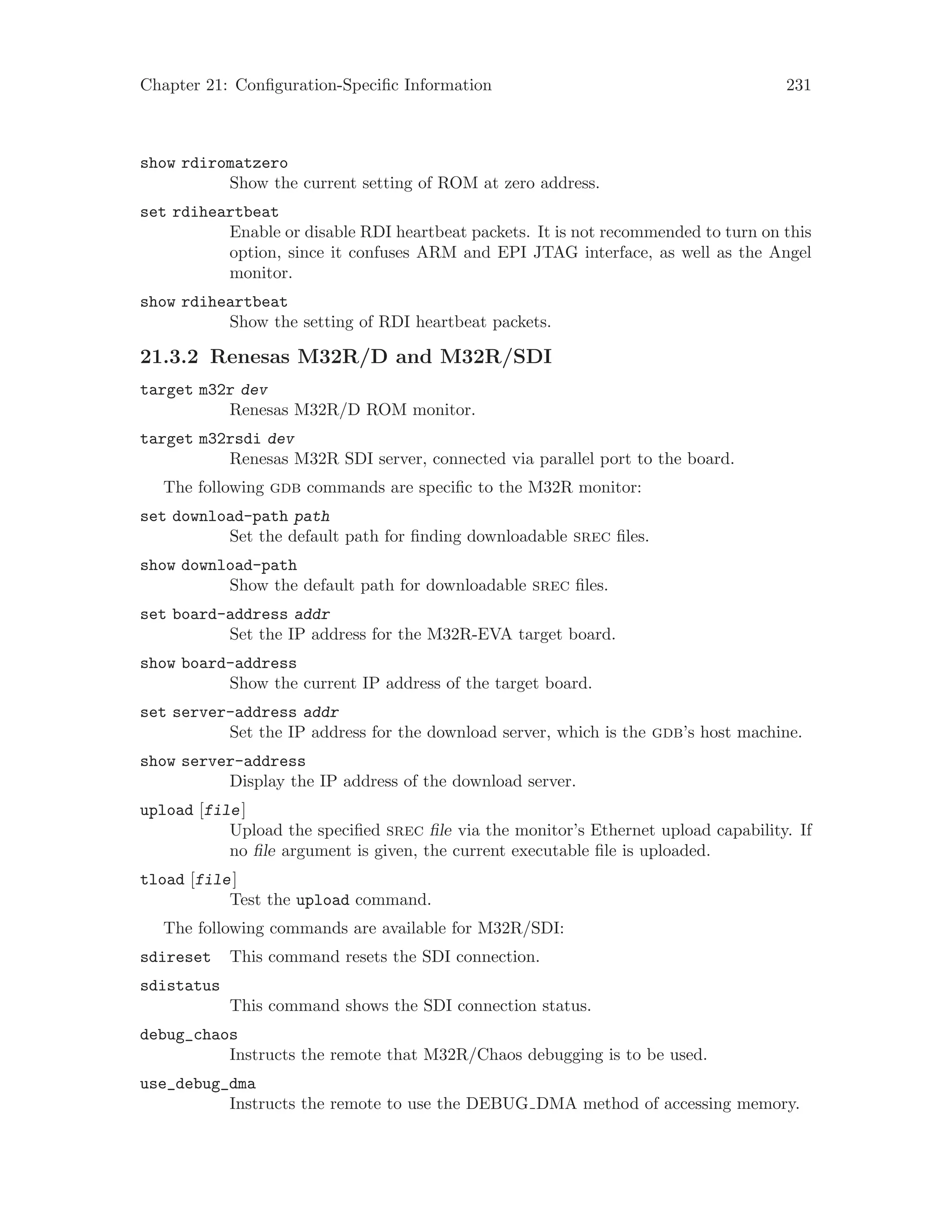 Chapter 21: Configuration-Specific Information 231
show rdiromatzero
Show the current setting of ROM at zero address.
set rdiheartbeat
Enable or disable RDI heartbeat packets. It is not recommended to turn on this
option, since it confuses ARM and EPI JTAG interface, as well as the Angel
monitor.
show rdiheartbeat
Show the setting of RDI heartbeat packets.
21.3.2 Renesas M32R/D and M32R/SDI
target m32r dev
Renesas M32R/D ROM monitor.
target m32rsdi dev
Renesas M32R SDI server, connected via parallel port to the board.
The following gdb commands are specific to the M32R monitor:
set download-path path
Set the default path for finding downloadable srec files.
show download-path
Show the default path for downloadable srec files.
set board-address addr
Set the IP address for the M32R-EVA target board.
show board-address
Show the current IP address of the target board.
set server-address addr
Set the IP address for the download server, which is the gdb’s host machine.
show server-address
Display the IP address of the download server.
upload [file]
Upload the specified srec file via the monitor’s Ethernet upload capability. If
no file argument is given, the current executable file is uploaded.
tload [file]
Test the upload command.
The following commands are available for M32R/SDI:
sdireset This command resets the SDI connection.
sdistatus
This command shows the SDI connection status.
debug_chaos
Instructs the remote that M32R/Chaos debugging is to be used.
use_debug_dma
Instructs the remote to use the DEBUG DMA method of accessing memory.
 