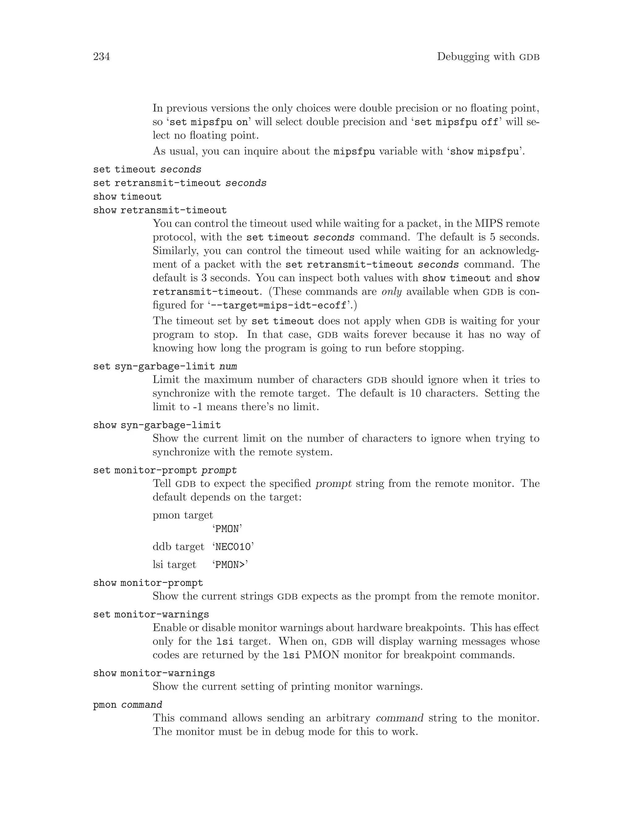 234 Debugging with gdb
In previous versions the only choices were double precision or no floating point,
so ‘set mipsfpu on’ will select double precision and ‘set mipsfpu off’ will se-
lect no floating point.
As usual, you can inquire about the mipsfpu variable with ‘show mipsfpu’.
set timeout seconds
set retransmit-timeout seconds
show timeout
show retransmit-timeout
You can control the timeout used while waiting for a packet, in the MIPS remote
protocol, with the set timeout seconds command. The default is 5 seconds.
Similarly, you can control the timeout used while waiting for an acknowledg-
ment of a packet with the set retransmit-timeout seconds command. The
default is 3 seconds. You can inspect both values with show timeout and show
retransmit-timeout. (These commands are only available when gdb is con-
figured for ‘--target=mips-idt-ecoff’.)
The timeout set by set timeout does not apply when gdb is waiting for your
program to stop. In that case, gdb waits forever because it has no way of
knowing how long the program is going to run before stopping.
set syn-garbage-limit num
Limit the maximum number of characters gdb should ignore when it tries to
synchronize with the remote target. The default is 10 characters. Setting the
limit to -1 means there’s no limit.
show syn-garbage-limit
Show the current limit on the number of characters to ignore when trying to
synchronize with the remote system.
set monitor-prompt prompt
Tell gdb to expect the specified prompt string from the remote monitor. The
default depends on the target:
pmon target
‘PMON’
ddb target ‘NEC010’
lsi target ‘PMON>’
show monitor-prompt
Show the current strings gdb expects as the prompt from the remote monitor.
set monitor-warnings
Enable or disable monitor warnings about hardware breakpoints. This has effect
only for the lsi target. When on, gdb will display warning messages whose
codes are returned by the lsi PMON monitor for breakpoint commands.
show monitor-warnings
Show the current setting of printing monitor warnings.
pmon command
This command allows sending an arbitrary command string to the monitor.
The monitor must be in debug mode for this to work.
 