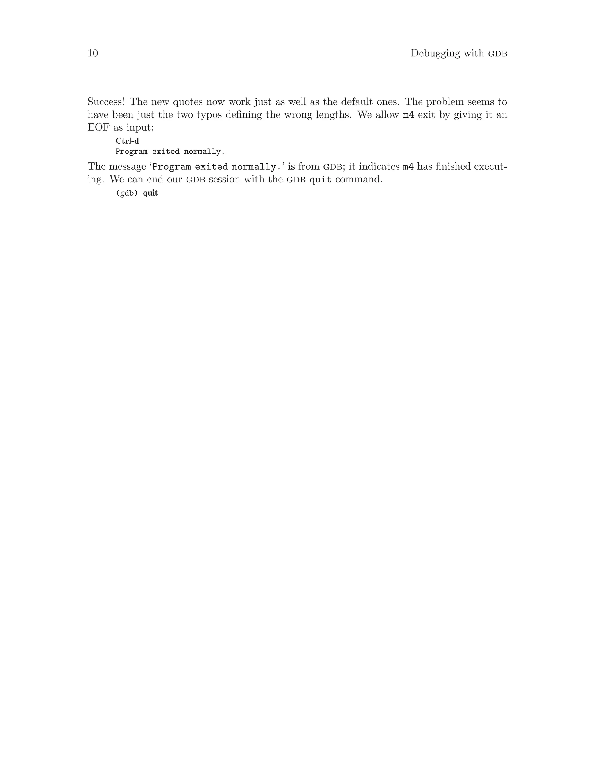 10 Debugging with gdb
Success! The new quotes now work just as well as the default ones. The problem seems to
have been just the two typos defining the wrong lengths. We allow m4 exit by giving it an
EOF as input:
Ctrl-d
Program exited normally.
The message ‘Program exited normally.’ is from gdb; it indicates m4 has finished execut-
ing. We can end our gdb session with the gdb quit command.
(gdb) quit
 