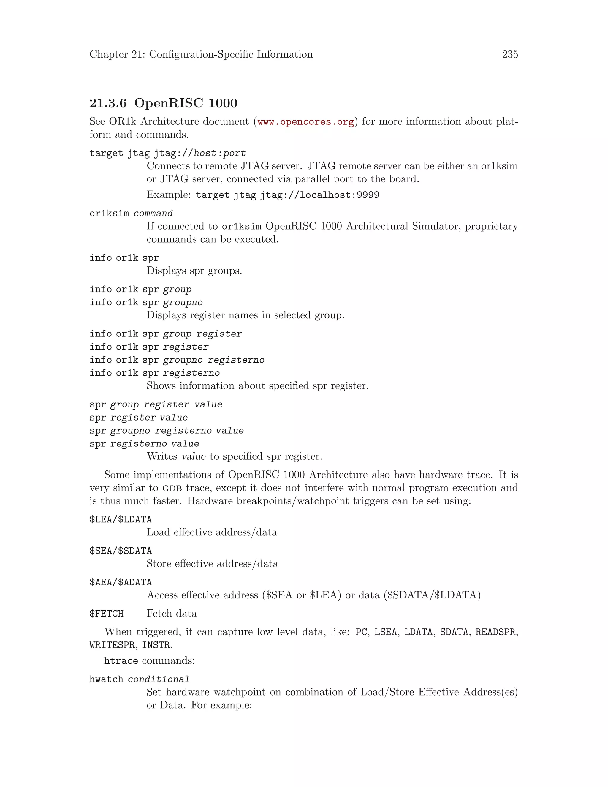 Chapter 21: Configuration-Specific Information 235
21.3.6 OpenRISC 1000
See OR1k Architecture document (www.opencores.org) for more information about plat-
form and commands.
target jtag jtag://host:port
Connects to remote JTAG server. JTAG remote server can be either an or1ksim
or JTAG server, connected via parallel port to the board.
Example: target jtag jtag://localhost:9999
or1ksim command
If connected to or1ksim OpenRISC 1000 Architectural Simulator, proprietary
commands can be executed.
info or1k spr
Displays spr groups.
info or1k spr group
info or1k spr groupno
Displays register names in selected group.
info or1k spr group register
info or1k spr register
info or1k spr groupno registerno
info or1k spr registerno
Shows information about specified spr register.
spr group register value
spr register value
spr groupno registerno value
spr registerno value
Writes value to specified spr register.
Some implementations of OpenRISC 1000 Architecture also have hardware trace. It is
very similar to gdb trace, except it does not interfere with normal program execution and
is thus much faster. Hardware breakpoints/watchpoint triggers can be set using:
$LEA/$LDATA
Load effective address/data
$SEA/$SDATA
Store effective address/data
$AEA/$ADATA
Access effective address ($SEA or $LEA) or data ($SDATA/$LDATA)
$FETCH Fetch data
When triggered, it can capture low level data, like: PC, LSEA, LDATA, SDATA, READSPR,
WRITESPR, INSTR.
htrace commands:
hwatch conditional
Set hardware watchpoint on combination of Load/Store Effective Address(es)
or Data. For example:
 