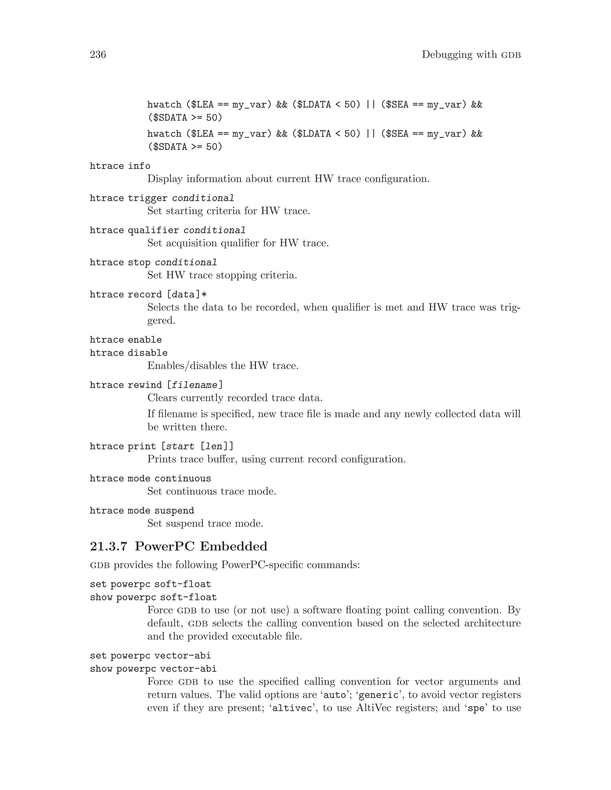 236 Debugging with gdb
hwatch ($LEA == my_var) && ($LDATA < 50) || ($SEA == my_var) &&
($SDATA >= 50)
hwatch ($LEA == my_var) && ($LDATA < 50) || ($SEA == my_var) &&
($SDATA >= 50)
htrace info
Display information about current HW trace configuration.
htrace trigger conditional
Set starting criteria for HW trace.
htrace qualifier conditional
Set acquisition qualifier for HW trace.
htrace stop conditional
Set HW trace stopping criteria.
htrace record [data]*
Selects the data to be recorded, when qualifier is met and HW trace was trig-
gered.
htrace enable
htrace disable
Enables/disables the HW trace.
htrace rewind [filename]
Clears currently recorded trace data.
If filename is specified, new trace file is made and any newly collected data will
be written there.
htrace print [start [len]]
Prints trace buffer, using current record configuration.
htrace mode continuous
Set continuous trace mode.
htrace mode suspend
Set suspend trace mode.
21.3.7 PowerPC Embedded
gdb provides the following PowerPC-specific commands:
set powerpc soft-float
show powerpc soft-float
Force gdb to use (or not use) a software floating point calling convention. By
default, gdb selects the calling convention based on the selected architecture
and the provided executable file.
set powerpc vector-abi
show powerpc vector-abi
Force gdb to use the specified calling convention for vector arguments and
return values. The valid options are ‘auto’; ‘generic’, to avoid vector registers
even if they are present; ‘altivec’, to use AltiVec registers; and ‘spe’ to use
 