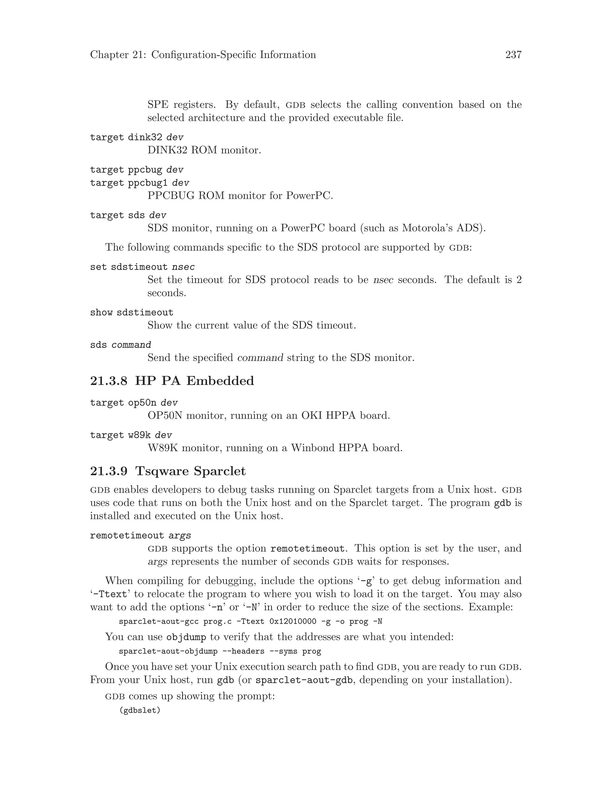 Chapter 21: Configuration-Specific Information 237
SPE registers. By default, gdb selects the calling convention based on the
selected architecture and the provided executable file.
target dink32 dev
DINK32 ROM monitor.
target ppcbug dev
target ppcbug1 dev
PPCBUG ROM monitor for PowerPC.
target sds dev
SDS monitor, running on a PowerPC board (such as Motorola’s ADS).
The following commands specific to the SDS protocol are supported by gdb:
set sdstimeout nsec
Set the timeout for SDS protocol reads to be nsec seconds. The default is 2
seconds.
show sdstimeout
Show the current value of the SDS timeout.
sds command
Send the specified command string to the SDS monitor.
21.3.8 HP PA Embedded
target op50n dev
OP50N monitor, running on an OKI HPPA board.
target w89k dev
W89K monitor, running on a Winbond HPPA board.
21.3.9 Tsqware Sparclet
gdb enables developers to debug tasks running on Sparclet targets from a Unix host. gdb
uses code that runs on both the Unix host and on the Sparclet target. The program gdb is
installed and executed on the Unix host.
remotetimeout args
gdb supports the option remotetimeout. This option is set by the user, and
args represents the number of seconds gdb waits for responses.
When compiling for debugging, include the options ‘-g’ to get debug information and
‘-Ttext’ to relocate the program to where you wish to load it on the target. You may also
want to add the options ‘-n’ or ‘-N’ in order to reduce the size of the sections. Example:
sparclet-aout-gcc prog.c -Ttext 0x12010000 -g -o prog -N
You can use objdump to verify that the addresses are what you intended:
sparclet-aout-objdump --headers --syms prog
Once you have set your Unix execution search path to find gdb, you are ready to run gdb.
From your Unix host, run gdb (or sparclet-aout-gdb, depending on your installation).
gdb comes up showing the prompt:
(gdbslet)
 