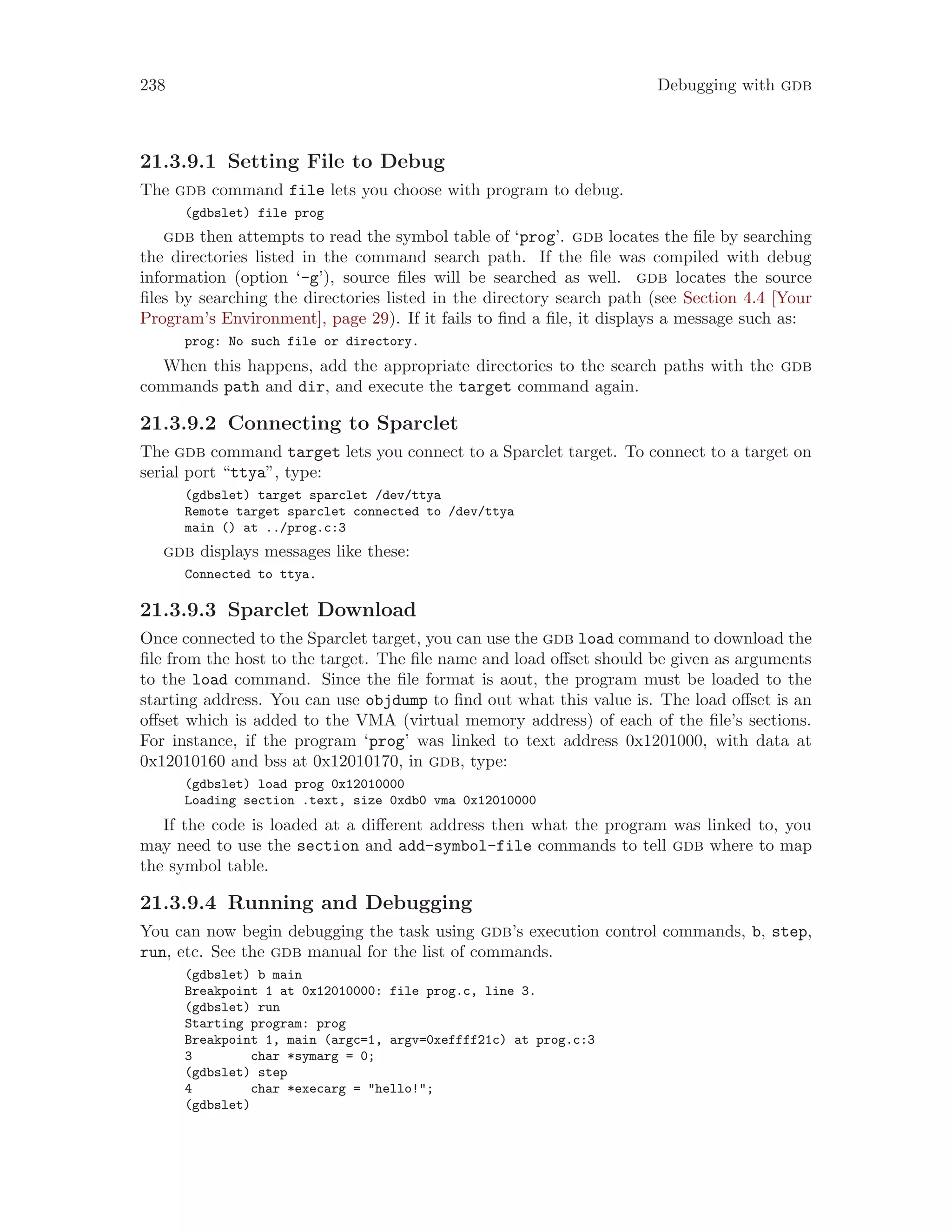 238 Debugging with gdb
21.3.9.1 Setting File to Debug
The gdb command file lets you choose with program to debug.
(gdbslet) file prog
gdb then attempts to read the symbol table of ‘prog’. gdb locates the file by searching
the directories listed in the command search path. If the file was compiled with debug
information (option ‘-g’), source files will be searched as well. gdb locates the source
files by searching the directories listed in the directory search path (see Section 4.4 [Your
Program’s Environment], page 29). If it fails to find a file, it displays a message such as:
prog: No such file or directory.
When this happens, add the appropriate directories to the search paths with the gdb
commands path and dir, and execute the target command again.
21.3.9.2 Connecting to Sparclet
The gdb command target lets you connect to a Sparclet target. To connect to a target on
serial port “ttya”, type:
(gdbslet) target sparclet /dev/ttya
Remote target sparclet connected to /dev/ttya
main () at ../prog.c:3
gdb displays messages like these:
Connected to ttya.
21.3.9.3 Sparclet Download
Once connected to the Sparclet target, you can use the gdb load command to download the
file from the host to the target. The file name and load offset should be given as arguments
to the load command. Since the file format is aout, the program must be loaded to the
starting address. You can use objdump to find out what this value is. The load offset is an
offset which is added to the VMA (virtual memory address) of each of the file’s sections.
For instance, if the program ‘prog’ was linked to text address 0x1201000, with data at
0x12010160 and bss at 0x12010170, in gdb, type:
(gdbslet) load prog 0x12010000
Loading section .text, size 0xdb0 vma 0x12010000
If the code is loaded at a different address then what the program was linked to, you
may need to use the section and add-symbol-file commands to tell gdb where to map
the symbol table.
21.3.9.4 Running and Debugging
You can now begin debugging the task using gdb’s execution control commands, b, step,
run, etc. See the gdb manual for the list of commands.
(gdbslet) b main
Breakpoint 1 at 0x12010000: file prog.c, line 3.
(gdbslet) run
Starting program: prog
Breakpoint 1, main (argc=1, argv=0xeffff21c) at prog.c:3
3 char *symarg = 0;
(gdbslet) step
4 char *execarg = "hello!";
(gdbslet)
 