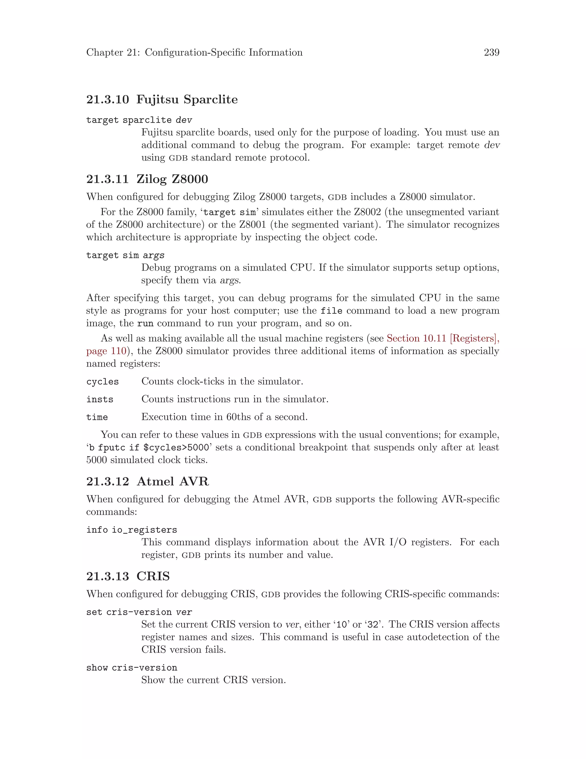 Chapter 21: Configuration-Specific Information 239
21.3.10 Fujitsu Sparclite
target sparclite dev
Fujitsu sparclite boards, used only for the purpose of loading. You must use an
additional command to debug the program. For example: target remote dev
using gdb standard remote protocol.
21.3.11 Zilog Z8000
When configured for debugging Zilog Z8000 targets, gdb includes a Z8000 simulator.
For the Z8000 family, ‘target sim’ simulates either the Z8002 (the unsegmented variant
of the Z8000 architecture) or the Z8001 (the segmented variant). The simulator recognizes
which architecture is appropriate by inspecting the object code.
target sim args
Debug programs on a simulated CPU. If the simulator supports setup options,
specify them via args.
After specifying this target, you can debug programs for the simulated CPU in the same
style as programs for your host computer; use the file command to load a new program
image, the run command to run your program, and so on.
As well as making available all the usual machine registers (see Section 10.11 [Registers],
page 110), the Z8000 simulator provides three additional items of information as specially
named registers:
cycles Counts clock-ticks in the simulator.
insts Counts instructions run in the simulator.
time Execution time in 60ths of a second.
You can refer to these values in gdb expressions with the usual conventions; for example,
‘b fputc if $cycles>5000’ sets a conditional breakpoint that suspends only after at least
5000 simulated clock ticks.
21.3.12 Atmel AVR
When configured for debugging the Atmel AVR, gdb supports the following AVR-specific
commands:
info io_registers
This command displays information about the AVR I/O registers. For each
register, gdb prints its number and value.
21.3.13 CRIS
When configured for debugging CRIS, gdb provides the following CRIS-specific commands:
set cris-version ver
Set the current CRIS version to ver, either ‘10’ or ‘32’. The CRIS version affects
register names and sizes. This command is useful in case autodetection of the
CRIS version fails.
show cris-version
Show the current CRIS version.
 