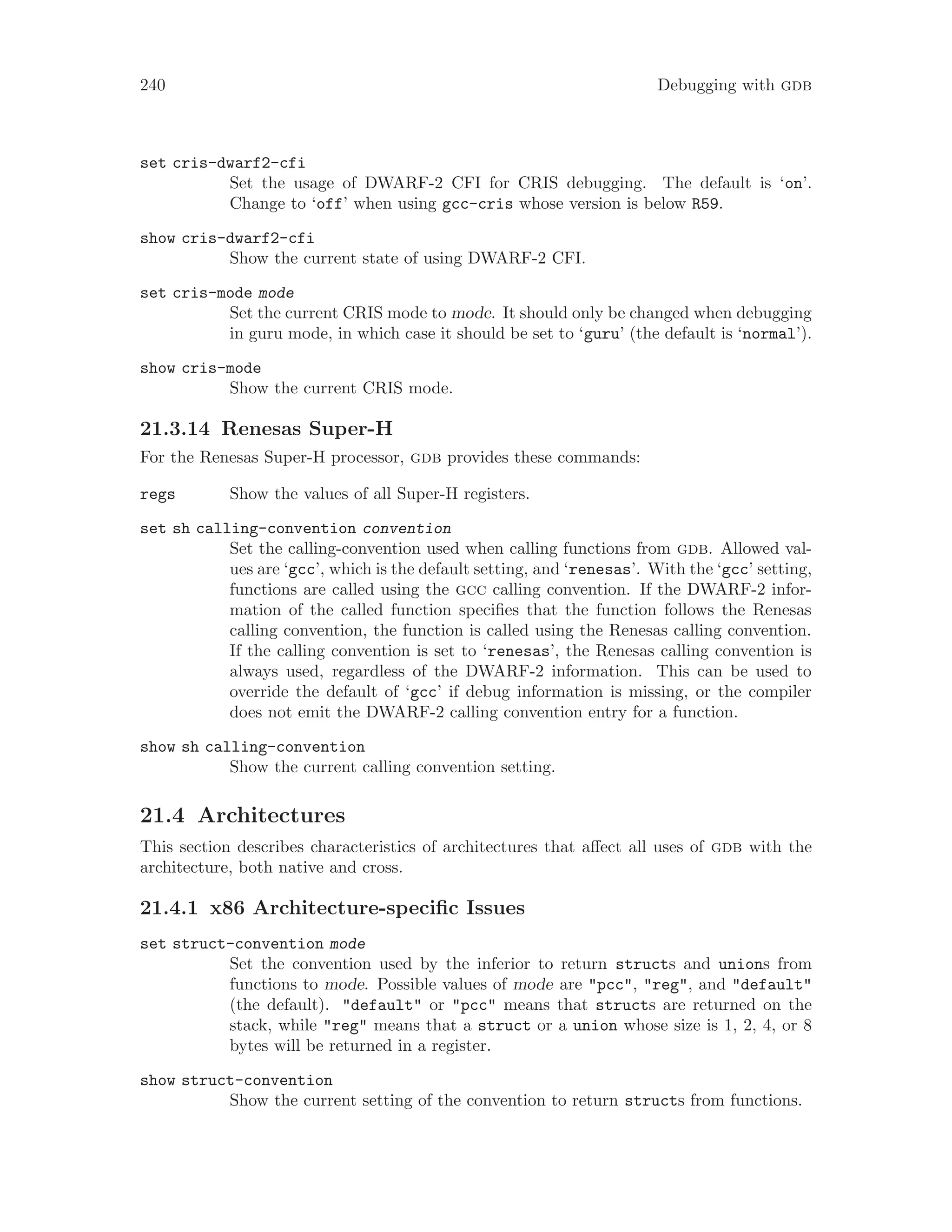 240 Debugging with gdb
set cris-dwarf2-cfi
Set the usage of DWARF-2 CFI for CRIS debugging. The default is ‘on’.
Change to ‘off’ when using gcc-cris whose version is below R59.
show cris-dwarf2-cfi
Show the current state of using DWARF-2 CFI.
set cris-mode mode
Set the current CRIS mode to mode. It should only be changed when debugging
in guru mode, in which case it should be set to ‘guru’ (the default is ‘normal’).
show cris-mode
Show the current CRIS mode.
21.3.14 Renesas Super-H
For the Renesas Super-H processor, gdb provides these commands:
regs Show the values of all Super-H registers.
set sh calling-convention convention
Set the calling-convention used when calling functions from gdb. Allowed val-
ues are ‘gcc’, which is the default setting, and ‘renesas’. With the ‘gcc’ setting,
functions are called using the gcc calling convention. If the DWARF-2 infor-
mation of the called function specifies that the function follows the Renesas
calling convention, the function is called using the Renesas calling convention.
If the calling convention is set to ‘renesas’, the Renesas calling convention is
always used, regardless of the DWARF-2 information. This can be used to
override the default of ‘gcc’ if debug information is missing, or the compiler
does not emit the DWARF-2 calling convention entry for a function.
show sh calling-convention
Show the current calling convention setting.
21.4 Architectures
This section describes characteristics of architectures that affect all uses of gdb with the
architecture, both native and cross.
21.4.1 x86 Architecture-specific Issues
set struct-convention mode
Set the convention used by the inferior to return structs and unions from
functions to mode. Possible values of mode are "pcc", "reg", and "default"
(the default). "default" or "pcc" means that structs are returned on the
stack, while "reg" means that a struct or a union whose size is 1, 2, 4, or 8
bytes will be returned in a register.
show struct-convention
Show the current setting of the convention to return structs from functions.
 