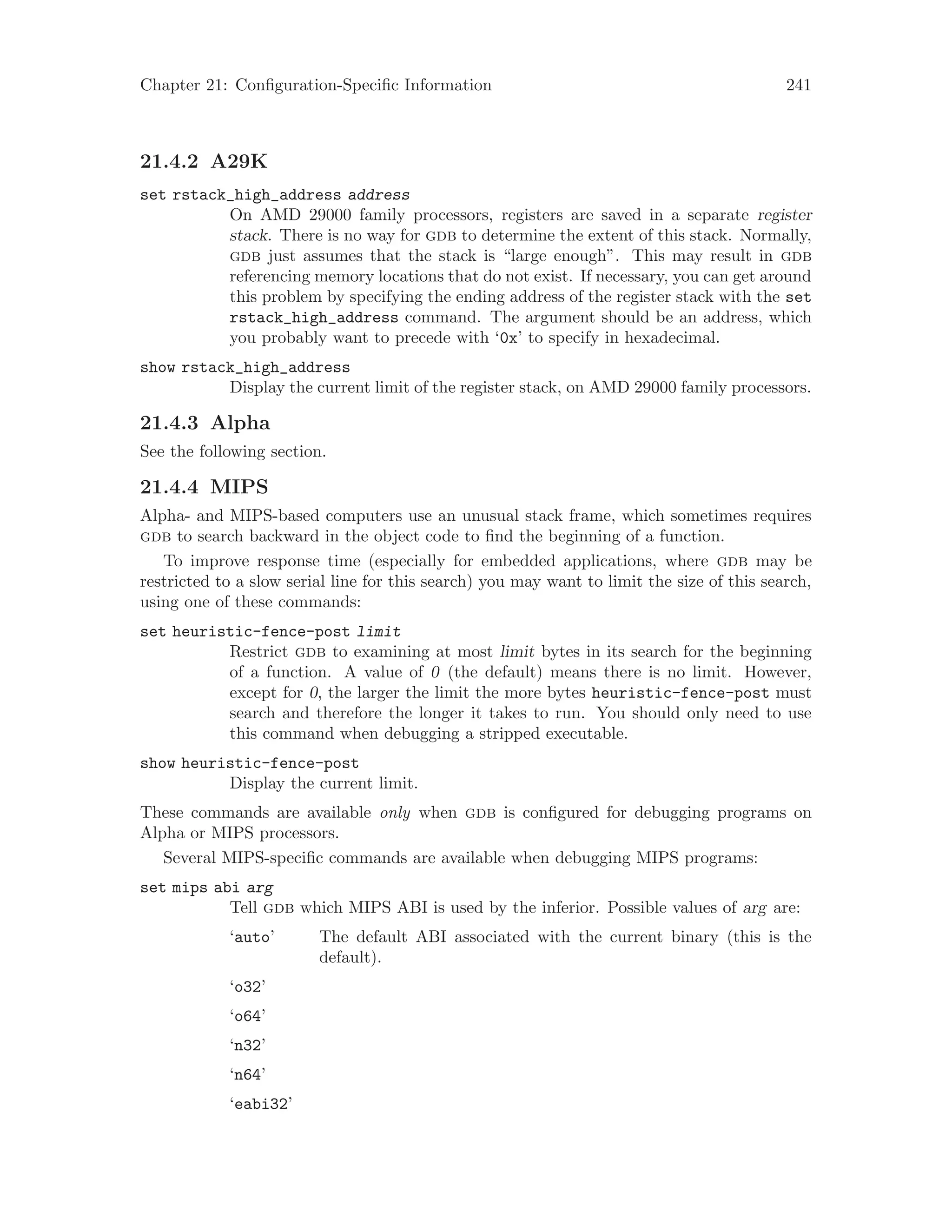 Chapter 21: Configuration-Specific Information 241
21.4.2 A29K
set rstack_high_address address
On AMD 29000 family processors, registers are saved in a separate register
stack. There is no way for gdb to determine the extent of this stack. Normally,
gdb just assumes that the stack is “large enough”. This may result in gdb
referencing memory locations that do not exist. If necessary, you can get around
this problem by specifying the ending address of the register stack with the set
rstack_high_address command. The argument should be an address, which
you probably want to precede with ‘0x’ to specify in hexadecimal.
show rstack_high_address
Display the current limit of the register stack, on AMD 29000 family processors.
21.4.3 Alpha
See the following section.
21.4.4 MIPS
Alpha- and MIPS-based computers use an unusual stack frame, which sometimes requires
gdb to search backward in the object code to find the beginning of a function.
To improve response time (especially for embedded applications, where gdb may be
restricted to a slow serial line for this search) you may want to limit the size of this search,
using one of these commands:
set heuristic-fence-post limit
Restrict gdb to examining at most limit bytes in its search for the beginning
of a function. A value of 0 (the default) means there is no limit. However,
except for 0, the larger the limit the more bytes heuristic-fence-post must
search and therefore the longer it takes to run. You should only need to use
this command when debugging a stripped executable.
show heuristic-fence-post
Display the current limit.
These commands are available only when gdb is configured for debugging programs on
Alpha or MIPS processors.
Several MIPS-specific commands are available when debugging MIPS programs:
set mips abi arg
Tell gdb which MIPS ABI is used by the inferior. Possible values of arg are:
‘auto’ The default ABI associated with the current binary (this is the
default).
‘o32’
‘o64’
‘n32’
‘n64’
‘eabi32’
 