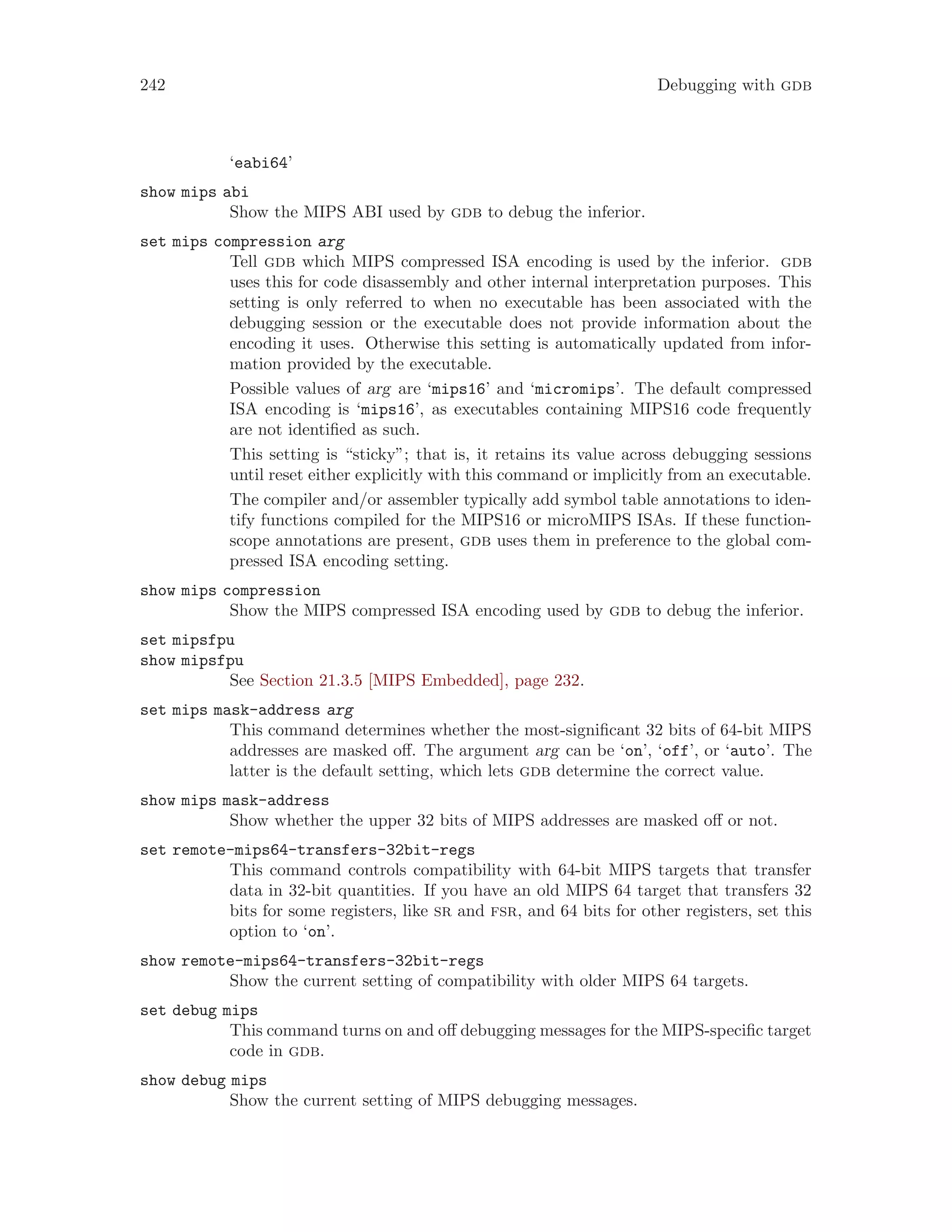 242 Debugging with gdb
‘eabi64’
show mips abi
Show the MIPS ABI used by gdb to debug the inferior.
set mips compression arg
Tell gdb which MIPS compressed ISA encoding is used by the inferior. gdb
uses this for code disassembly and other internal interpretation purposes. This
setting is only referred to when no executable has been associated with the
debugging session or the executable does not provide information about the
encoding it uses. Otherwise this setting is automatically updated from infor-
mation provided by the executable.
Possible values of arg are ‘mips16’ and ‘micromips’. The default compressed
ISA encoding is ‘mips16’, as executables containing MIPS16 code frequently
are not identified as such.
This setting is “sticky”; that is, it retains its value across debugging sessions
until reset either explicitly with this command or implicitly from an executable.
The compiler and/or assembler typically add symbol table annotations to iden-
tify functions compiled for the MIPS16 or microMIPS ISAs. If these function-
scope annotations are present, gdb uses them in preference to the global com-
pressed ISA encoding setting.
show mips compression
Show the MIPS compressed ISA encoding used by gdb to debug the inferior.
set mipsfpu
show mipsfpu
See Section 21.3.5 [MIPS Embedded], page 232.
set mips mask-address arg
This command determines whether the most-significant 32 bits of 64-bit MIPS
addresses are masked off. The argument arg can be ‘on’, ‘off’, or ‘auto’. The
latter is the default setting, which lets gdb determine the correct value.
show mips mask-address
Show whether the upper 32 bits of MIPS addresses are masked off or not.
set remote-mips64-transfers-32bit-regs
This command controls compatibility with 64-bit MIPS targets that transfer
data in 32-bit quantities. If you have an old MIPS 64 target that transfers 32
bits for some registers, like sr and fsr, and 64 bits for other registers, set this
option to ‘on’.
show remote-mips64-transfers-32bit-regs
Show the current setting of compatibility with older MIPS 64 targets.
set debug mips
This command turns on and off debugging messages for the MIPS-specific target
code in gdb.
show debug mips
Show the current setting of MIPS debugging messages.
 
