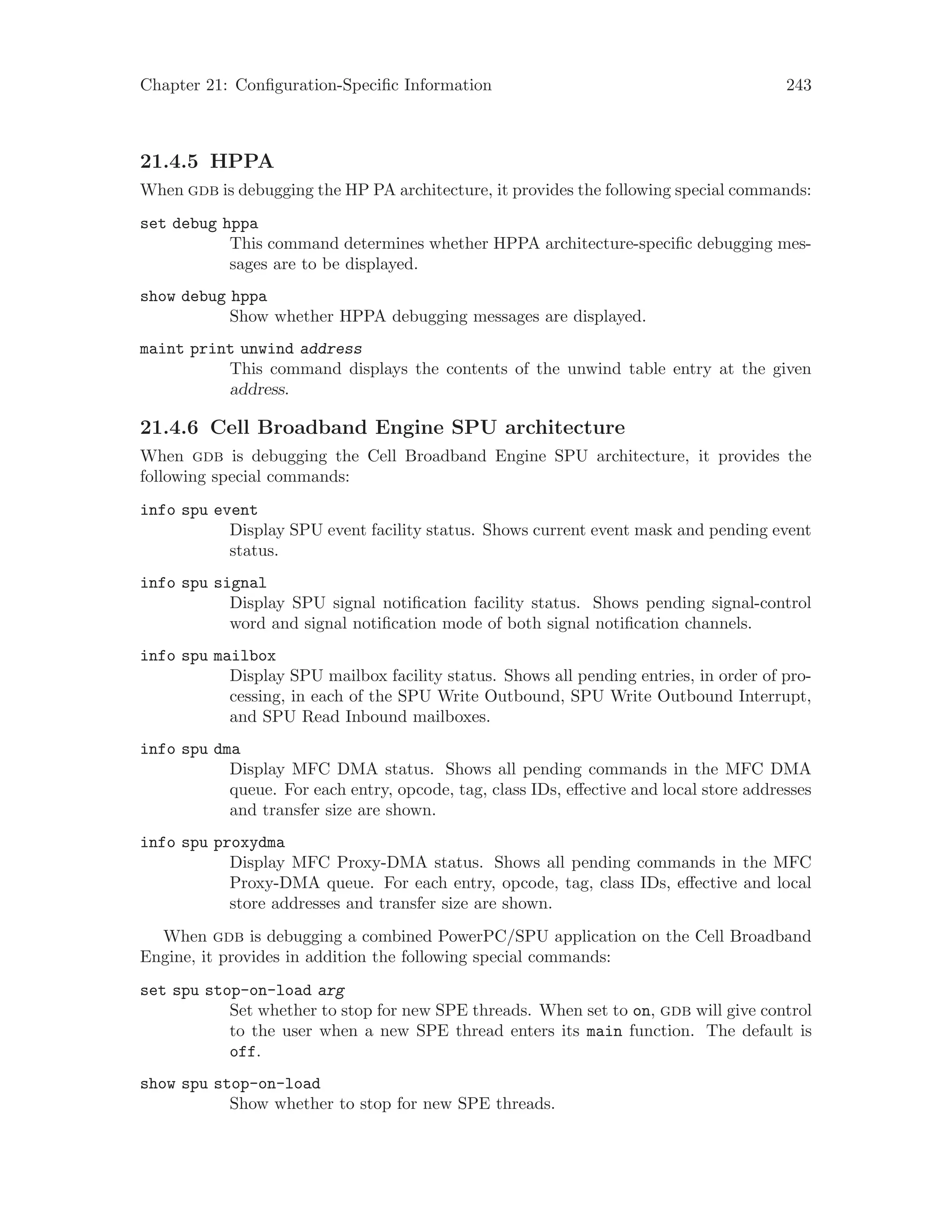 Chapter 21: Configuration-Specific Information 243
21.4.5 HPPA
When gdb is debugging the HP PA architecture, it provides the following special commands:
set debug hppa
This command determines whether HPPA architecture-specific debugging mes-
sages are to be displayed.
show debug hppa
Show whether HPPA debugging messages are displayed.
maint print unwind address
This command displays the contents of the unwind table entry at the given
address.
21.4.6 Cell Broadband Engine SPU architecture
When gdb is debugging the Cell Broadband Engine SPU architecture, it provides the
following special commands:
info spu event
Display SPU event facility status. Shows current event mask and pending event
status.
info spu signal
Display SPU signal notification facility status. Shows pending signal-control
word and signal notification mode of both signal notification channels.
info spu mailbox
Display SPU mailbox facility status. Shows all pending entries, in order of pro-
cessing, in each of the SPU Write Outbound, SPU Write Outbound Interrupt,
and SPU Read Inbound mailboxes.
info spu dma
Display MFC DMA status. Shows all pending commands in the MFC DMA
queue. For each entry, opcode, tag, class IDs, effective and local store addresses
and transfer size are shown.
info spu proxydma
Display MFC Proxy-DMA status. Shows all pending commands in the MFC
Proxy-DMA queue. For each entry, opcode, tag, class IDs, effective and local
store addresses and transfer size are shown.
When gdb is debugging a combined PowerPC/SPU application on the Cell Broadband
Engine, it provides in addition the following special commands:
set spu stop-on-load arg
Set whether to stop for new SPE threads. When set to on, gdb will give control
to the user when a new SPE thread enters its main function. The default is
off.
show spu stop-on-load
Show whether to stop for new SPE threads.
 