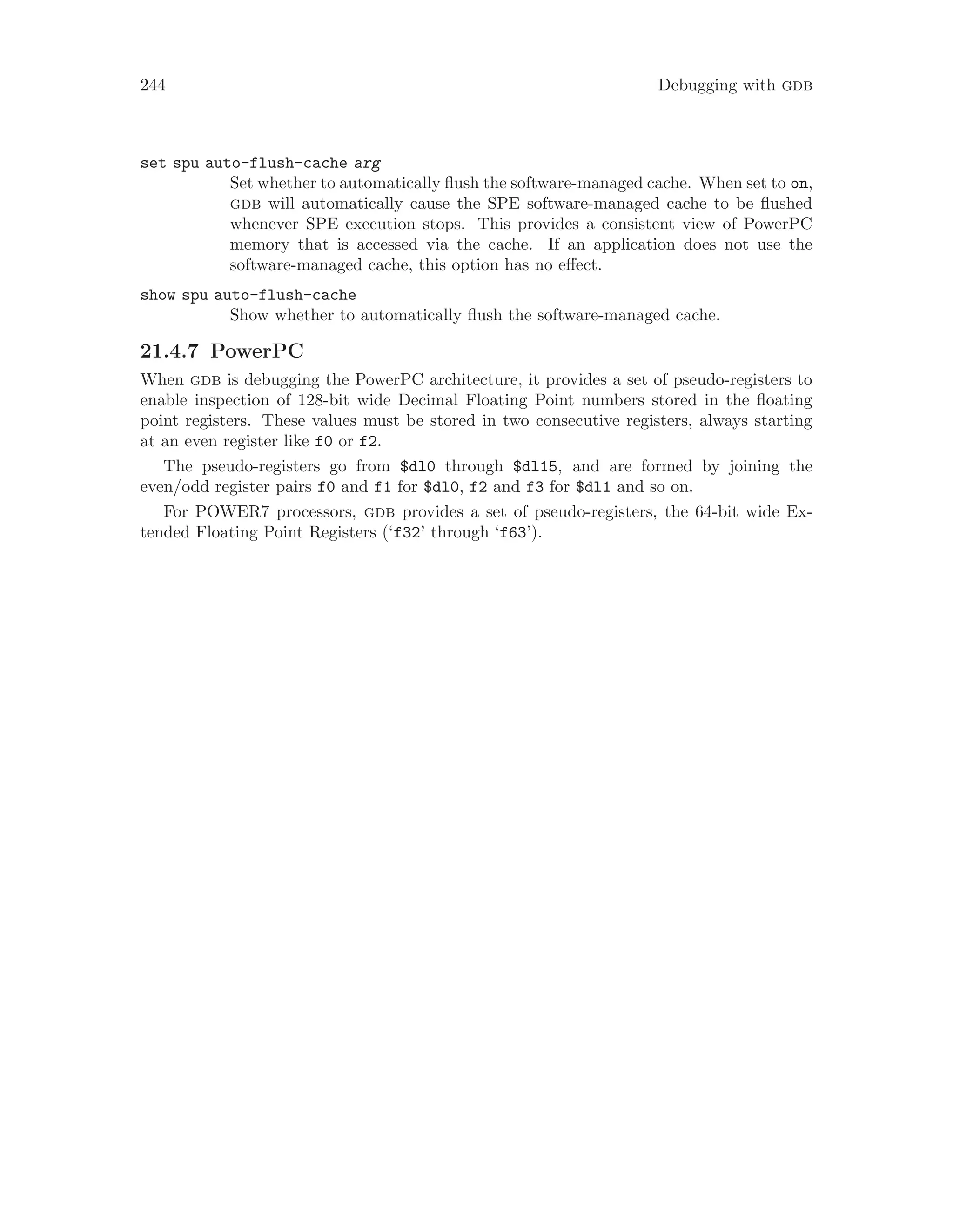 244 Debugging with gdb
set spu auto-flush-cache arg
Set whether to automatically flush the software-managed cache. When set to on,
gdb will automatically cause the SPE software-managed cache to be flushed
whenever SPE execution stops. This provides a consistent view of PowerPC
memory that is accessed via the cache. If an application does not use the
software-managed cache, this option has no effect.
show spu auto-flush-cache
Show whether to automatically flush the software-managed cache.
21.4.7 PowerPC
When gdb is debugging the PowerPC architecture, it provides a set of pseudo-registers to
enable inspection of 128-bit wide Decimal Floating Point numbers stored in the floating
point registers. These values must be stored in two consecutive registers, always starting
at an even register like f0 or f2.
The pseudo-registers go from $dl0 through $dl15, and are formed by joining the
even/odd register pairs f0 and f1 for $dl0, f2 and f3 for $dl1 and so on.
For POWER7 processors, gdb provides a set of pseudo-registers, the 64-bit wide Ex-
tended Floating Point Registers (‘f32’ through ‘f63’).
 