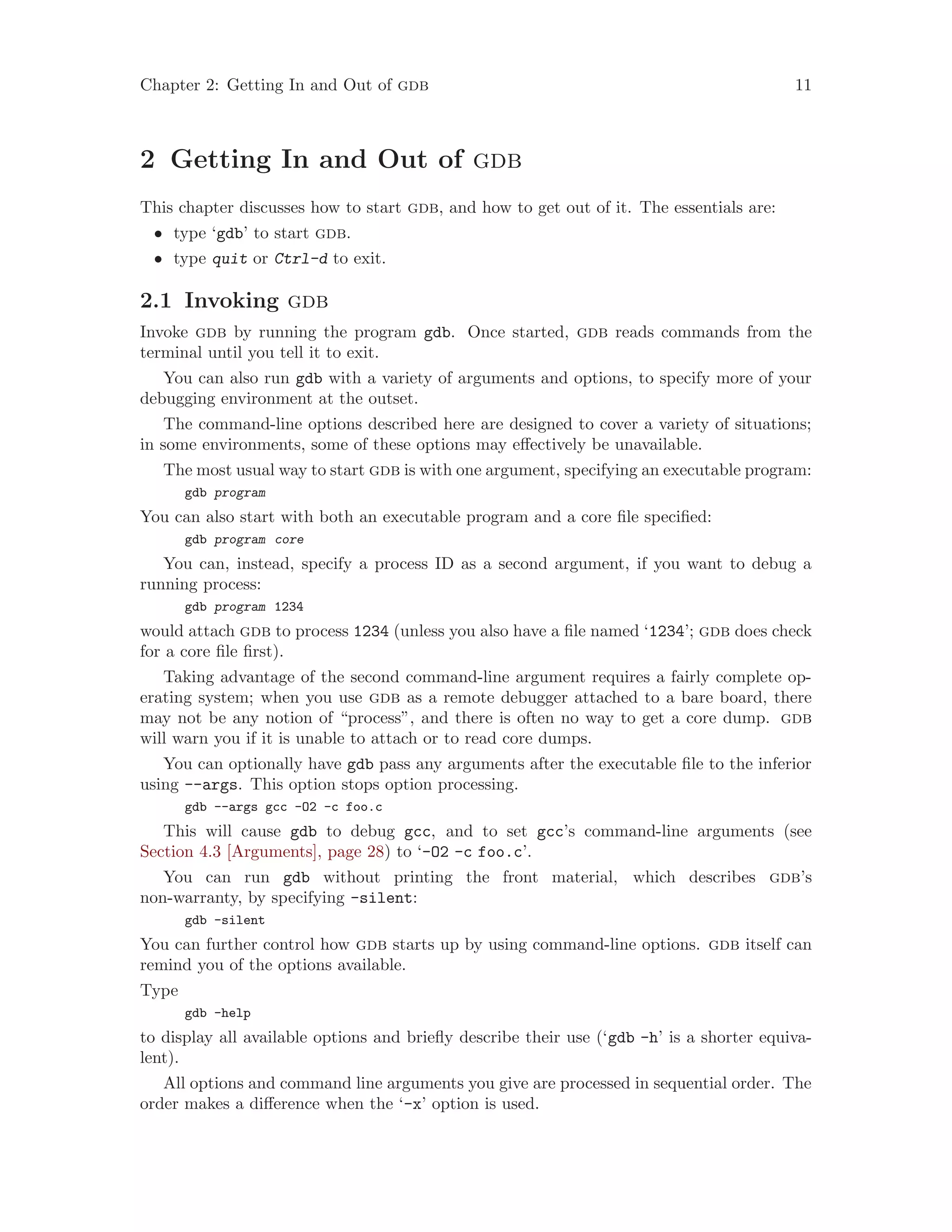 Chapter 2: Getting In and Out of gdb 11
2 Getting In and Out of gdb
This chapter discusses how to start gdb, and how to get out of it. The essentials are:
• type ‘gdb’ to start gdb.
• type quit or Ctrl-d to exit.
2.1 Invoking gdb
Invoke gdb by running the program gdb. Once started, gdb reads commands from the
terminal until you tell it to exit.
You can also run gdb with a variety of arguments and options, to specify more of your
debugging environment at the outset.
The command-line options described here are designed to cover a variety of situations;
in some environments, some of these options may effectively be unavailable.
The most usual way to start gdb is with one argument, specifying an executable program:
gdb program
You can also start with both an executable program and a core file specified:
gdb program core
You can, instead, specify a process ID as a second argument, if you want to debug a
running process:
gdb program 1234
would attach gdb to process 1234 (unless you also have a file named ‘1234’; gdb does check
for a core file first).
Taking advantage of the second command-line argument requires a fairly complete op-
erating system; when you use gdb as a remote debugger attached to a bare board, there
may not be any notion of “process”, and there is often no way to get a core dump. gdb
will warn you if it is unable to attach or to read core dumps.
You can optionally have gdb pass any arguments after the executable file to the inferior
using --args. This option stops option processing.
gdb --args gcc -O2 -c foo.c
This will cause gdb to debug gcc, and to set gcc’s command-line arguments (see
Section 4.3 [Arguments], page 28) to ‘-O2 -c foo.c’.
You can run gdb without printing the front material, which describes gdb’s
non-warranty, by specifying -silent:
gdb -silent
You can further control how gdb starts up by using command-line options. gdb itself can
remind you of the options available.
Type
gdb -help
to display all available options and briefly describe their use (‘gdb -h’ is a shorter equiva-
lent).
All options and command line arguments you give are processed in sequential order. The
order makes a difference when the ‘-x’ option is used.
 