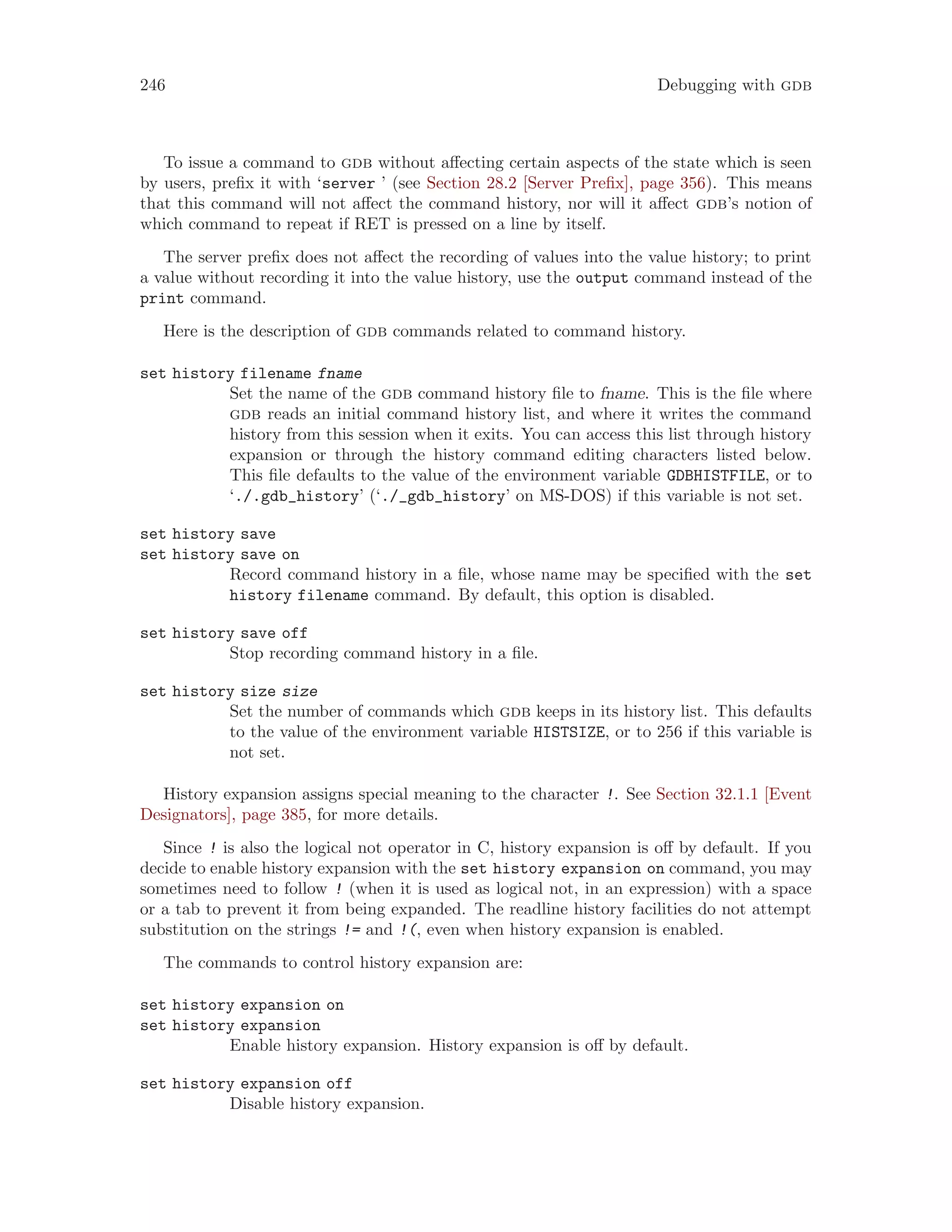 246 Debugging with gdb
To issue a command to gdb without affecting certain aspects of the state which is seen
by users, prefix it with ‘server ’ (see Section 28.2 [Server Prefix], page 356). This means
that this command will not affect the command history, nor will it affect gdb’s notion of
which command to repeat if RET is pressed on a line by itself.
The server prefix does not affect the recording of values into the value history; to print
a value without recording it into the value history, use the output command instead of the
print command.
Here is the description of gdb commands related to command history.
set history filename fname
Set the name of the gdb command history file to fname. This is the file where
gdb reads an initial command history list, and where it writes the command
history from this session when it exits. You can access this list through history
expansion or through the history command editing characters listed below.
This file defaults to the value of the environment variable GDBHISTFILE, or to
‘./.gdb_history’ (‘./_gdb_history’ on MS-DOS) if this variable is not set.
set history save
set history save on
Record command history in a file, whose name may be specified with the set
history filename command. By default, this option is disabled.
set history save off
Stop recording command history in a file.
set history size size
Set the number of commands which gdb keeps in its history list. This defaults
to the value of the environment variable HISTSIZE, or to 256 if this variable is
not set.
History expansion assigns special meaning to the character !. See Section 32.1.1 [Event
Designators], page 385, for more details.
Since ! is also the logical not operator in C, history expansion is off by default. If you
decide to enable history expansion with the set history expansion on command, you may
sometimes need to follow ! (when it is used as logical not, in an expression) with a space
or a tab to prevent it from being expanded. The readline history facilities do not attempt
substitution on the strings != and !(, even when history expansion is enabled.
The commands to control history expansion are:
set history expansion on
set history expansion
Enable history expansion. History expansion is off by default.
set history expansion off
Disable history expansion.
 