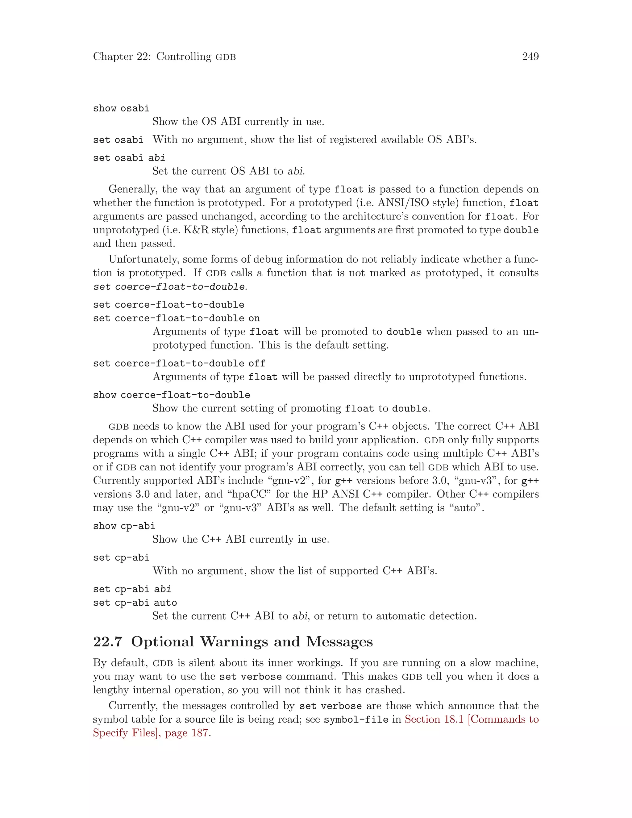 Chapter 22: Controlling gdb 249
show osabi
Show the OS ABI currently in use.
set osabi With no argument, show the list of registered available OS ABI’s.
set osabi abi
Set the current OS ABI to abi.
Generally, the way that an argument of type float is passed to a function depends on
whether the function is prototyped. For a prototyped (i.e. ANSI/ISO style) function, float
arguments are passed unchanged, according to the architecture’s convention for float. For
unprototyped (i.e. K&R style) functions, float arguments are first promoted to type double
and then passed.
Unfortunately, some forms of debug information do not reliably indicate whether a func-
tion is prototyped. If gdb calls a function that is not marked as prototyped, it consults
set coerce-float-to-double.
set coerce-float-to-double
set coerce-float-to-double on
Arguments of type float will be promoted to double when passed to an un-
prototyped function. This is the default setting.
set coerce-float-to-double off
Arguments of type float will be passed directly to unprototyped functions.
show coerce-float-to-double
Show the current setting of promoting float to double.
gdb needs to know the ABI used for your program’s C++ objects. The correct C++ ABI
depends on which C++ compiler was used to build your application. gdb only fully supports
programs with a single C++ ABI; if your program contains code using multiple C++ ABI’s
or if gdb can not identify your program’s ABI correctly, you can tell gdb which ABI to use.
Currently supported ABI’s include “gnu-v2”, for g++ versions before 3.0, “gnu-v3”, for g++
versions 3.0 and later, and “hpaCC” for the HP ANSI C++ compiler. Other C++ compilers
may use the “gnu-v2” or “gnu-v3” ABI’s as well. The default setting is “auto”.
show cp-abi
Show the C++ ABI currently in use.
set cp-abi
With no argument, show the list of supported C++ ABI’s.
set cp-abi abi
set cp-abi auto
Set the current C++ ABI to abi, or return to automatic detection.
22.7 Optional Warnings and Messages
By default, gdb is silent about its inner workings. If you are running on a slow machine,
you may want to use the set verbose command. This makes gdb tell you when it does a
lengthy internal operation, so you will not think it has crashed.
Currently, the messages controlled by set verbose are those which announce that the
symbol table for a source file is being read; see symbol-file in Section 18.1 [Commands to
Specify Files], page 187.
 