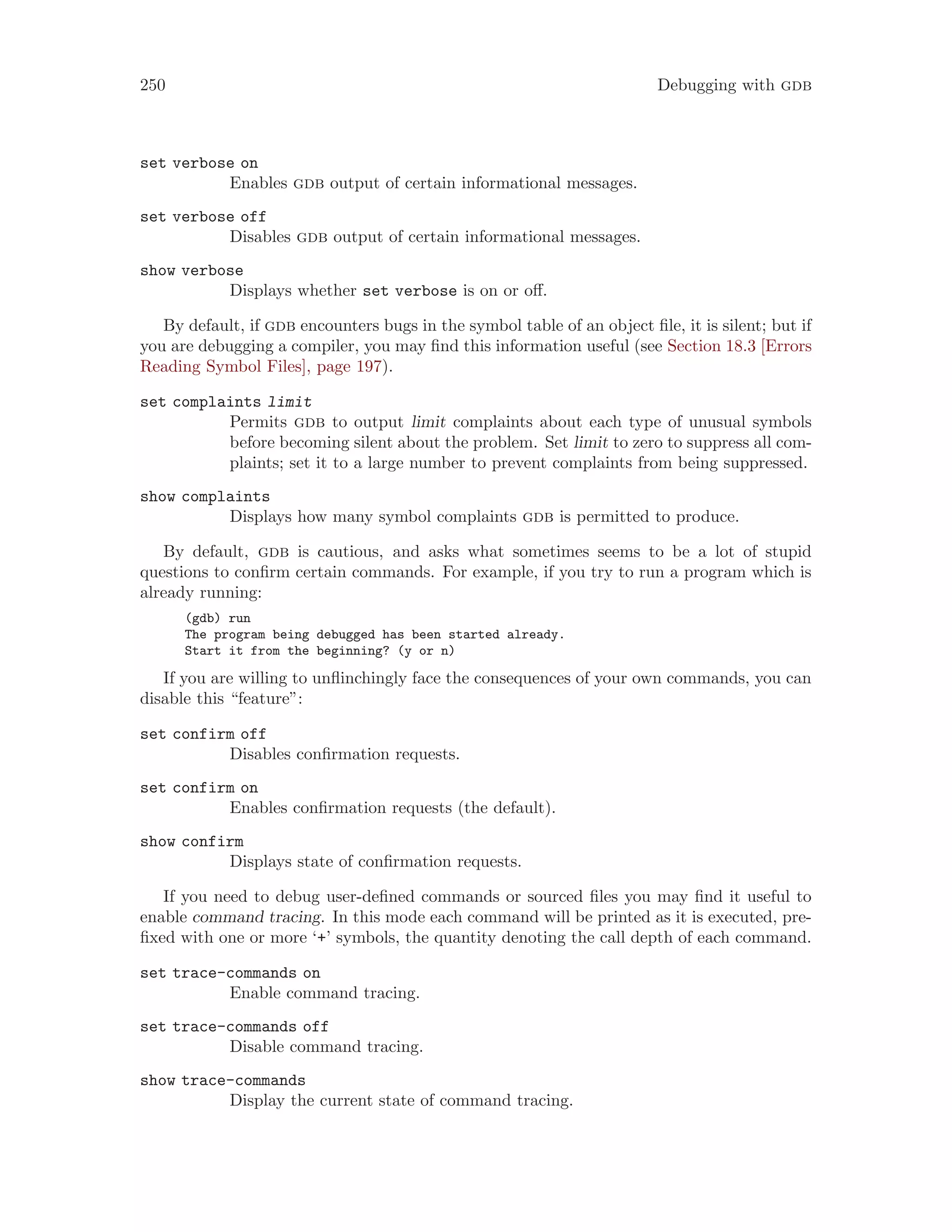 250 Debugging with gdb
set verbose on
Enables gdb output of certain informational messages.
set verbose off
Disables gdb output of certain informational messages.
show verbose
Displays whether set verbose is on or off.
By default, if gdb encounters bugs in the symbol table of an object file, it is silent; but if
you are debugging a compiler, you may find this information useful (see Section 18.3 [Errors
Reading Symbol Files], page 197).
set complaints limit
Permits gdb to output limit complaints about each type of unusual symbols
before becoming silent about the problem. Set limit to zero to suppress all com-
plaints; set it to a large number to prevent complaints from being suppressed.
show complaints
Displays how many symbol complaints gdb is permitted to produce.
By default, gdb is cautious, and asks what sometimes seems to be a lot of stupid
questions to confirm certain commands. For example, if you try to run a program which is
already running:
(gdb) run
The program being debugged has been started already.
Start it from the beginning? (y or n)
If you are willing to unflinchingly face the consequences of your own commands, you can
disable this “feature”:
set confirm off
Disables confirmation requests.
set confirm on
Enables confirmation requests (the default).
show confirm
Displays state of confirmation requests.
If you need to debug user-defined commands or sourced files you may find it useful to
enable command tracing. In this mode each command will be printed as it is executed, pre-
fixed with one or more ‘+’ symbols, the quantity denoting the call depth of each command.
set trace-commands on
Enable command tracing.
set trace-commands off
Disable command tracing.
show trace-commands
Display the current state of command tracing.
 