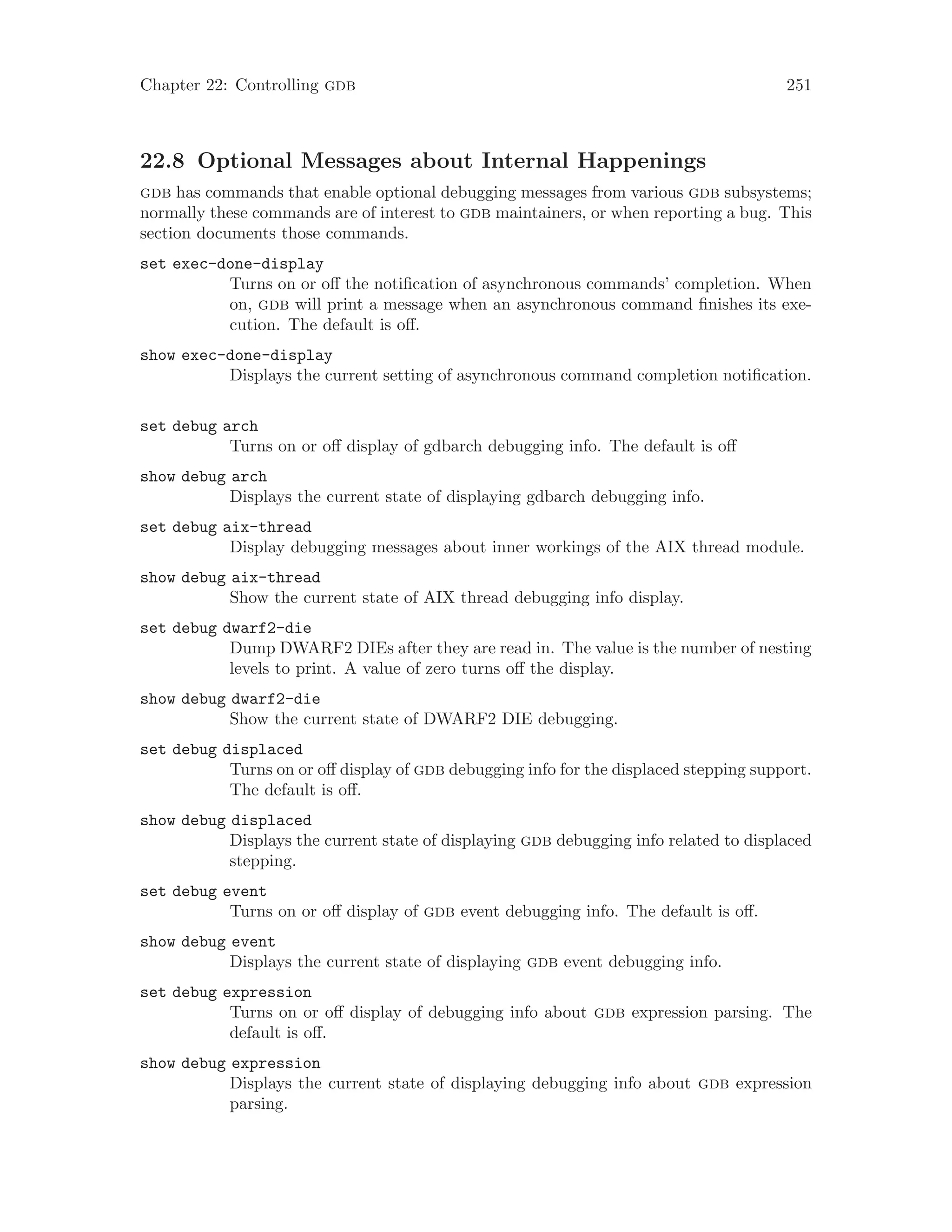 Chapter 22: Controlling gdb 251
22.8 Optional Messages about Internal Happenings
gdb has commands that enable optional debugging messages from various gdb subsystems;
normally these commands are of interest to gdb maintainers, or when reporting a bug. This
section documents those commands.
set exec-done-display
Turns on or off the notification of asynchronous commands’ completion. When
on, gdb will print a message when an asynchronous command finishes its exe-
cution. The default is off.
show exec-done-display
Displays the current setting of asynchronous command completion notification.
set debug arch
Turns on or off display of gdbarch debugging info. The default is off
show debug arch
Displays the current state of displaying gdbarch debugging info.
set debug aix-thread
Display debugging messages about inner workings of the AIX thread module.
show debug aix-thread
Show the current state of AIX thread debugging info display.
set debug dwarf2-die
Dump DWARF2 DIEs after they are read in. The value is the number of nesting
levels to print. A value of zero turns off the display.
show debug dwarf2-die
Show the current state of DWARF2 DIE debugging.
set debug displaced
Turns on or off display of gdb debugging info for the displaced stepping support.
The default is off.
show debug displaced
Displays the current state of displaying gdb debugging info related to displaced
stepping.
set debug event
Turns on or off display of gdb event debugging info. The default is off.
show debug event
Displays the current state of displaying gdb event debugging info.
set debug expression
Turns on or off display of debugging info about gdb expression parsing. The
default is off.
show debug expression
Displays the current state of displaying debugging info about gdb expression
parsing.
 