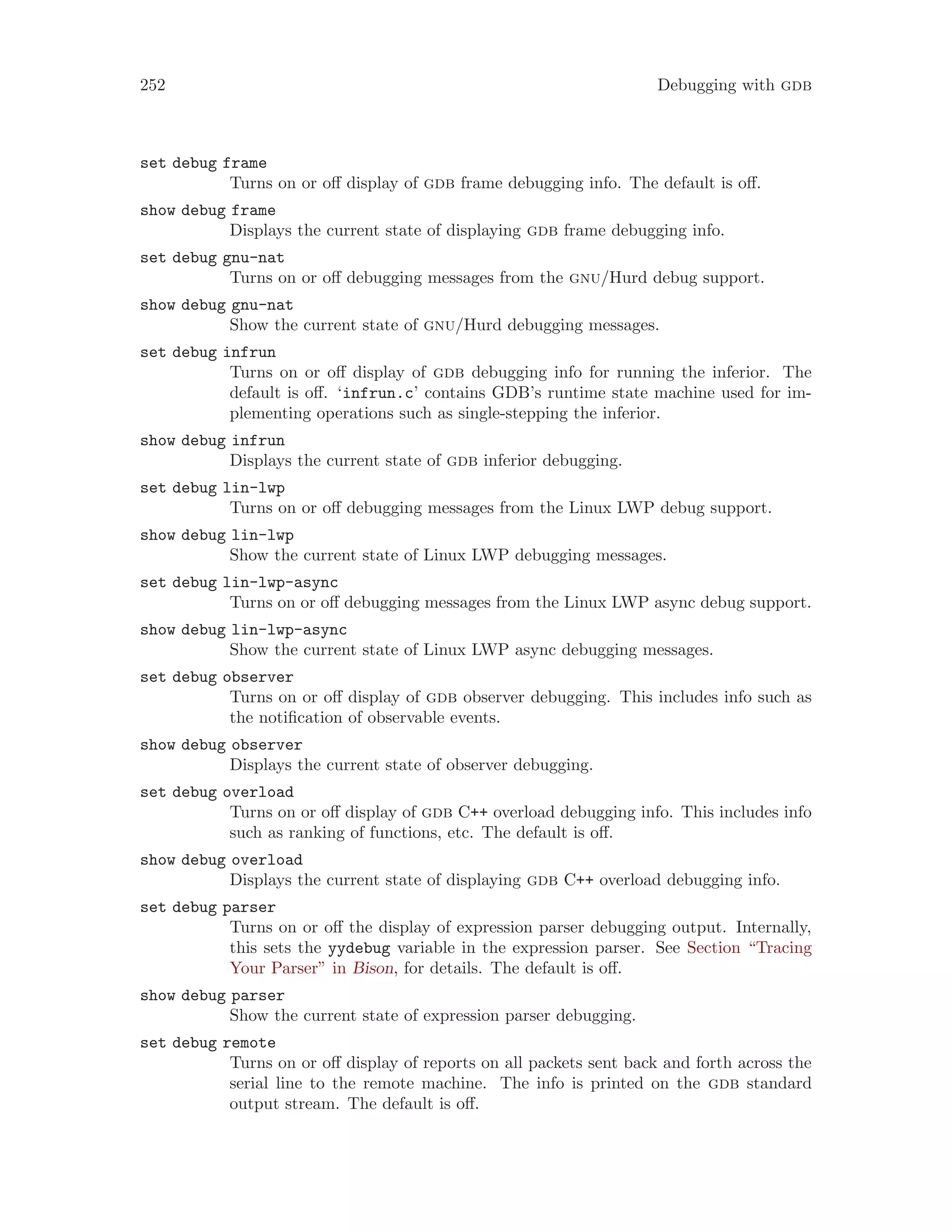 252 Debugging with gdb
set debug frame
Turns on or off display of gdb frame debugging info. The default is off.
show debug frame
Displays the current state of displaying gdb frame debugging info.
set debug gnu-nat
Turns on or off debugging messages from the gnu/Hurd debug support.
show debug gnu-nat
Show the current state of gnu/Hurd debugging messages.
set debug infrun
Turns on or off display of gdb debugging info for running the inferior. The
default is off. ‘infrun.c’ contains GDB’s runtime state machine used for im-
plementing operations such as single-stepping the inferior.
show debug infrun
Displays the current state of gdb inferior debugging.
set debug lin-lwp
Turns on or off debugging messages from the Linux LWP debug support.
show debug lin-lwp
Show the current state of Linux LWP debugging messages.
set debug lin-lwp-async
Turns on or off debugging messages from the Linux LWP async debug support.
show debug lin-lwp-async
Show the current state of Linux LWP async debugging messages.
set debug observer
Turns on or off display of gdb observer debugging. This includes info such as
the notification of observable events.
show debug observer
Displays the current state of observer debugging.
set debug overload
Turns on or off display of gdb C++ overload debugging info. This includes info
such as ranking of functions, etc. The default is off.
show debug overload
Displays the current state of displaying gdb C++ overload debugging info.
set debug parser
Turns on or off the display of expression parser debugging output. Internally,
this sets the yydebug variable in the expression parser. See Section “Tracing
Your Parser” in Bison, for details. The default is off.
show debug parser
Show the current state of expression parser debugging.
set debug remote
Turns on or off display of reports on all packets sent back and forth across the
serial line to the remote machine. The info is printed on the gdb standard
output stream. The default is off.
 