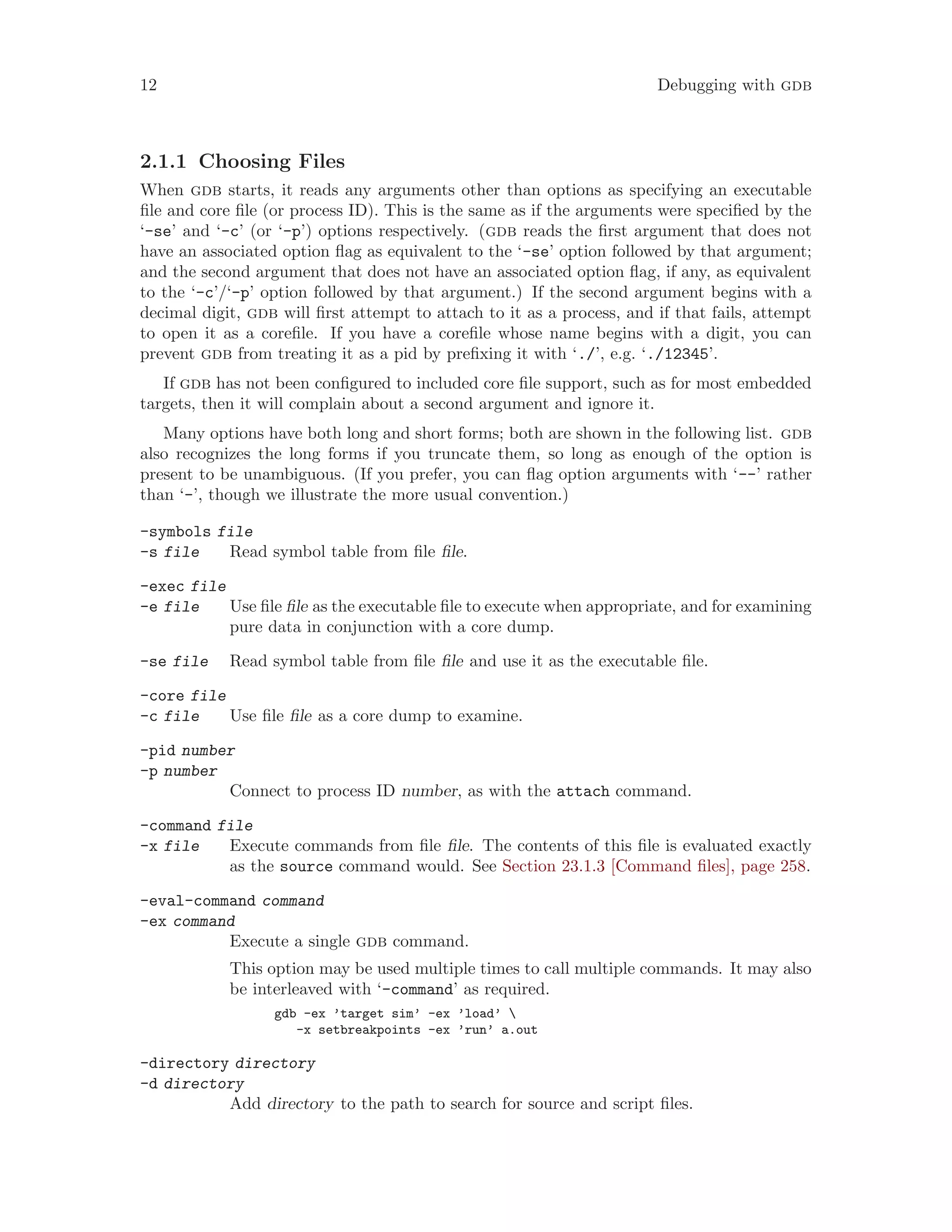 12 Debugging with gdb
2.1.1 Choosing Files
When gdb starts, it reads any arguments other than options as specifying an executable
file and core file (or process ID). This is the same as if the arguments were specified by the
‘-se’ and ‘-c’ (or ‘-p’) options respectively. (gdb reads the first argument that does not
have an associated option flag as equivalent to the ‘-se’ option followed by that argument;
and the second argument that does not have an associated option flag, if any, as equivalent
to the ‘-c’/‘-p’ option followed by that argument.) If the second argument begins with a
decimal digit, gdb will first attempt to attach to it as a process, and if that fails, attempt
to open it as a corefile. If you have a corefile whose name begins with a digit, you can
prevent gdb from treating it as a pid by prefixing it with ‘./’, e.g. ‘./12345’.
If gdb has not been configured to included core file support, such as for most embedded
targets, then it will complain about a second argument and ignore it.
Many options have both long and short forms; both are shown in the following list. gdb
also recognizes the long forms if you truncate them, so long as enough of the option is
present to be unambiguous. (If you prefer, you can flag option arguments with ‘--’ rather
than ‘-’, though we illustrate the more usual convention.)
-symbols file
-s file Read symbol table from file file.
-exec file
-e file Use file file as the executable file to execute when appropriate, and for examining
pure data in conjunction with a core dump.
-se file Read symbol table from file file and use it as the executable file.
-core file
-c file Use file file as a core dump to examine.
-pid number
-p number
Connect to process ID number, as with the attach command.
-command file
-x file Execute commands from file file. The contents of this file is evaluated exactly
as the source command would. See Section 23.1.3 [Command files], page 258.
-eval-command command
-ex command
Execute a single gdb command.
This option may be used multiple times to call multiple commands. It may also
be interleaved with ‘-command’ as required.
gdb -ex ’target sim’ -ex ’load’ 
-x setbreakpoints -ex ’run’ a.out
-directory directory
-d directory
Add directory to the path to search for source and script files.
 