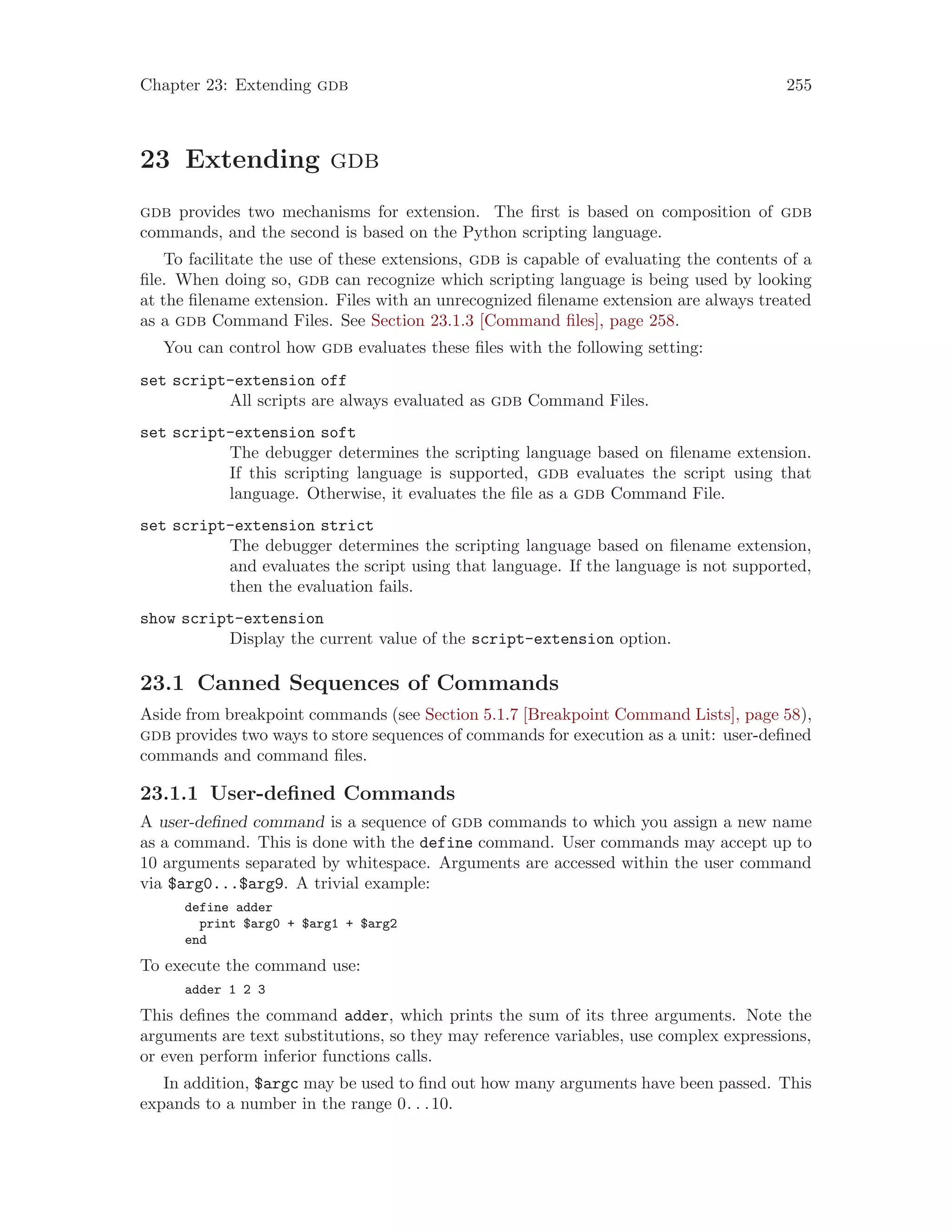 Chapter 23: Extending gdb 255
23 Extending gdb
gdb provides two mechanisms for extension. The first is based on composition of gdb
commands, and the second is based on the Python scripting language.
To facilitate the use of these extensions, gdb is capable of evaluating the contents of a
file. When doing so, gdb can recognize which scripting language is being used by looking
at the filename extension. Files with an unrecognized filename extension are always treated
as a gdb Command Files. See Section 23.1.3 [Command files], page 258.
You can control how gdb evaluates these files with the following setting:
set script-extension off
All scripts are always evaluated as gdb Command Files.
set script-extension soft
The debugger determines the scripting language based on filename extension.
If this scripting language is supported, gdb evaluates the script using that
language. Otherwise, it evaluates the file as a gdb Command File.
set script-extension strict
The debugger determines the scripting language based on filename extension,
and evaluates the script using that language. If the language is not supported,
then the evaluation fails.
show script-extension
Display the current value of the script-extension option.
23.1 Canned Sequences of Commands
Aside from breakpoint commands (see Section 5.1.7 [Breakpoint Command Lists], page 58),
gdb provides two ways to store sequences of commands for execution as a unit: user-defined
commands and command files.
23.1.1 User-defined Commands
A user-defined command is a sequence of gdb commands to which you assign a new name
as a command. This is done with the define command. User commands may accept up to
10 arguments separated by whitespace. Arguments are accessed within the user command
via $arg0...$arg9. A trivial example:
define adder
print $arg0 + $arg1 + $arg2
end
To execute the command use:
adder 1 2 3
This defines the command adder, which prints the sum of its three arguments. Note the
arguments are text substitutions, so they may reference variables, use complex expressions,
or even perform inferior functions calls.
In addition, $argc may be used to find out how many arguments have been passed. This
expands to a number in the range 0. . .10.
 