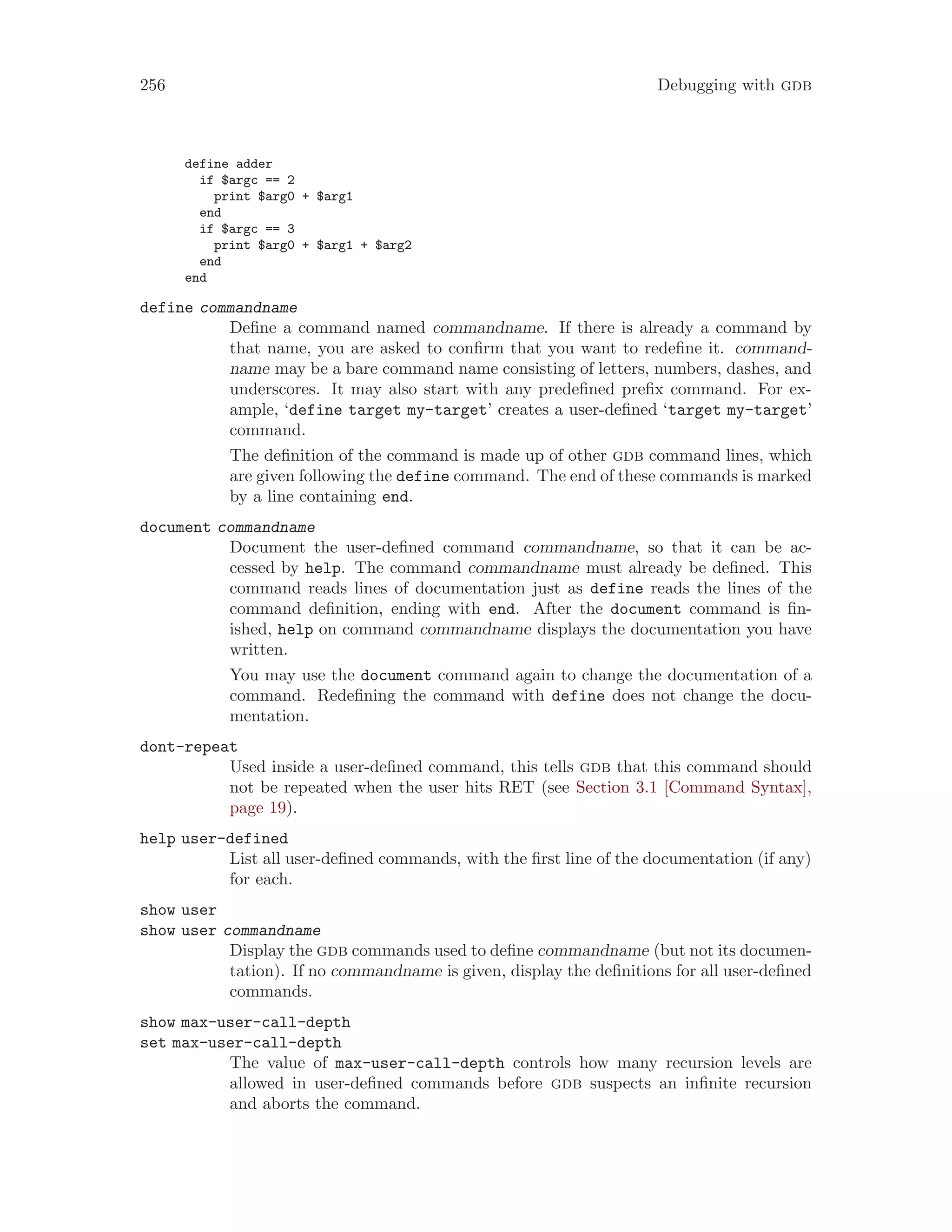 256 Debugging with gdb
define adder
if $argc == 2
print $arg0 + $arg1
end
if $argc == 3
print $arg0 + $arg1 + $arg2
end
end
define commandname
Define a command named commandname. If there is already a command by
that name, you are asked to confirm that you want to redefine it. command-
name may be a bare command name consisting of letters, numbers, dashes, and
underscores. It may also start with any predefined prefix command. For ex-
ample, ‘define target my-target’ creates a user-defined ‘target my-target’
command.
The definition of the command is made up of other gdb command lines, which
are given following the define command. The end of these commands is marked
by a line containing end.
document commandname
Document the user-defined command commandname, so that it can be ac-
cessed by help. The command commandname must already be defined. This
command reads lines of documentation just as define reads the lines of the
command definition, ending with end. After the document command is fin-
ished, help on command commandname displays the documentation you have
written.
You may use the document command again to change the documentation of a
command. Redefining the command with define does not change the docu-
mentation.
dont-repeat
Used inside a user-defined command, this tells gdb that this command should
not be repeated when the user hits RET (see Section 3.1 [Command Syntax],
page 19).
help user-defined
List all user-defined commands, with the first line of the documentation (if any)
for each.
show user
show user commandname
Display the gdb commands used to define commandname (but not its documen-
tation). If no commandname is given, display the definitions for all user-defined
commands.
show max-user-call-depth
set max-user-call-depth
The value of max-user-call-depth controls how many recursion levels are
allowed in user-defined commands before gdb suspects an infinite recursion
and aborts the command.
 