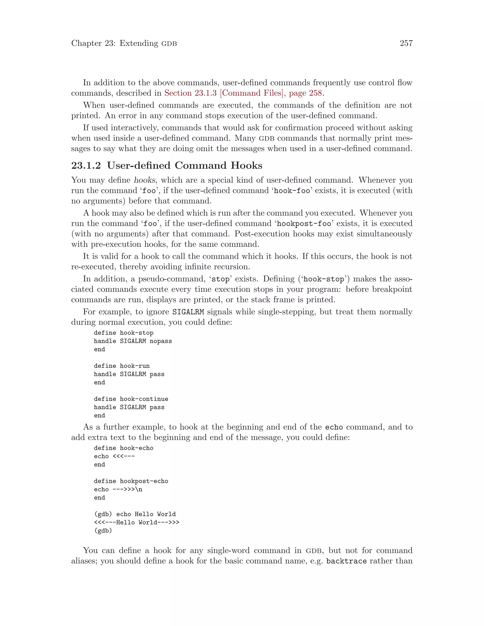 Chapter 23: Extending gdb 257
In addition to the above commands, user-defined commands frequently use control flow
commands, described in Section 23.1.3 [Command Files], page 258.
When user-defined commands are executed, the commands of the definition are not
printed. An error in any command stops execution of the user-defined command.
If used interactively, commands that would ask for confirmation proceed without asking
when used inside a user-defined command. Many gdb commands that normally print mes-
sages to say what they are doing omit the messages when used in a user-defined command.
23.1.2 User-defined Command Hooks
You may define hooks, which are a special kind of user-defined command. Whenever you
run the command ‘foo’, if the user-defined command ‘hook-foo’ exists, it is executed (with
no arguments) before that command.
A hook may also be defined which is run after the command you executed. Whenever you
run the command ‘foo’, if the user-defined command ‘hookpost-foo’ exists, it is executed
(with no arguments) after that command. Post-execution hooks may exist simultaneously
with pre-execution hooks, for the same command.
It is valid for a hook to call the command which it hooks. If this occurs, the hook is not
re-executed, thereby avoiding infinite recursion.
In addition, a pseudo-command, ‘stop’ exists. Defining (‘hook-stop’) makes the asso-
ciated commands execute every time execution stops in your program: before breakpoint
commands are run, displays are printed, or the stack frame is printed.
For example, to ignore SIGALRM signals while single-stepping, but treat them normally
during normal execution, you could define:
define hook-stop
handle SIGALRM nopass
end
define hook-run
handle SIGALRM pass
end
define hook-continue
handle SIGALRM pass
end
As a further example, to hook at the beginning and end of the echo command, and to
add extra text to the beginning and end of the message, you could define:
define hook-echo
echo <<<---
end
define hookpost-echo
echo --->>>n
end
(gdb) echo Hello World
<<<---Hello World--->>>
(gdb)
You can define a hook for any single-word command in gdb, but not for command
aliases; you should define a hook for the basic command name, e.g. backtrace rather than
 