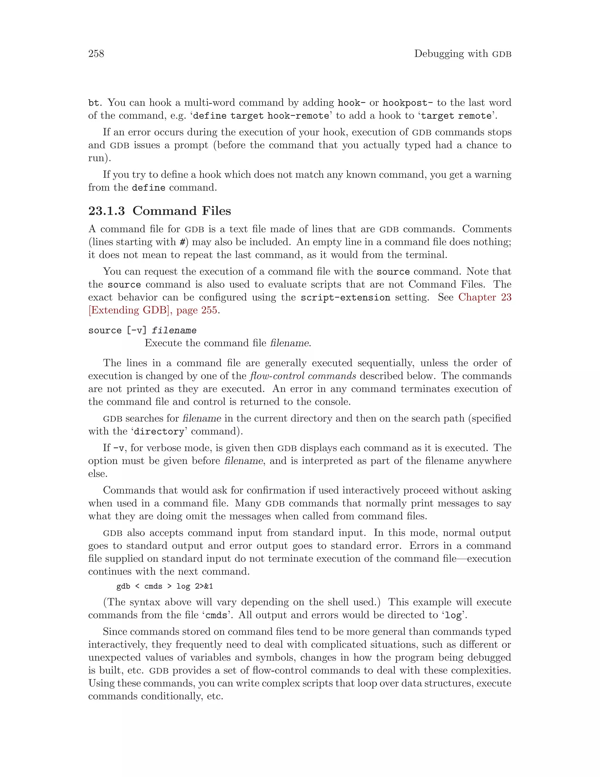 258 Debugging with gdb
bt. You can hook a multi-word command by adding hook- or hookpost- to the last word
of the command, e.g. ‘define target hook-remote’ to add a hook to ‘target remote’.
If an error occurs during the execution of your hook, execution of gdb commands stops
and gdb issues a prompt (before the command that you actually typed had a chance to
run).
If you try to define a hook which does not match any known command, you get a warning
from the define command.
23.1.3 Command Files
A command file for gdb is a text file made of lines that are gdb commands. Comments
(lines starting with #) may also be included. An empty line in a command file does nothing;
it does not mean to repeat the last command, as it would from the terminal.
You can request the execution of a command file with the source command. Note that
the source command is also used to evaluate scripts that are not Command Files. The
exact behavior can be configured using the script-extension setting. See Chapter 23
[Extending GDB], page 255.
source [-v] filename
Execute the command file filename.
The lines in a command file are generally executed sequentially, unless the order of
execution is changed by one of the flow-control commands described below. The commands
are not printed as they are executed. An error in any command terminates execution of
the command file and control is returned to the console.
gdb searches for filename in the current directory and then on the search path (specified
with the ‘directory’ command).
If -v, for verbose mode, is given then gdb displays each command as it is executed. The
option must be given before filename, and is interpreted as part of the filename anywhere
else.
Commands that would ask for confirmation if used interactively proceed without asking
when used in a command file. Many gdb commands that normally print messages to say
what they are doing omit the messages when called from command files.
gdb also accepts command input from standard input. In this mode, normal output
goes to standard output and error output goes to standard error. Errors in a command
file supplied on standard input do not terminate execution of the command file—execution
continues with the next command.
gdb < cmds > log 2>&1
(The syntax above will vary depending on the shell used.) This example will execute
commands from the file ‘cmds’. All output and errors would be directed to ‘log’.
Since commands stored on command files tend to be more general than commands typed
interactively, they frequently need to deal with complicated situations, such as different or
unexpected values of variables and symbols, changes in how the program being debugged
is built, etc. gdb provides a set of flow-control commands to deal with these complexities.
Using these commands, you can write complex scripts that loop over data structures, execute
commands conditionally, etc.
 