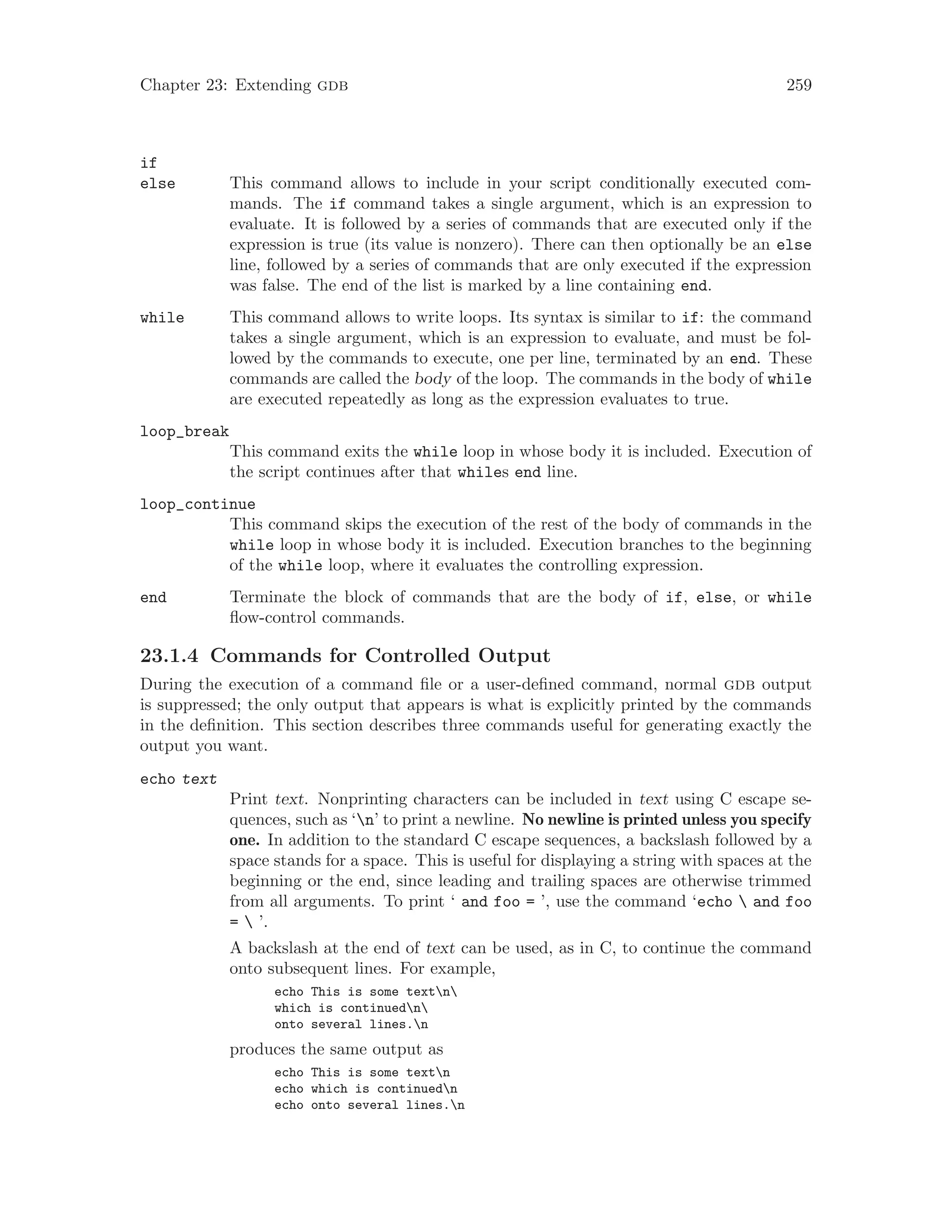 Chapter 23: Extending gdb 259
if
else This command allows to include in your script conditionally executed com-
mands. The if command takes a single argument, which is an expression to
evaluate. It is followed by a series of commands that are executed only if the
expression is true (its value is nonzero). There can then optionally be an else
line, followed by a series of commands that are only executed if the expression
was false. The end of the list is marked by a line containing end.
while This command allows to write loops. Its syntax is similar to if: the command
takes a single argument, which is an expression to evaluate, and must be fol-
lowed by the commands to execute, one per line, terminated by an end. These
commands are called the body of the loop. The commands in the body of while
are executed repeatedly as long as the expression evaluates to true.
loop_break
This command exits the while loop in whose body it is included. Execution of
the script continues after that whiles end line.
loop_continue
This command skips the execution of the rest of the body of commands in the
while loop in whose body it is included. Execution branches to the beginning
of the while loop, where it evaluates the controlling expression.
end Terminate the block of commands that are the body of if, else, or while
flow-control commands.
23.1.4 Commands for Controlled Output
During the execution of a command file or a user-defined command, normal gdb output
is suppressed; the only output that appears is what is explicitly printed by the commands
in the definition. This section describes three commands useful for generating exactly the
output you want.
echo text
Print text. Nonprinting characters can be included in text using C escape se-
quences, such as ‘n’ to print a newline. No newline is printed unless you specify
one. In addition to the standard C escape sequences, a backslash followed by a
space stands for a space. This is useful for displaying a string with spaces at the
beginning or the end, since leading and trailing spaces are otherwise trimmed
from all arguments. To print ‘ and foo = ’, use the command ‘echo  and foo
=  ’.
A backslash at the end of text can be used, as in C, to continue the command
onto subsequent lines. For example,
echo This is some textn
which is continuedn
onto several lines.n
produces the same output as
echo This is some textn
echo which is continuedn
echo onto several lines.n
 