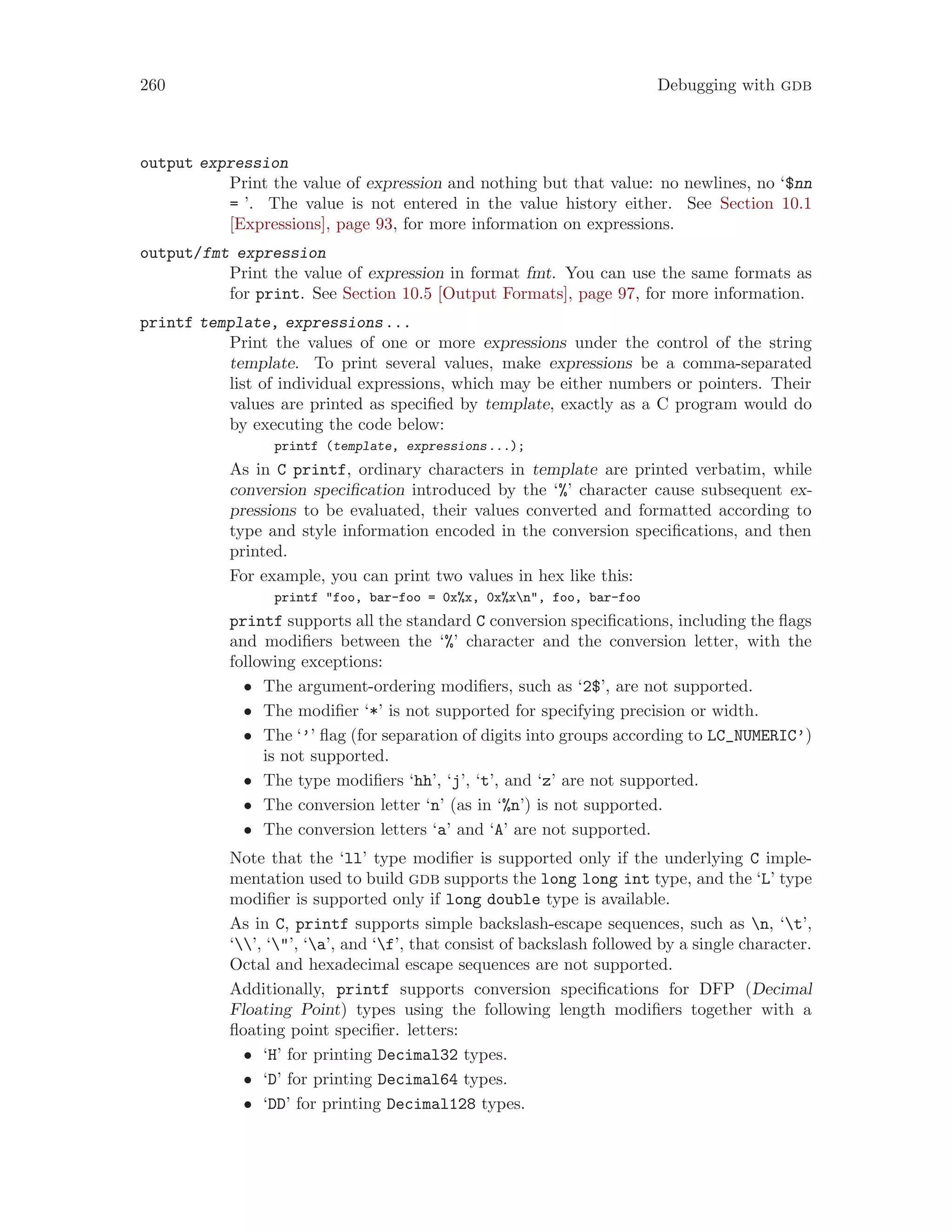 260 Debugging with gdb
output expression
Print the value of expression and nothing but that value: no newlines, no ‘$nn
= ’. The value is not entered in the value history either. See Section 10.1
[Expressions], page 93, for more information on expressions.
output/fmt expression
Print the value of expression in format fmt. You can use the same formats as
for print. See Section 10.5 [Output Formats], page 97, for more information.
printf template, expressions...
Print the values of one or more expressions under the control of the string
template. To print several values, make expressions be a comma-separated
list of individual expressions, which may be either numbers or pointers. Their
values are printed as specified by template, exactly as a C program would do
by executing the code below:
printf (template, expressions...);
As in C printf, ordinary characters in template are printed verbatim, while
conversion specification introduced by the ‘%’ character cause subsequent ex-
pressions to be evaluated, their values converted and formatted according to
type and style information encoded in the conversion specifications, and then
printed.
For example, you can print two values in hex like this:
printf "foo, bar-foo = 0x%x, 0x%xn", foo, bar-foo
printf supports all the standard C conversion specifications, including the flags
and modifiers between the ‘%’ character and the conversion letter, with the
following exceptions:
• The argument-ordering modifiers, such as ‘2$’, are not supported.
• The modifier ‘*’ is not supported for specifying precision or width.
• The ‘’’ flag (for separation of digits into groups according to LC_NUMERIC’)
is not supported.
• The type modifiers ‘hh’, ‘j’, ‘t’, and ‘z’ are not supported.
• The conversion letter ‘n’ (as in ‘%n’) is not supported.
• The conversion letters ‘a’ and ‘A’ are not supported.
Note that the ‘ll’ type modifier is supported only if the underlying C imple-
mentation used to build gdb supports the long long int type, and the ‘L’ type
modifier is supported only if long double type is available.
As in C, printf supports simple backslash-escape sequences, such as n, ‘t’,
‘’, ‘"’, ‘a’, and ‘f’, that consist of backslash followed by a single character.
Octal and hexadecimal escape sequences are not supported.
Additionally, printf supports conversion specifications for DFP (Decimal
Floating Point) types using the following length modifiers together with a
floating point specifier. letters:
• ‘H’ for printing Decimal32 types.
• ‘D’ for printing Decimal64 types.
• ‘DD’ for printing Decimal128 types.
 