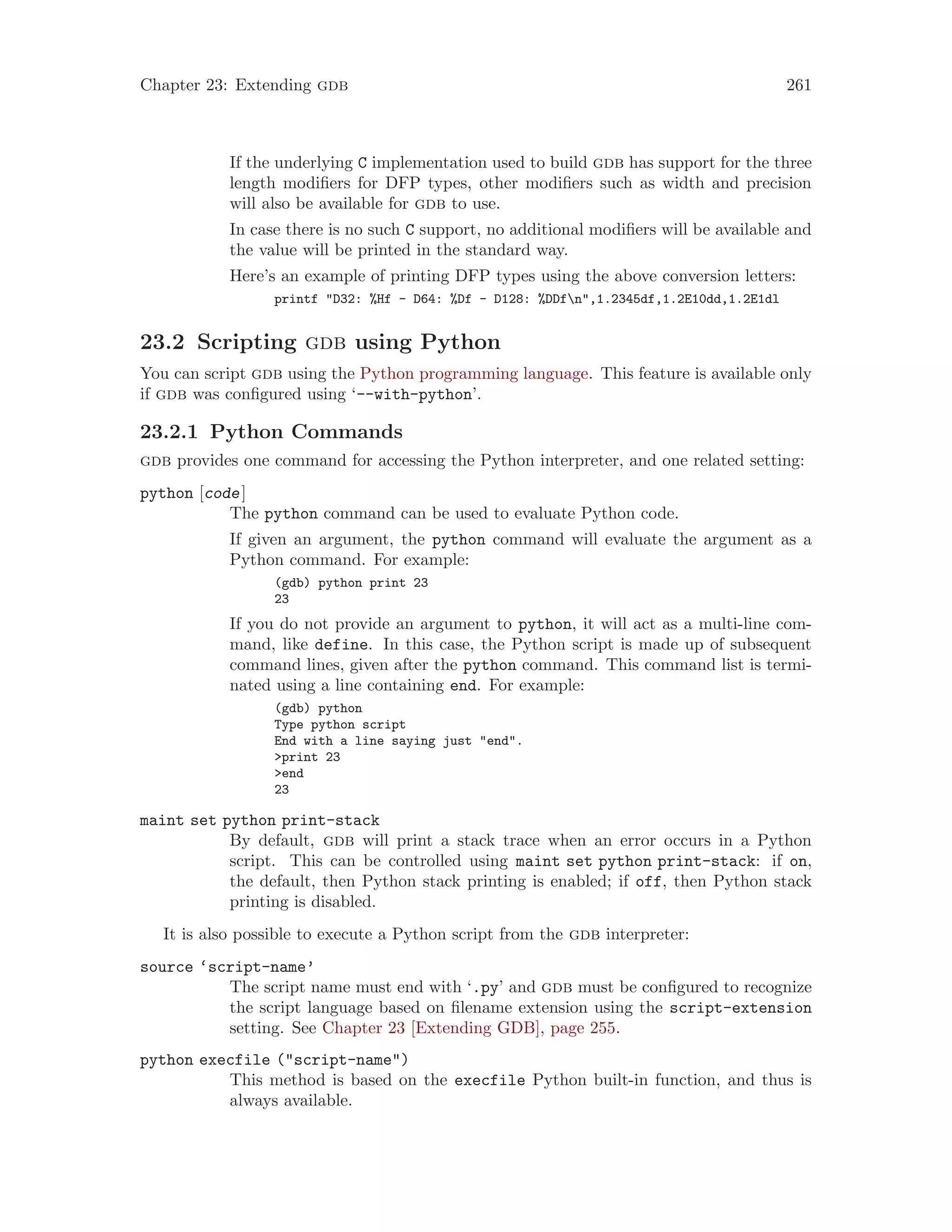 Chapter 23: Extending gdb 261
If the underlying C implementation used to build gdb has support for the three
length modifiers for DFP types, other modifiers such as width and precision
will also be available for gdb to use.
In case there is no such C support, no additional modifiers will be available and
the value will be printed in the standard way.
Here’s an example of printing DFP types using the above conversion letters:
printf "D32: %Hf - D64: %Df - D128: %DDfn",1.2345df,1.2E10dd,1.2E1dl
23.2 Scripting gdb using Python
You can script gdb using the Python programming language. This feature is available only
if gdb was configured using ‘--with-python’.
23.2.1 Python Commands
gdb provides one command for accessing the Python interpreter, and one related setting:
python [code]
The python command can be used to evaluate Python code.
If given an argument, the python command will evaluate the argument as a
Python command. For example:
(gdb) python print 23
23
If you do not provide an argument to python, it will act as a multi-line com-
mand, like define. In this case, the Python script is made up of subsequent
command lines, given after the python command. This command list is termi-
nated using a line containing end. For example:
(gdb) python
Type python script
End with a line saying just "end".
>print 23
>end
23
maint set python print-stack
By default, gdb will print a stack trace when an error occurs in a Python
script. This can be controlled using maint set python print-stack: if on,
the default, then Python stack printing is enabled; if off, then Python stack
printing is disabled.
It is also possible to execute a Python script from the gdb interpreter:
source ‘script-name’
The script name must end with ‘.py’ and gdb must be configured to recognize
the script language based on filename extension using the script-extension
setting. See Chapter 23 [Extending GDB], page 255.
python execfile ("script-name")
This method is based on the execfile Python built-in function, and thus is
always available.
 