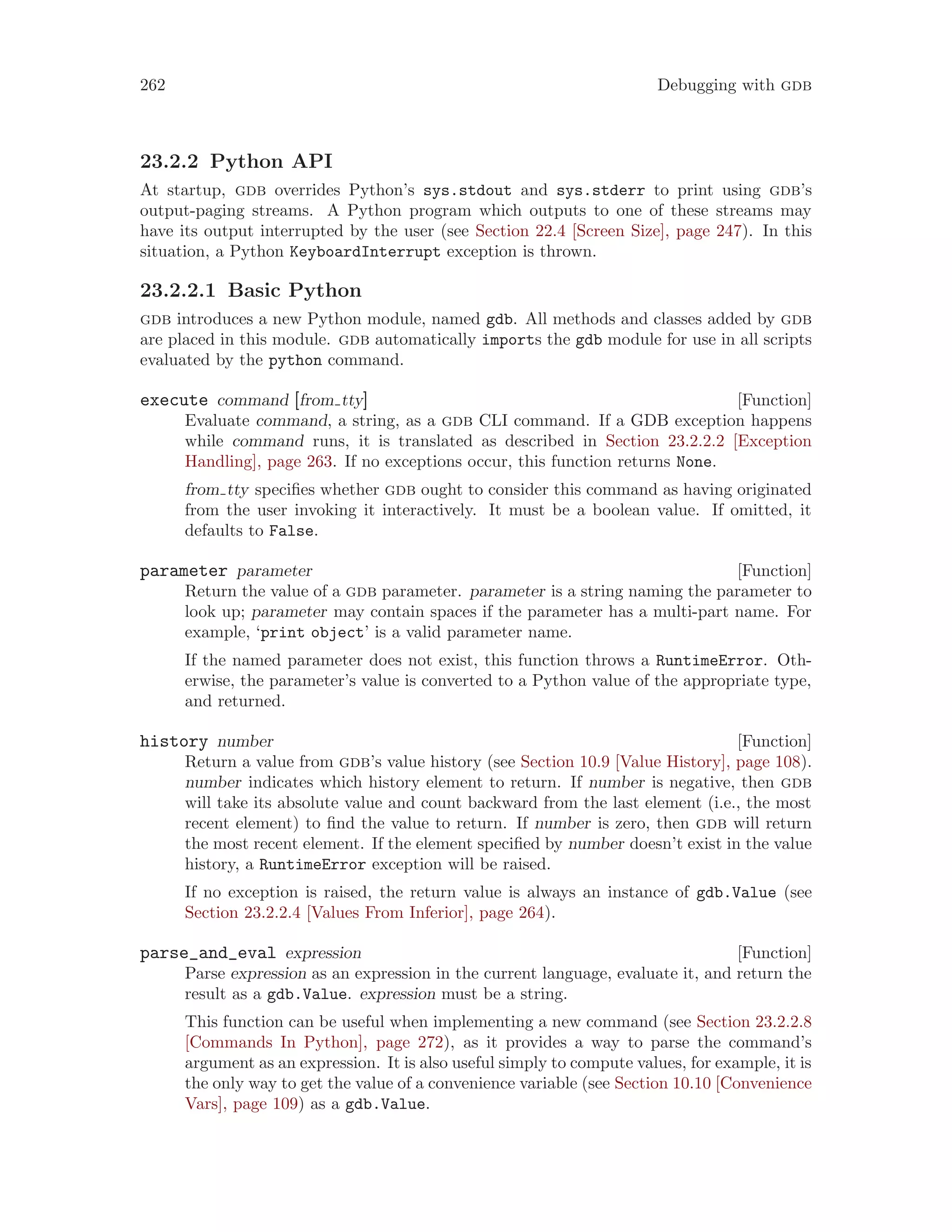 262 Debugging with gdb
23.2.2 Python API
At startup, gdb overrides Python’s sys.stdout and sys.stderr to print using gdb’s
output-paging streams. A Python program which outputs to one of these streams may
have its output interrupted by the user (see Section 22.4 [Screen Size], page 247). In this
situation, a Python KeyboardInterrupt exception is thrown.
23.2.2.1 Basic Python
gdb introduces a new Python module, named gdb. All methods and classes added by gdb
are placed in this module. gdb automatically imports the gdb module for use in all scripts
evaluated by the python command.
[Function]
execute command [from tty]
Evaluate command, a string, as a gdb CLI command. If a GDB exception happens
while command runs, it is translated as described in Section 23.2.2.2 [Exception
Handling], page 263. If no exceptions occur, this function returns None.
from tty specifies whether gdb ought to consider this command as having originated
from the user invoking it interactively. It must be a boolean value. If omitted, it
defaults to False.
[Function]
parameter parameter
Return the value of a gdb parameter. parameter is a string naming the parameter to
look up; parameter may contain spaces if the parameter has a multi-part name. For
example, ‘print object’ is a valid parameter name.
If the named parameter does not exist, this function throws a RuntimeError. Oth-
erwise, the parameter’s value is converted to a Python value of the appropriate type,
and returned.
[Function]
history number
Return a value from gdb’s value history (see Section 10.9 [Value History], page 108).
number indicates which history element to return. If number is negative, then gdb
will take its absolute value and count backward from the last element (i.e., the most
recent element) to find the value to return. If number is zero, then gdb will return
the most recent element. If the element specified by number doesn’t exist in the value
history, a RuntimeError exception will be raised.
If no exception is raised, the return value is always an instance of gdb.Value (see
Section 23.2.2.4 [Values From Inferior], page 264).
[Function]
parse_and_eval expression
Parse expression as an expression in the current language, evaluate it, and return the
result as a gdb.Value. expression must be a string.
This function can be useful when implementing a new command (see Section 23.2.2.8
[Commands In Python], page 272), as it provides a way to parse the command’s
argument as an expression. It is also useful simply to compute values, for example, it is
the only way to get the value of a convenience variable (see Section 10.10 [Convenience
Vars], page 109) as a gdb.Value.
 