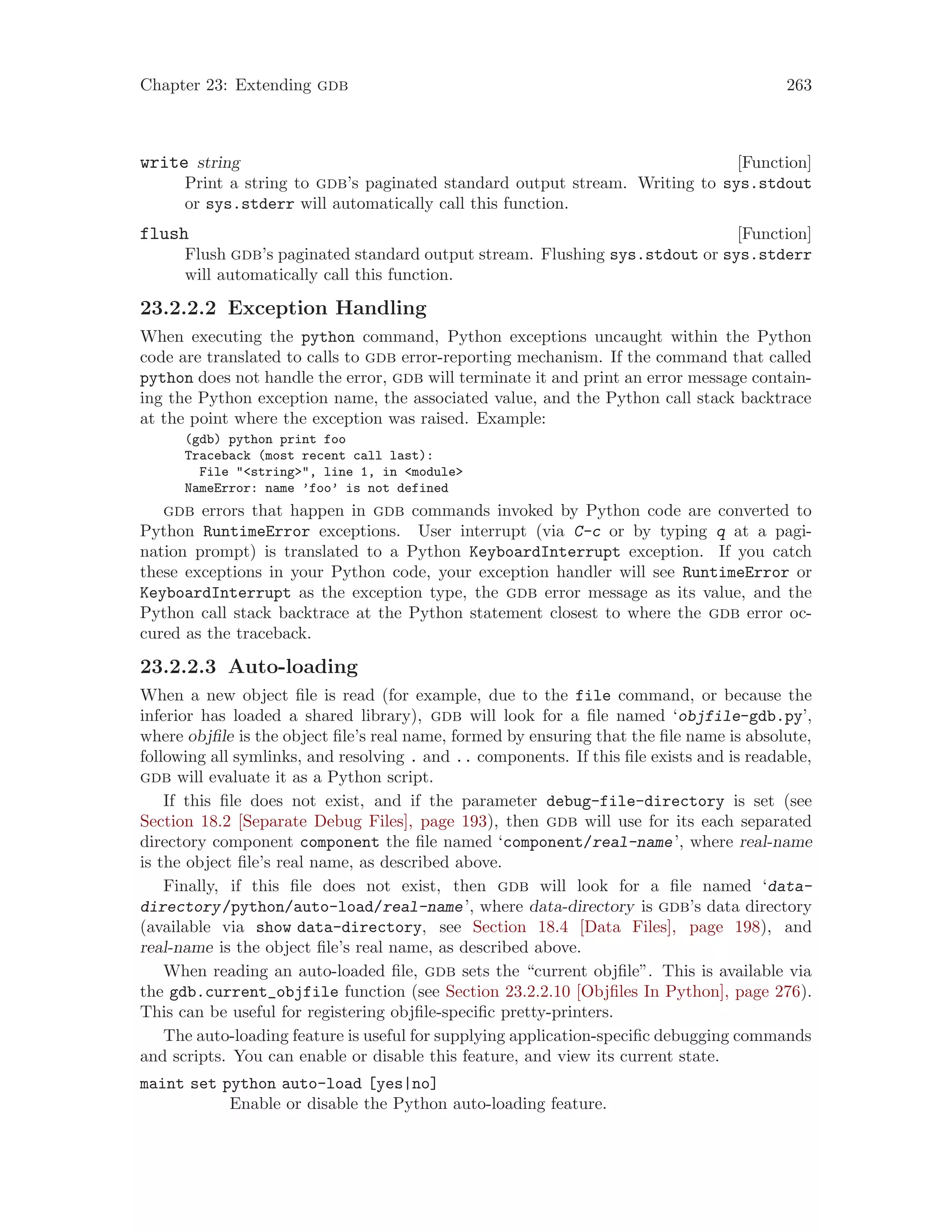 Chapter 23: Extending gdb 263
[Function]
write string
Print a string to gdb’s paginated standard output stream. Writing to sys.stdout
or sys.stderr will automatically call this function.
[Function]
flush
Flush gdb’s paginated standard output stream. Flushing sys.stdout or sys.stderr
will automatically call this function.
23.2.2.2 Exception Handling
When executing the python command, Python exceptions uncaught within the Python
code are translated to calls to gdb error-reporting mechanism. If the command that called
python does not handle the error, gdb will terminate it and print an error message contain-
ing the Python exception name, the associated value, and the Python call stack backtrace
at the point where the exception was raised. Example:
(gdb) python print foo
Traceback (most recent call last):
File "<string>", line 1, in <module>
NameError: name ’foo’ is not defined
gdb errors that happen in gdb commands invoked by Python code are converted to
Python RuntimeError exceptions. User interrupt (via C-c or by typing q at a pagi-
nation prompt) is translated to a Python KeyboardInterrupt exception. If you catch
these exceptions in your Python code, your exception handler will see RuntimeError or
KeyboardInterrupt as the exception type, the gdb error message as its value, and the
Python call stack backtrace at the Python statement closest to where the gdb error oc-
cured as the traceback.
23.2.2.3 Auto-loading
When a new object file is read (for example, due to the file command, or because the
inferior has loaded a shared library), gdb will look for a file named ‘objfile-gdb.py’,
where objfile is the object file’s real name, formed by ensuring that the file name is absolute,
following all symlinks, and resolving . and .. components. If this file exists and is readable,
gdb will evaluate it as a Python script.
If this file does not exist, and if the parameter debug-file-directory is set (see
Section 18.2 [Separate Debug Files], page 193), then gdb will use for its each separated
directory component component the file named ‘component/real-name’, where real-name
is the object file’s real name, as described above.
Finally, if this file does not exist, then gdb will look for a file named ‘data-
directory/python/auto-load/real-name’, where data-directory is gdb’s data directory
(available via show data-directory, see Section 18.4 [Data Files], page 198), and
real-name is the object file’s real name, as described above.
When reading an auto-loaded file, gdb sets the “current objfile”. This is available via
the gdb.current_objfile function (see Section 23.2.2.10 [Objfiles In Python], page 276).
This can be useful for registering objfile-specific pretty-printers.
The auto-loading feature is useful for supplying application-specific debugging commands
and scripts. You can enable or disable this feature, and view its current state.
maint set python auto-load [yes|no]
Enable or disable the Python auto-loading feature.
 