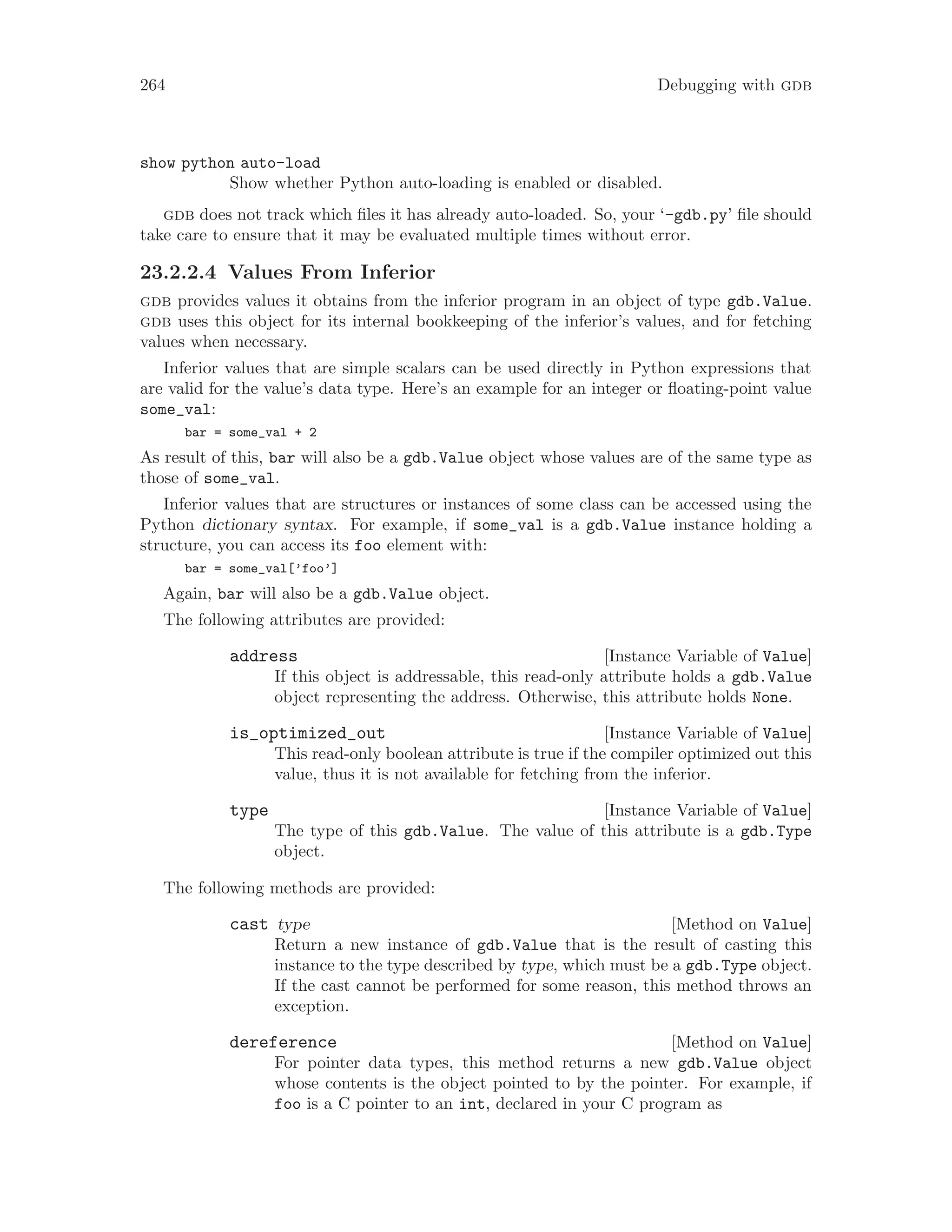 264 Debugging with gdb
show python auto-load
Show whether Python auto-loading is enabled or disabled.
gdb does not track which files it has already auto-loaded. So, your ‘-gdb.py’ file should
take care to ensure that it may be evaluated multiple times without error.
23.2.2.4 Values From Inferior
gdb provides values it obtains from the inferior program in an object of type gdb.Value.
gdb uses this object for its internal bookkeeping of the inferior’s values, and for fetching
values when necessary.
Inferior values that are simple scalars can be used directly in Python expressions that
are valid for the value’s data type. Here’s an example for an integer or floating-point value
some_val:
bar = some_val + 2
As result of this, bar will also be a gdb.Value object whose values are of the same type as
those of some_val.
Inferior values that are structures or instances of some class can be accessed using the
Python dictionary syntax. For example, if some_val is a gdb.Value instance holding a
structure, you can access its foo element with:
bar = some_val[’foo’]
Again, bar will also be a gdb.Value object.
The following attributes are provided:
[Instance Variable of Value]
address
If this object is addressable, this read-only attribute holds a gdb.Value
object representing the address. Otherwise, this attribute holds None.
[Instance Variable of Value]
is_optimized_out
This read-only boolean attribute is true if the compiler optimized out this
value, thus it is not available for fetching from the inferior.
[Instance Variable of Value]
type
The type of this gdb.Value. The value of this attribute is a gdb.Type
object.
The following methods are provided:
[Method on Value]
cast type
Return a new instance of gdb.Value that is the result of casting this
instance to the type described by type, which must be a gdb.Type object.
If the cast cannot be performed for some reason, this method throws an
exception.
[Method on Value]
dereference
For pointer data types, this method returns a new gdb.Value object
whose contents is the object pointed to by the pointer. For example, if
foo is a C pointer to an int, declared in your C program as
 