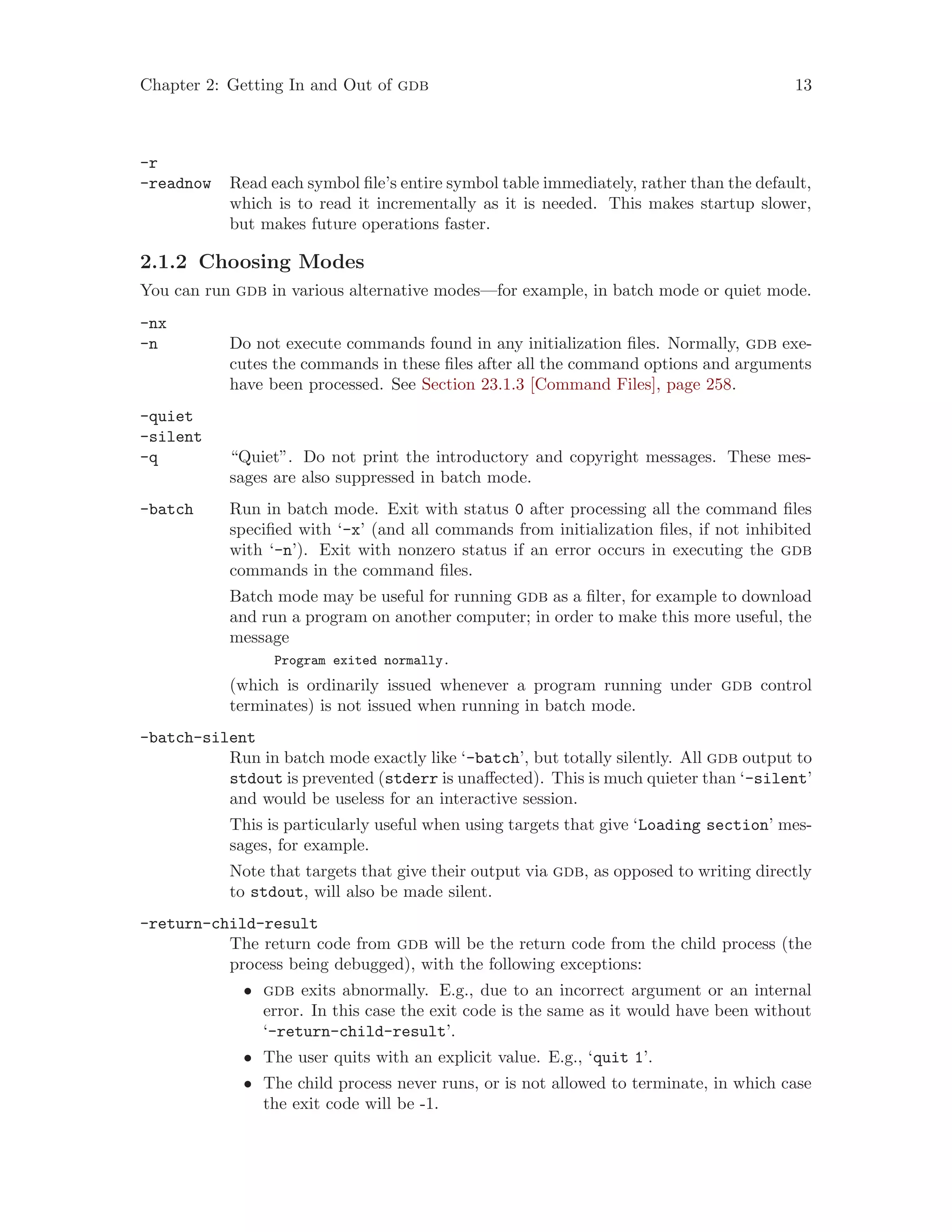 Chapter 2: Getting In and Out of gdb 13
-r
-readnow Read each symbol file’s entire symbol table immediately, rather than the default,
which is to read it incrementally as it is needed. This makes startup slower,
but makes future operations faster.
2.1.2 Choosing Modes
You can run gdb in various alternative modes—for example, in batch mode or quiet mode.
-nx
-n Do not execute commands found in any initialization files. Normally, gdb exe-
cutes the commands in these files after all the command options and arguments
have been processed. See Section 23.1.3 [Command Files], page 258.
-quiet
-silent
-q “Quiet”. Do not print the introductory and copyright messages. These mes-
sages are also suppressed in batch mode.
-batch Run in batch mode. Exit with status 0 after processing all the command files
specified with ‘-x’ (and all commands from initialization files, if not inhibited
with ‘-n’). Exit with nonzero status if an error occurs in executing the gdb
commands in the command files.
Batch mode may be useful for running gdb as a filter, for example to download
and run a program on another computer; in order to make this more useful, the
message
Program exited normally.
(which is ordinarily issued whenever a program running under gdb control
terminates) is not issued when running in batch mode.
-batch-silent
Run in batch mode exactly like ‘-batch’, but totally silently. All gdb output to
stdout is prevented (stderr is unaffected). This is much quieter than ‘-silent’
and would be useless for an interactive session.
This is particularly useful when using targets that give ‘Loading section’ mes-
sages, for example.
Note that targets that give their output via gdb, as opposed to writing directly
to stdout, will also be made silent.
-return-child-result
The return code from gdb will be the return code from the child process (the
process being debugged), with the following exceptions:
• gdb exits abnormally. E.g., due to an incorrect argument or an internal
error. In this case the exit code is the same as it would have been without
‘-return-child-result’.
• The user quits with an explicit value. E.g., ‘quit 1’.
• The child process never runs, or is not allowed to terminate, in which case
the exit code will be -1.
 