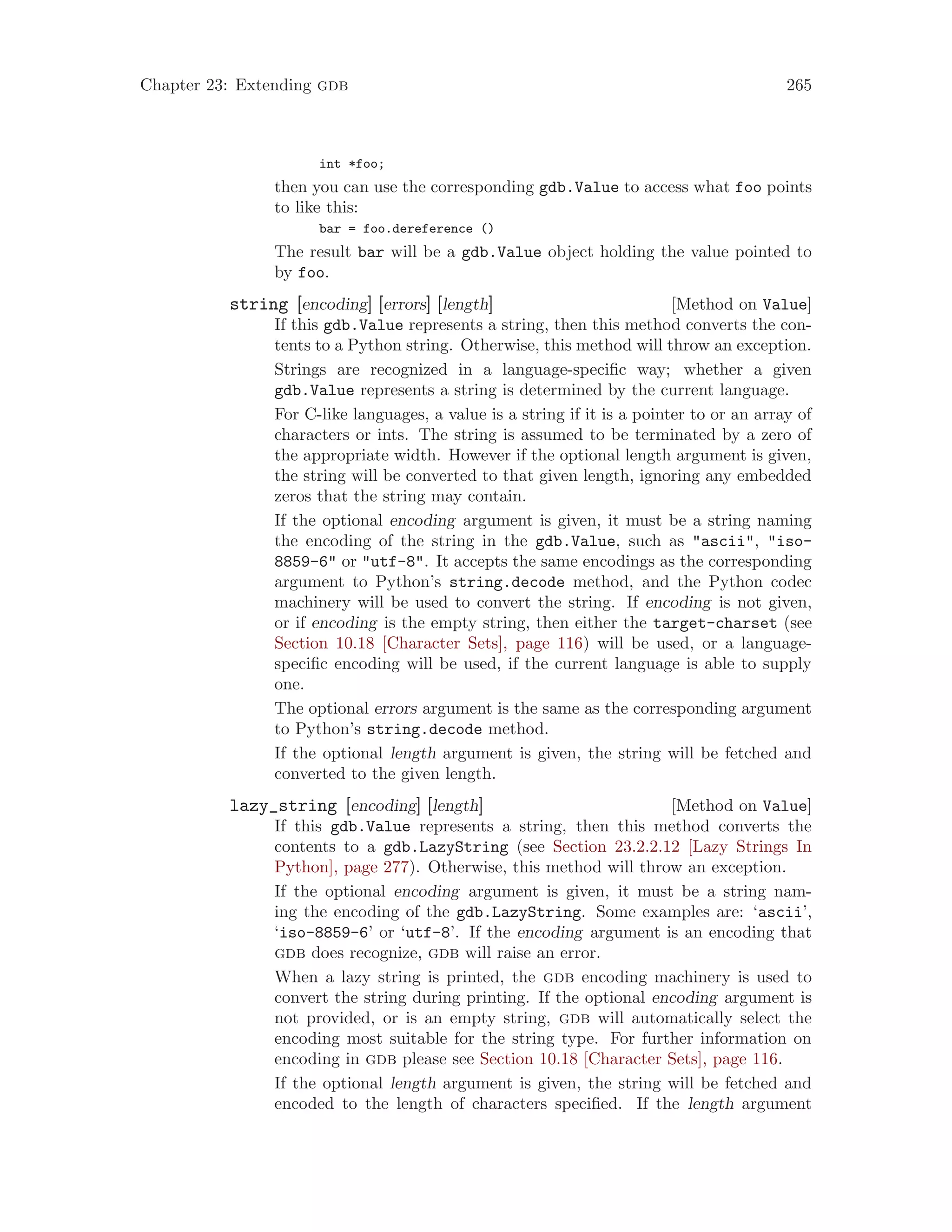 Chapter 23: Extending gdb 265
int *foo;
then you can use the corresponding gdb.Value to access what foo points
to like this:
bar = foo.dereference ()
The result bar will be a gdb.Value object holding the value pointed to
by foo.
[Method on Value]
string [encoding] [errors] [length]
If this gdb.Value represents a string, then this method converts the con-
tents to a Python string. Otherwise, this method will throw an exception.
Strings are recognized in a language-specific way; whether a given
gdb.Value represents a string is determined by the current language.
For C-like languages, a value is a string if it is a pointer to or an array of
characters or ints. The string is assumed to be terminated by a zero of
the appropriate width. However if the optional length argument is given,
the string will be converted to that given length, ignoring any embedded
zeros that the string may contain.
If the optional encoding argument is given, it must be a string naming
the encoding of the string in the gdb.Value, such as "ascii", "iso-
8859-6" or "utf-8". It accepts the same encodings as the corresponding
argument to Python’s string.decode method, and the Python codec
machinery will be used to convert the string. If encoding is not given,
or if encoding is the empty string, then either the target-charset (see
Section 10.18 [Character Sets], page 116) will be used, or a language-
specific encoding will be used, if the current language is able to supply
one.
The optional errors argument is the same as the corresponding argument
to Python’s string.decode method.
If the optional length argument is given, the string will be fetched and
converted to the given length.
[Method on Value]
lazy_string [encoding] [length]
If this gdb.Value represents a string, then this method converts the
contents to a gdb.LazyString (see Section 23.2.2.12 [Lazy Strings In
Python], page 277). Otherwise, this method will throw an exception.
If the optional encoding argument is given, it must be a string nam-
ing the encoding of the gdb.LazyString. Some examples are: ‘ascii’,
‘iso-8859-6’ or ‘utf-8’. If the encoding argument is an encoding that
gdb does recognize, gdb will raise an error.
When a lazy string is printed, the gdb encoding machinery is used to
convert the string during printing. If the optional encoding argument is
not provided, or is an empty string, gdb will automatically select the
encoding most suitable for the string type. For further information on
encoding in gdb please see Section 10.18 [Character Sets], page 116.
If the optional length argument is given, the string will be fetched and
encoded to the length of characters specified. If the length argument
 