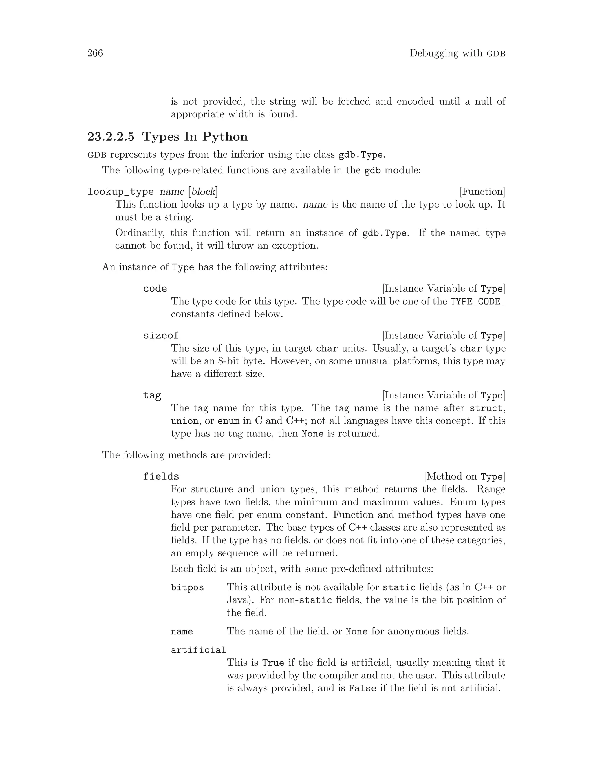 266 Debugging with gdb
is not provided, the string will be fetched and encoded until a null of
appropriate width is found.
23.2.2.5 Types In Python
gdb represents types from the inferior using the class gdb.Type.
The following type-related functions are available in the gdb module:
[Function]
lookup_type name [block]
This function looks up a type by name. name is the name of the type to look up. It
must be a string.
Ordinarily, this function will return an instance of gdb.Type. If the named type
cannot be found, it will throw an exception.
An instance of Type has the following attributes:
[Instance Variable of Type]
code
The type code for this type. The type code will be one of the TYPE_CODE_
constants defined below.
[Instance Variable of Type]
sizeof
The size of this type, in target char units. Usually, a target’s char type
will be an 8-bit byte. However, on some unusual platforms, this type may
have a different size.
[Instance Variable of Type]
tag
The tag name for this type. The tag name is the name after struct,
union, or enum in C and C++; not all languages have this concept. If this
type has no tag name, then None is returned.
The following methods are provided:
[Method on Type]
fields
For structure and union types, this method returns the fields. Range
types have two fields, the minimum and maximum values. Enum types
have one field per enum constant. Function and method types have one
field per parameter. The base types of C++ classes are also represented as
fields. If the type has no fields, or does not fit into one of these categories,
an empty sequence will be returned.
Each field is an object, with some pre-defined attributes:
bitpos This attribute is not available for static fields (as in C++ or
Java). For non-static fields, the value is the bit position of
the field.
name The name of the field, or None for anonymous fields.
artificial
This is True if the field is artificial, usually meaning that it
was provided by the compiler and not the user. This attribute
is always provided, and is False if the field is not artificial.
 