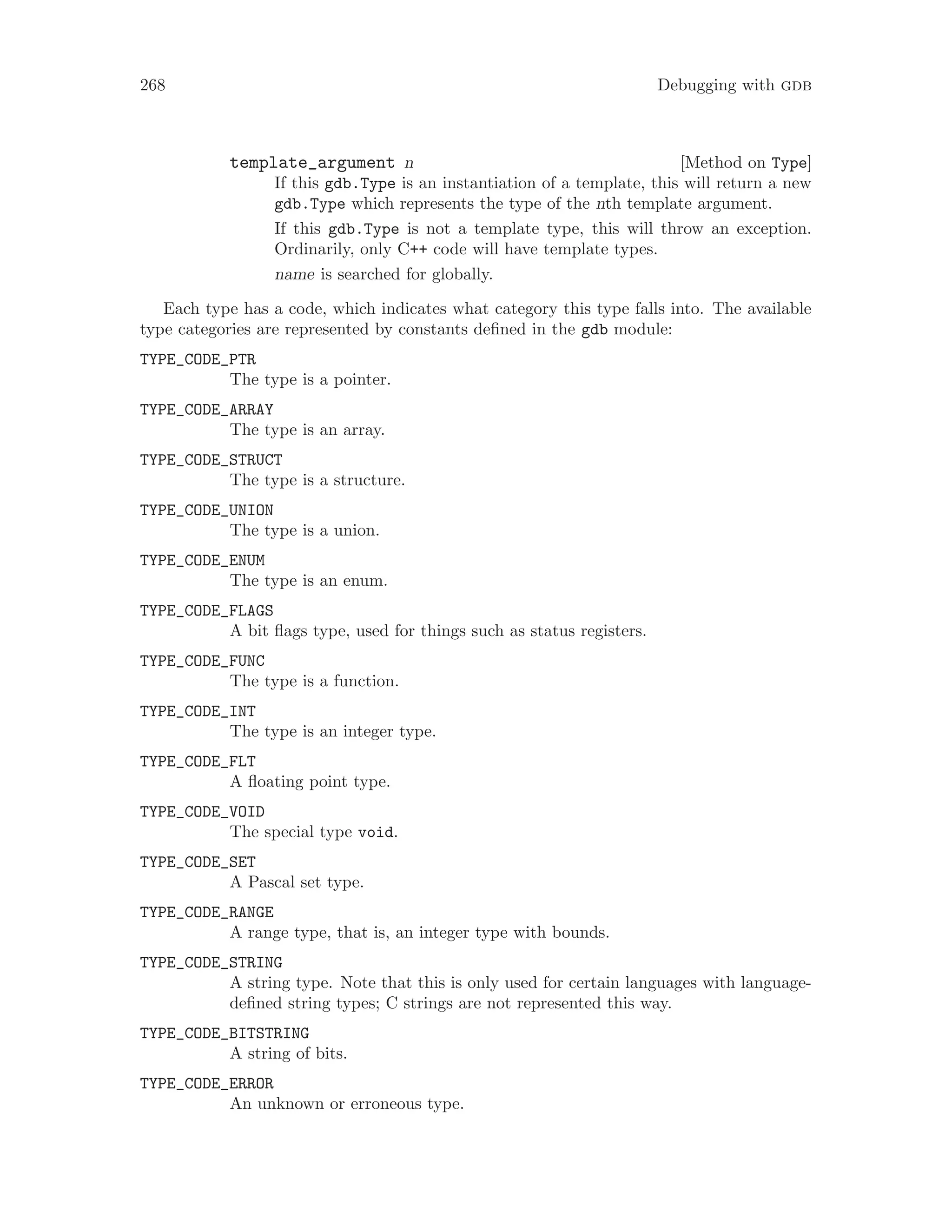 268 Debugging with gdb
[Method on Type]
template_argument n
If this gdb.Type is an instantiation of a template, this will return a new
gdb.Type which represents the type of the nth template argument.
If this gdb.Type is not a template type, this will throw an exception.
Ordinarily, only C++ code will have template types.
name is searched for globally.
Each type has a code, which indicates what category this type falls into. The available
type categories are represented by constants defined in the gdb module:
TYPE_CODE_PTR
The type is a pointer.
TYPE_CODE_ARRAY
The type is an array.
TYPE_CODE_STRUCT
The type is a structure.
TYPE_CODE_UNION
The type is a union.
TYPE_CODE_ENUM
The type is an enum.
TYPE_CODE_FLAGS
A bit flags type, used for things such as status registers.
TYPE_CODE_FUNC
The type is a function.
TYPE_CODE_INT
The type is an integer type.
TYPE_CODE_FLT
A floating point type.
TYPE_CODE_VOID
The special type void.
TYPE_CODE_SET
A Pascal set type.
TYPE_CODE_RANGE
A range type, that is, an integer type with bounds.
TYPE_CODE_STRING
A string type. Note that this is only used for certain languages with language-
defined string types; C strings are not represented this way.
TYPE_CODE_BITSTRING
A string of bits.
TYPE_CODE_ERROR
An unknown or erroneous type.
 