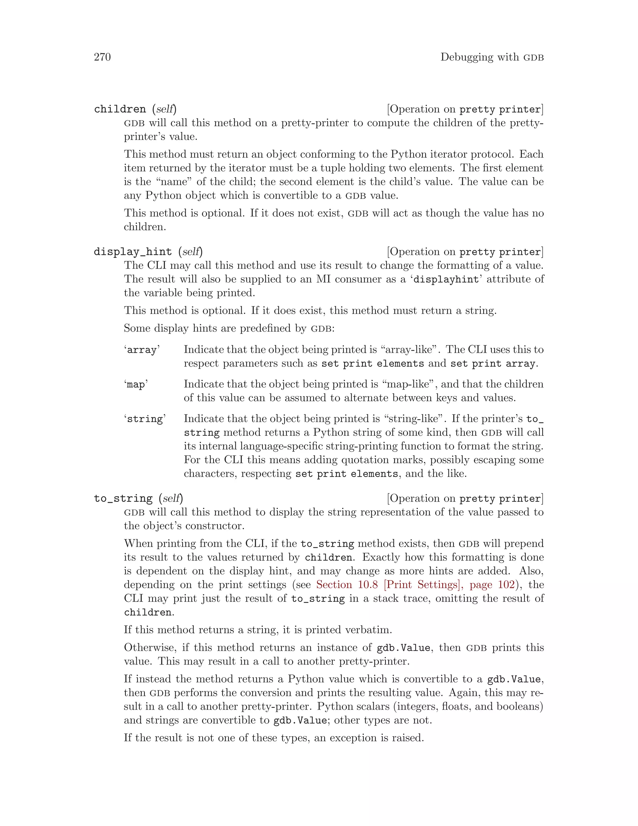 270 Debugging with gdb
[Operation on pretty printer]
children (self)
gdb will call this method on a pretty-printer to compute the children of the pretty-
printer’s value.
This method must return an object conforming to the Python iterator protocol. Each
item returned by the iterator must be a tuple holding two elements. The first element
is the “name” of the child; the second element is the child’s value. The value can be
any Python object which is convertible to a gdb value.
This method is optional. If it does not exist, gdb will act as though the value has no
children.
[Operation on pretty printer]
display_hint (self)
The CLI may call this method and use its result to change the formatting of a value.
The result will also be supplied to an MI consumer as a ‘displayhint’ attribute of
the variable being printed.
This method is optional. If it does exist, this method must return a string.
Some display hints are predefined by gdb:
‘array’ Indicate that the object being printed is “array-like”. The CLI uses this to
respect parameters such as set print elements and set print array.
‘map’ Indicate that the object being printed is “map-like”, and that the children
of this value can be assumed to alternate between keys and values.
‘string’ Indicate that the object being printed is “string-like”. If the printer’s to_
string method returns a Python string of some kind, then gdb will call
its internal language-specific string-printing function to format the string.
For the CLI this means adding quotation marks, possibly escaping some
characters, respecting set print elements, and the like.
[Operation on pretty printer]
to_string (self)
gdb will call this method to display the string representation of the value passed to
the object’s constructor.
When printing from the CLI, if the to_string method exists, then gdb will prepend
its result to the values returned by children. Exactly how this formatting is done
is dependent on the display hint, and may change as more hints are added. Also,
depending on the print settings (see Section 10.8 [Print Settings], page 102), the
CLI may print just the result of to_string in a stack trace, omitting the result of
children.
If this method returns a string, it is printed verbatim.
Otherwise, if this method returns an instance of gdb.Value, then gdb prints this
value. This may result in a call to another pretty-printer.
If instead the method returns a Python value which is convertible to a gdb.Value,
then gdb performs the conversion and prints the resulting value. Again, this may re-
sult in a call to another pretty-printer. Python scalars (integers, floats, and booleans)
and strings are convertible to gdb.Value; other types are not.
If the result is not one of these types, an exception is raised.
 