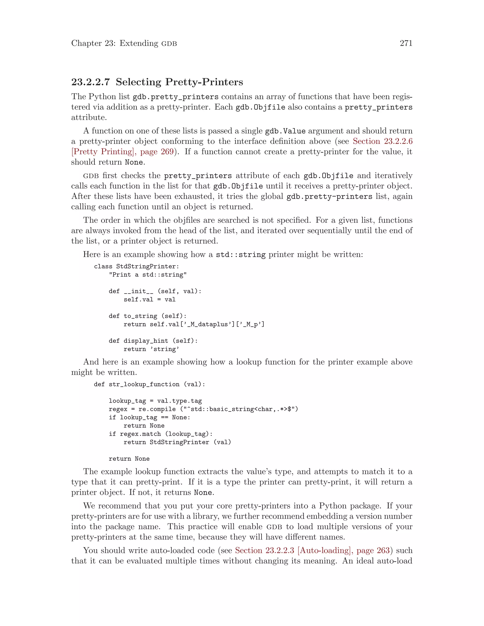 Chapter 23: Extending gdb 271
23.2.2.7 Selecting Pretty-Printers
The Python list gdb.pretty_printers contains an array of functions that have been regis-
tered via addition as a pretty-printer. Each gdb.Objfile also contains a pretty_printers
attribute.
A function on one of these lists is passed a single gdb.Value argument and should return
a pretty-printer object conforming to the interface definition above (see Section 23.2.2.6
[Pretty Printing], page 269). If a function cannot create a pretty-printer for the value, it
should return None.
gdb first checks the pretty_printers attribute of each gdb.Objfile and iteratively
calls each function in the list for that gdb.Objfile until it receives a pretty-printer object.
After these lists have been exhausted, it tries the global gdb.pretty-printers list, again
calling each function until an object is returned.
The order in which the objfiles are searched is not specified. For a given list, functions
are always invoked from the head of the list, and iterated over sequentially until the end of
the list, or a printer object is returned.
Here is an example showing how a std::string printer might be written:
class StdStringPrinter:
"Print a std::string"
def __init__ (self, val):
self.val = val
def to_string (self):
return self.val[’_M_dataplus’][’_M_p’]
def display_hint (self):
return ’string’
And here is an example showing how a lookup function for the printer example above
might be written.
def str_lookup_function (val):
lookup_tag = val.type.tag
regex = re.compile ("^std::basic_string<char,.*>$")
if lookup_tag == None:
return None
if regex.match (lookup_tag):
return StdStringPrinter (val)
return None
The example lookup function extracts the value’s type, and attempts to match it to a
type that it can pretty-print. If it is a type the printer can pretty-print, it will return a
printer object. If not, it returns None.
We recommend that you put your core pretty-printers into a Python package. If your
pretty-printers are for use with a library, we further recommend embedding a version number
into the package name. This practice will enable gdb to load multiple versions of your
pretty-printers at the same time, because they will have different names.
You should write auto-loaded code (see Section 23.2.2.3 [Auto-loading], page 263) such
that it can be evaluated multiple times without changing its meaning. An ideal auto-load
 