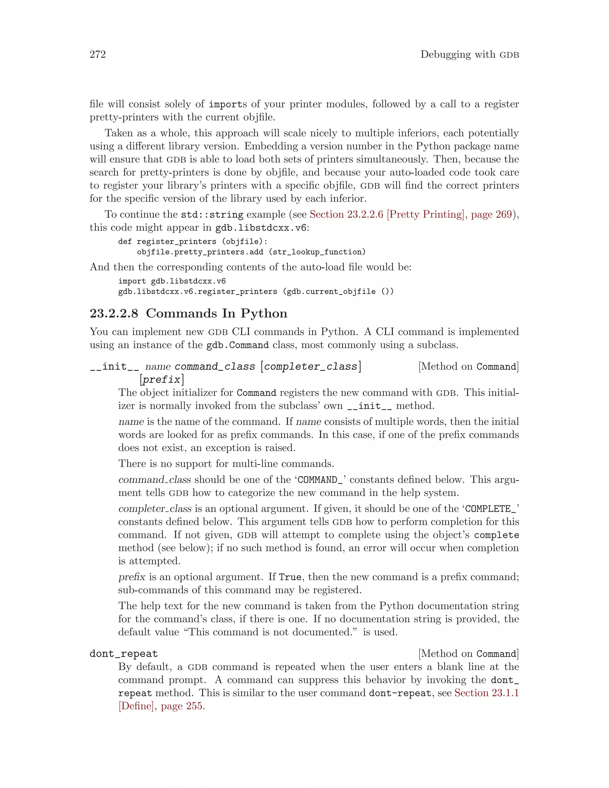 272 Debugging with gdb
file will consist solely of imports of your printer modules, followed by a call to a register
pretty-printers with the current objfile.
Taken as a whole, this approach will scale nicely to multiple inferiors, each potentially
using a different library version. Embedding a version number in the Python package name
will ensure that gdb is able to load both sets of printers simultaneously. Then, because the
search for pretty-printers is done by objfile, and because your auto-loaded code took care
to register your library’s printers with a specific objfile, gdb will find the correct printers
for the specific version of the library used by each inferior.
To continue the std::string example (see Section 23.2.2.6 [Pretty Printing], page 269),
this code might appear in gdb.libstdcxx.v6:
def register_printers (objfile):
objfile.pretty_printers.add (str_lookup_function)
And then the corresponding contents of the auto-load file would be:
import gdb.libstdcxx.v6
gdb.libstdcxx.v6.register_printers (gdb.current_objfile ())
23.2.2.8 Commands In Python
You can implement new gdb CLI commands in Python. A CLI command is implemented
using an instance of the gdb.Command class, most commonly using a subclass.
[Method on Command]
__init__ name command_class [completer_class]
[prefix]
The object initializer for Command registers the new command with gdb. This initial-
izer is normally invoked from the subclass’ own __init__ method.
name is the name of the command. If name consists of multiple words, then the initial
words are looked for as prefix commands. In this case, if one of the prefix commands
does not exist, an exception is raised.
There is no support for multi-line commands.
command class should be one of the ‘COMMAND_’ constants defined below. This argu-
ment tells gdb how to categorize the new command in the help system.
completer class is an optional argument. If given, it should be one of the ‘COMPLETE_’
constants defined below. This argument tells gdb how to perform completion for this
command. If not given, gdb will attempt to complete using the object’s complete
method (see below); if no such method is found, an error will occur when completion
is attempted.
prefix is an optional argument. If True, then the new command is a prefix command;
sub-commands of this command may be registered.
The help text for the new command is taken from the Python documentation string
for the command’s class, if there is one. If no documentation string is provided, the
default value “This command is not documented.” is used.
[Method on Command]
dont_repeat
By default, a gdb command is repeated when the user enters a blank line at the
command prompt. A command can suppress this behavior by invoking the dont_
repeat method. This is similar to the user command dont-repeat, see Section 23.1.1
[Define], page 255.
 