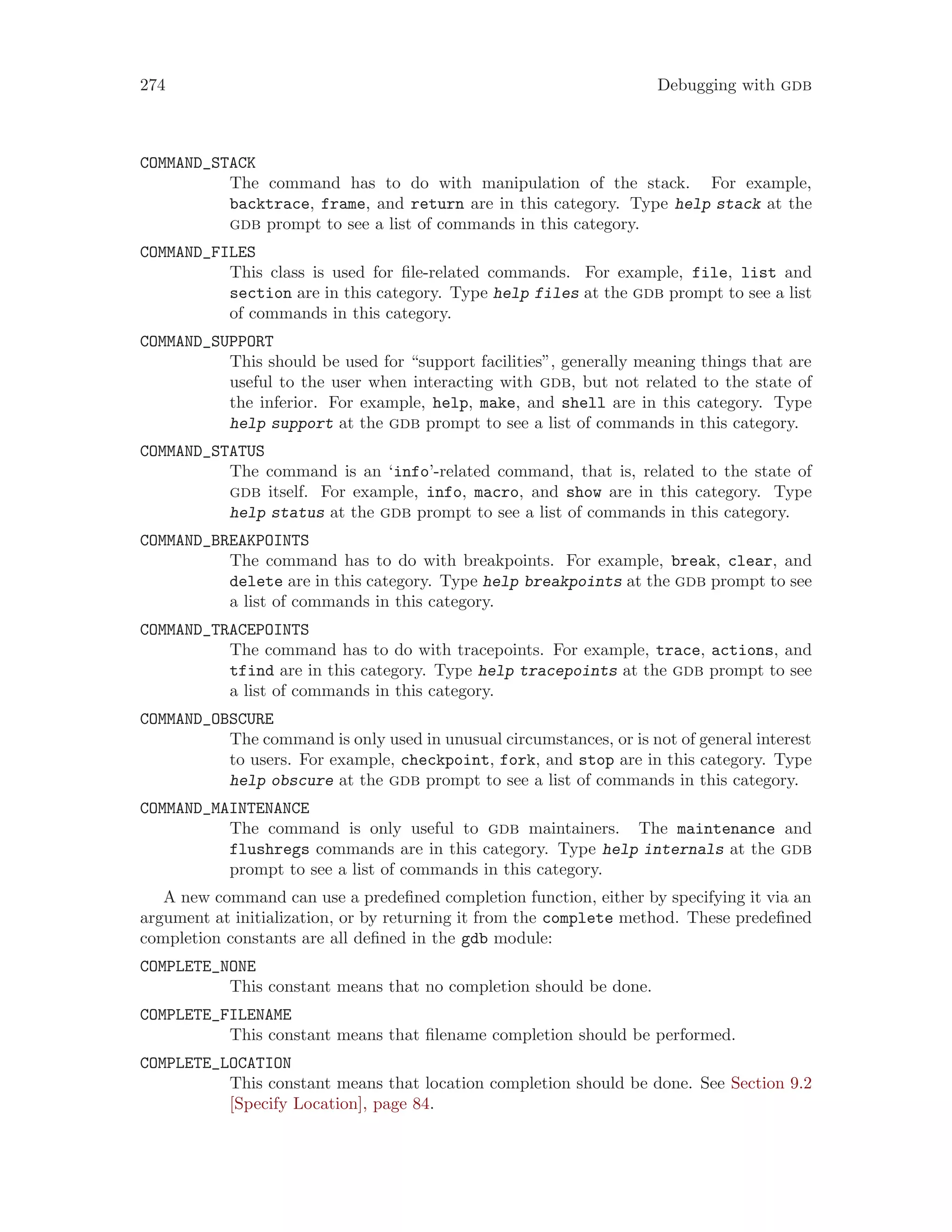 274 Debugging with gdb
COMMAND_STACK
The command has to do with manipulation of the stack. For example,
backtrace, frame, and return are in this category. Type help stack at the
gdb prompt to see a list of commands in this category.
COMMAND_FILES
This class is used for file-related commands. For example, file, list and
section are in this category. Type help files at the gdb prompt to see a list
of commands in this category.
COMMAND_SUPPORT
This should be used for “support facilities”, generally meaning things that are
useful to the user when interacting with gdb, but not related to the state of
the inferior. For example, help, make, and shell are in this category. Type
help support at the gdb prompt to see a list of commands in this category.
COMMAND_STATUS
The command is an ‘info’-related command, that is, related to the state of
gdb itself. For example, info, macro, and show are in this category. Type
help status at the gdb prompt to see a list of commands in this category.
COMMAND_BREAKPOINTS
The command has to do with breakpoints. For example, break, clear, and
delete are in this category. Type help breakpoints at the gdb prompt to see
a list of commands in this category.
COMMAND_TRACEPOINTS
The command has to do with tracepoints. For example, trace, actions, and
tfind are in this category. Type help tracepoints at the gdb prompt to see
a list of commands in this category.
COMMAND_OBSCURE
The command is only used in unusual circumstances, or is not of general interest
to users. For example, checkpoint, fork, and stop are in this category. Type
help obscure at the gdb prompt to see a list of commands in this category.
COMMAND_MAINTENANCE
The command is only useful to gdb maintainers. The maintenance and
flushregs commands are in this category. Type help internals at the gdb
prompt to see a list of commands in this category.
A new command can use a predefined completion function, either by specifying it via an
argument at initialization, or by returning it from the complete method. These predefined
completion constants are all defined in the gdb module:
COMPLETE_NONE
This constant means that no completion should be done.
COMPLETE_FILENAME
This constant means that filename completion should be performed.
COMPLETE_LOCATION
This constant means that location completion should be done. See Section 9.2
[Specify Location], page 84.
 